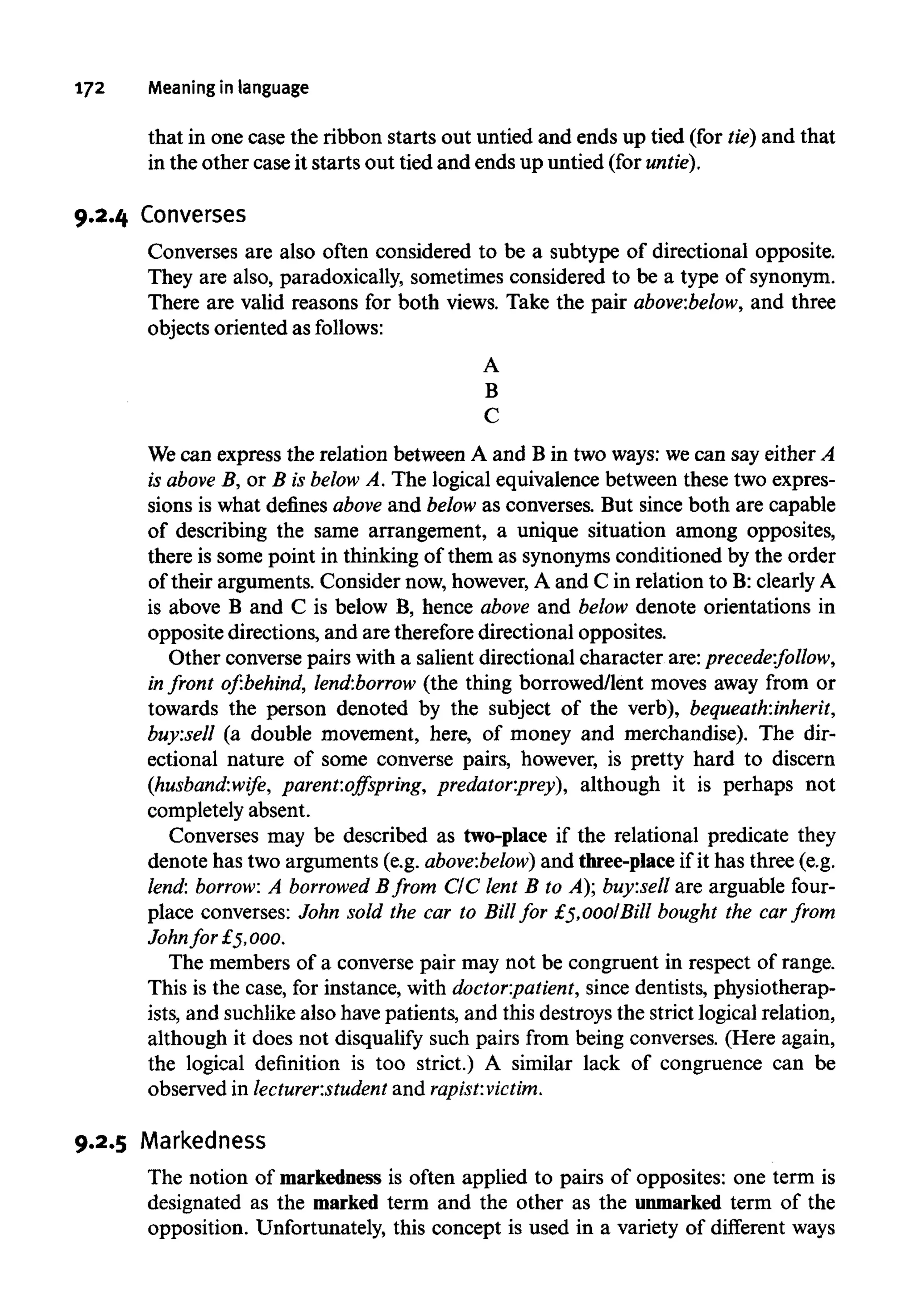 172 Meaning inlanguage
that in one case the ribbon starts out untied and ends up tied (for tie) and that
in the other case it starts out tied and ends up untied (for untie).
9.2.4 Converses
Converses are also often considered to be a subtype of directional opposite.
They are also, paradoxically, sometimes considered to be a type of synonym.
There are valid reasons for both views. Take the pair above:below, and three
objects oriented as follows:
A
B
C
We can express the relation between A and B in two ways: wecan say either A
is above B, or B is below A. The logical equivalence between these two expres-
sions is what defines above and below as converses. But since both are capable
of describing the same arrangement, a unique situation among opposites,
there is some point in thinking of them as synonymsconditioned by the order
of their arguments. Consider now, however,A and C in relation to B:clearlyA
is above B and C is below B, hence above and below denote orientations in
opposite directions, and are thereforedirectional opposites.
Other converse pairs with a salient directional character are: precede:follow,
in front of:behind, lend:borrow (the thing borrowed/lent moves away from or
towards the person denoted by the subject of the verb), bequeath:inherit,
buy:sell (a double movement, here, of money and merchandise). The dir-
ectional nature of some converse pairs, however, is pretty hard to discern
(husband:wife, parent:offspring, predator:prey), although it is perhaps not
completely absent.
Converses may be described as two-place if the relational predicate they
denote has two arguments (e.g. above:below) and three-place if it has three (e.g.
lend: borrow: A borrowed Bfrom CIC lent B to A); buy:sell are arguable four-
place converses: John sold the car to Bill for £5,000/Bill bought the car from
Johnfor £5,000.
The members of a converse pair may not be congruent in respect of range.
This is the case, for instance, with doctor:patient, since dentists,physiotherap-
ists, and suchlike also havepatients, and this destroys the strict logical relation,
although it does not disqualify such pairs from being converses. (Here again,
the logical definition is too strict.) A similar lack of congruence can be
observed in lecturer:student and rapist:victim.
9.2.5 Markedness
The notion of markednessis often applied to pairs of opposites: one term is
designated as the marked term and the other as the unmarked term of the
opposition. Unfortunately, this concept is used in a variety of different ways
 