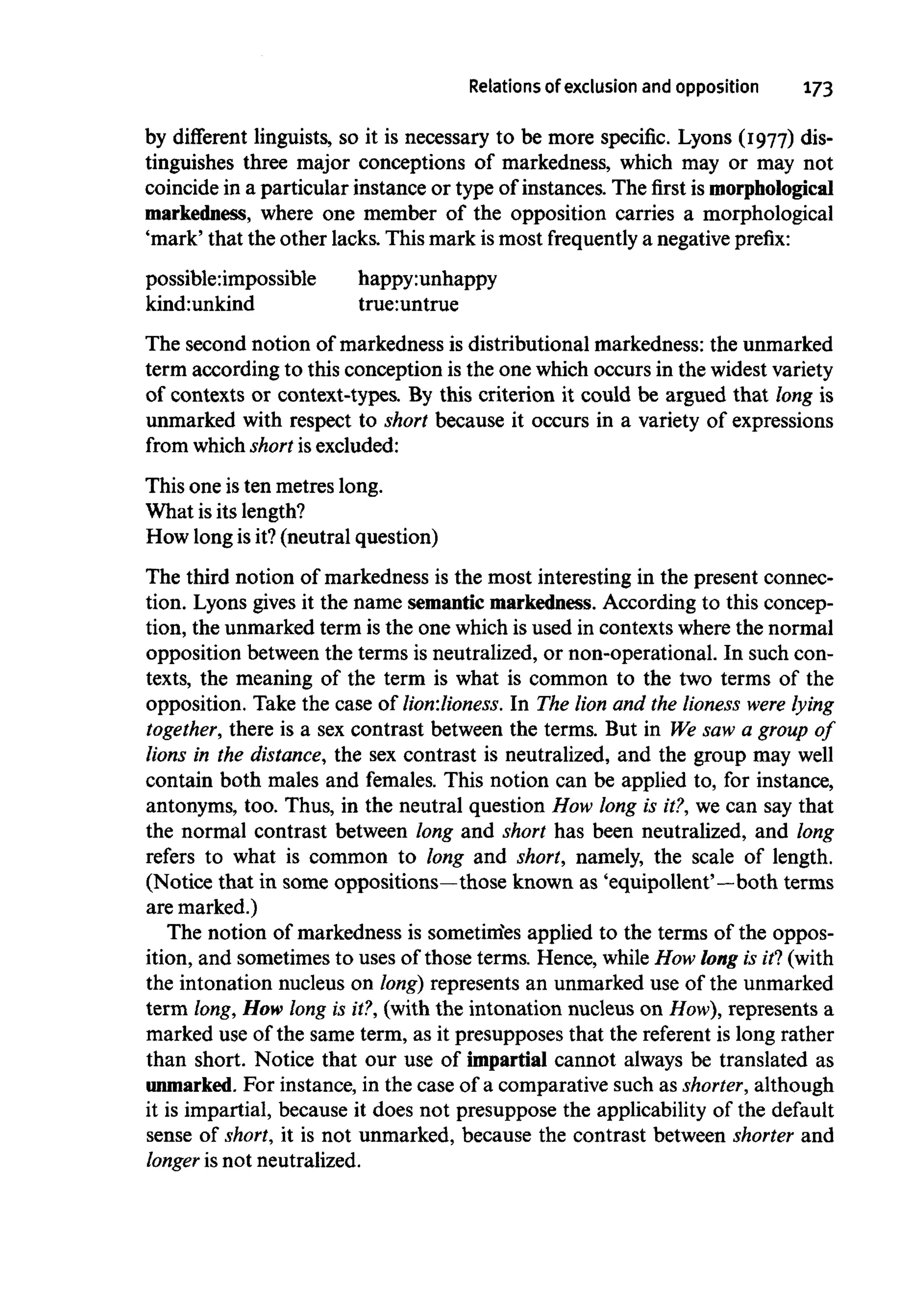Relations of exclusion and opposition 173
by different linguists, so it is necessary to be more specific. Lyons (1977) dis-
tinguishes three major conceptions of markedness, which may or may not
coincide in a particular instance or type of instances. The first is morphological
markedness, where one member of the opposition carries a morphological
'mark' that the other lacks. This mark ismost frequently a negative prefix:
possible:impossible happy:unhappy
kind:unkind true:untrue
The second notion of markedness is distributional markedness: the unmarked
term according to this conception is the one which occurs in the widestvariety
of contexts or context-types. By this criterion it could be argued that long is
unmarked with respect to short because it occurs in a variety of expressions
from whichshort is excluded:
This one isten metres long.
What isits length?
How long is it? (neutral question)
The third notion of markedness is the most interesting in the present connec-
tion. Lyons gives it the name semantic markedness.According to this concep-
tion, the unmarked term is the one which is used in contexts where the normal
opposition between the terms is neutralized, or non-operational. In such con-
texts, the meaning of the term is what is common to the two terms of the
opposition. Take the case of lion:lioness. In The lion and the lioness were lying
together, there is a sex contrast between the terms. But in We saw a group of
lions in the distance,the sex contrast is neutralized, and the group may well
contain both males and females. This notion can be applied to, for instance,
antonyms, too. Thus, in the neutral question How long is it?,we can say that
the normal contrast between long and short has been neutralized, and long
refers to what is common to long and short, namely, the scale of length.
(Notice that in some oppositions—those known as 'equipollent'—both terms
aremarked.)
The notion of markedness is sometinies applied to the terms of the oppos-
ition, and sometimes to uses of those terms. Hence, while How long is if! (with
the intonation nucleus on long) represents an unmarked use of the unmarked
term long, How long is it?,(with the intonation nucleus on How),represents a
marked use of the same term, as it presupposes that the referent is long rather
than short. Notice that our use of impartial cannot always be translated as
unmarked. For instance, in the case of a comparative such as shorter, although
it is impartial, because it does not presuppose the applicability of the default
sense of short, it is not unmarked, because the contrast between shorter and
longer is not neutralized.
 