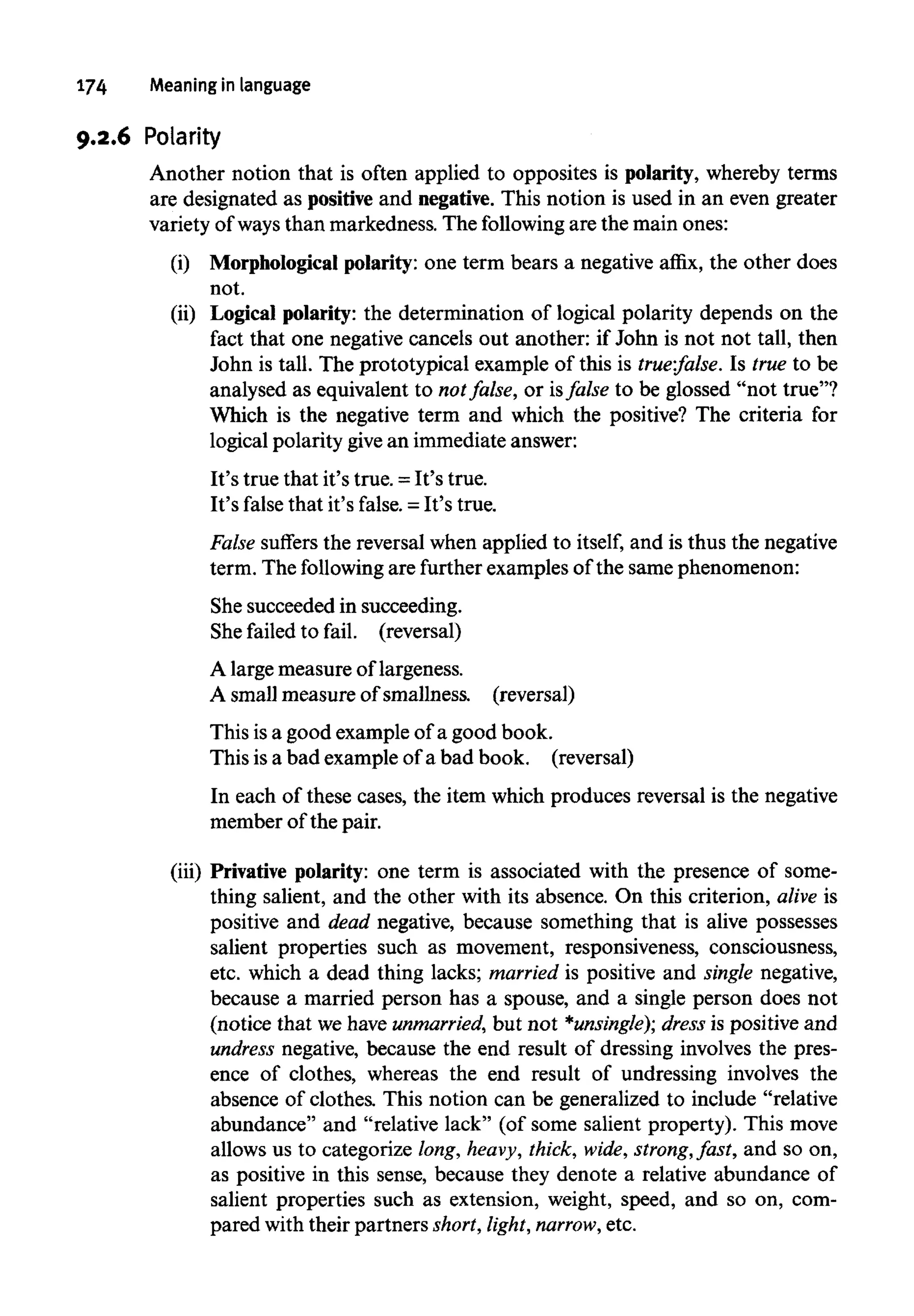 174 Meaning in language
9.2.6 Polarity
Another notion that is often applied to opposites is polarity, whereby terms
are designated as positiveand negative.This notion is used in an even greater
variety of ways than markedness. The following are the main ones:
(i) Morphological polarity: one term bears a negative affix, the other does
not.
(ii) Logical polarity: the determination of logical polarity depends on the
fact that one negative cancels out another: if John is not not tall, then
John is tall. The prototypical example of this is true:false. Is true to be
analysed as equivalent to notfalse, or isfalse to be glossed "not true"?
Which is the negative term and which the positive? The criteria for
logical polarity givean immediate answer:
It's true that it's true. =It's true.
It's false that it's false. = It's true.
False suffers the reversal when applied to itself, and is thus the negative
term. The followingare further examples of the same phenomenon:
She succeeded in succeeding.
She failed to fail, (reversal)
A large measure of largeness.
A small measure of smallness. (reversal)
This isa good example of a good book.
This is a bad example of a bad book, (reversal)
In each of these cases, the item which produces reversal is the negative
member of the pair.
(iii) Privative polarity: one term is associated with the presence of some-
thing salient, and the other with its absence. On this criterion, alive is
positive and dead negative, because something that is alive possesses
salient properties such as movement, responsiveness, consciousness,
etc. which a dead thing lacks; married is positive and single negative,
because a married person has a spouse, and a single person does not
(notice that we have unmarried, but not *unsingle); dress is positive and
undress negative, because the end result of dressing involves the pres-
ence of clothes, whereas the end result of undressing involves the
absence of clothes. This notion can be generalized to include "relative
abundance" and "relative lack" (of some salient property). This move
allows us to categorize long,heavy, thick, wide, strong, fast, and so on,
as positive in this sense, because they denote a relative abundance of
salient properties such as extension, weight, speed, and so on, com-
pared with their partners short,light, narrow, etc.
 