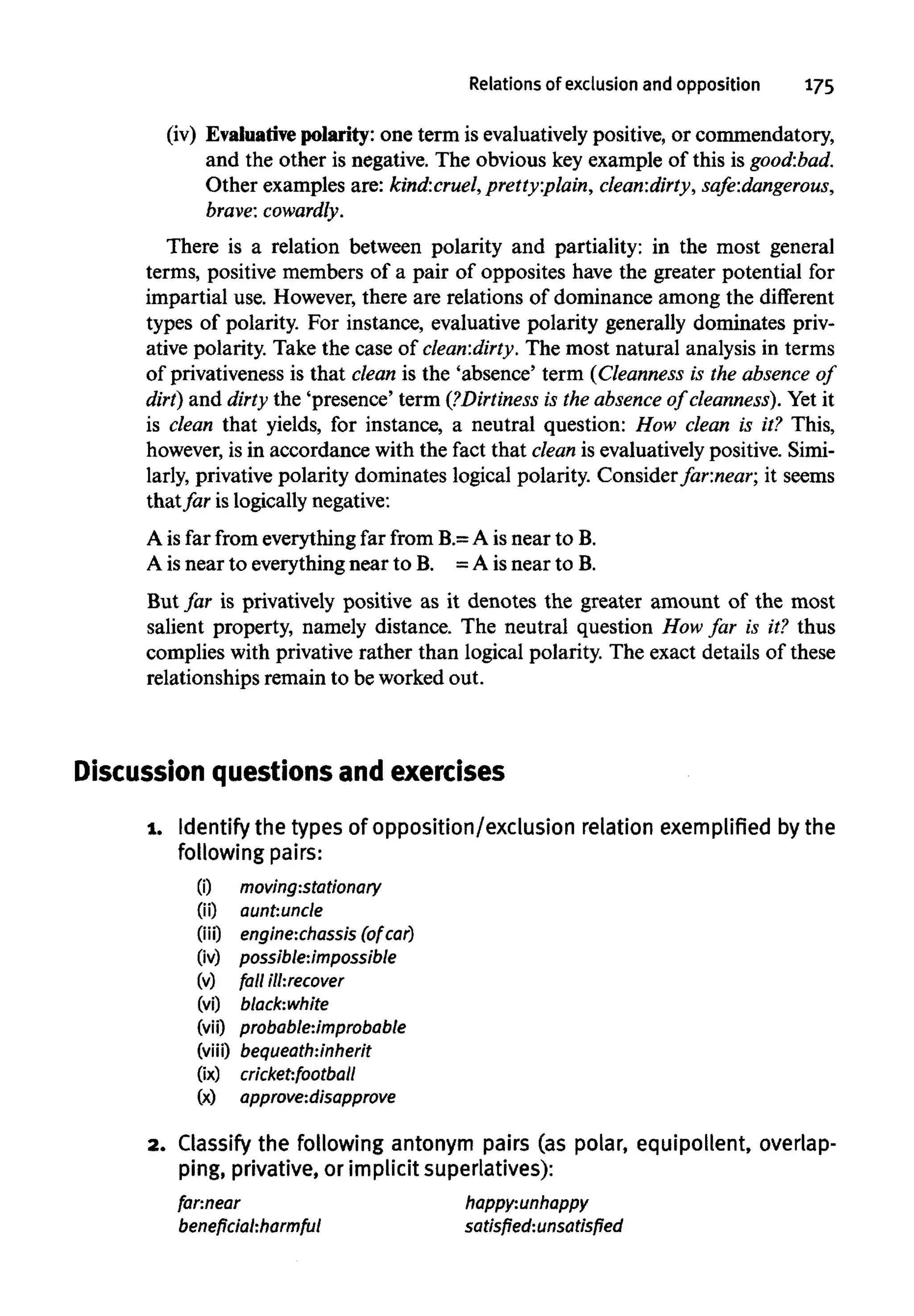 Relations of exclusion and opposition 175
(iv) Evaluative polarity: one term is evaluativelypositive, or commendatory,
and the other is negative. The obvious key example of this is good:bad.
Other examples are: kind:cruel,pretty:plain, clean:dirty, safe:dangerous,
brave: cowardly.
There is a relation between polarity and partiality: in the most general
terms, positive members of a pair of opposites have the greater potential for
impartial use. However, there are relations of dominance among the different
types of polarity. For instance, evaluative polarity generally dominates priv-
ative polarity. Take the case of clean:dirty. The most natural analysis in terms
of privativeness is that dean is the 'absence' term (Cleanness is the absence of
dirt) and dirty the 'presence' term (?Dirtiness is the absence of cleanness). Yet it
is clean that yields, for instance, a neutral question: How clean is it? This,
however, is in accordance with the fact that clean is evaluatively positive. Simi-
larly, privative polarity dominates logical polarity. Consider far:near; it seems
thatfar is logically negative:
A is far from everything far from B.=A is near to B.
A is near to everything near to B. = A is near to B.
But far is privatively positive as it denotes the greater amount of the most
salient property, namely distance. The neutral question How far is it? thus
complies with privative rather than logical polarity. The exact details of these
relationships remain to be worked out.
Discussion questions and exercises
1. Identify the types of opposition/exclusion relation exemplified by the
following pairs:
(i) moving:stationary
(ii) aunt:uncle
(iii) engine:chassis (ofcar)
(iv) possible:impossible
(v) fall ill:recover
(vi) black:white
(vii) probable:Jmprobable
(viii) bequeath:inherit
(ix) cricket:football
(x) approve:disapprove
2. Classify the following antonym pairs (as polar, equipollent, overlap-
ping, privative, or implicit superlatives):
far.near happy:unhappy
beneficial:harmful satisfied:unsatisfied
 