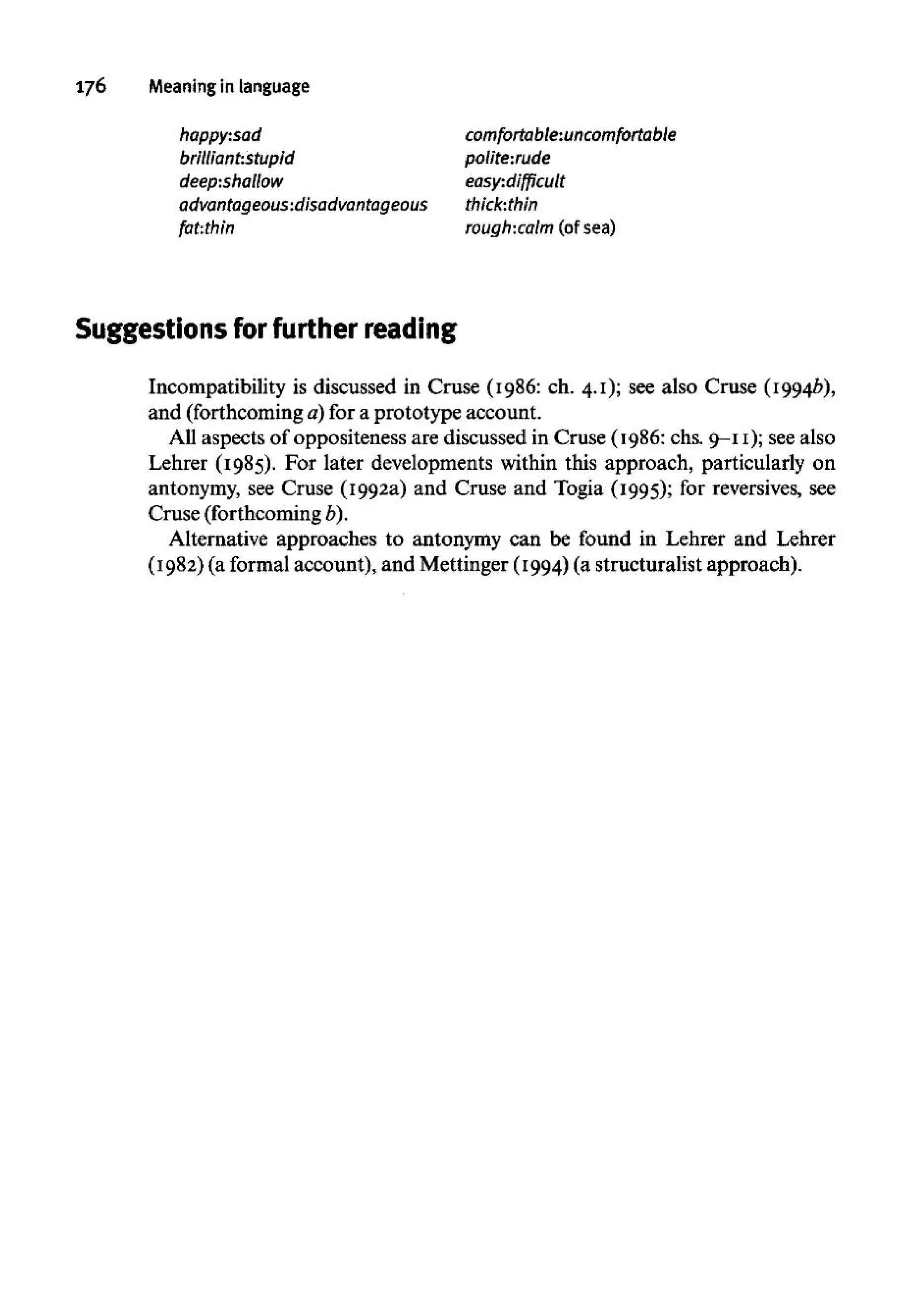 176 Meaning in language
happy:sad
brilliant:stupid
deep:shallow
advantageous:disadvantageous
fat:thin
comfortable:uncomfortable
polite:rude
easy:difficult
thick:thin
rough:calm (of sea)
Suggestions for further reading
Incompatibility is discussed in Cruse (1986: ch. 4.1); see also Cruse (1994b),
and (forthcoming a) for a prototype account.
All aspects of oppositeness are discussed in Cruse (1986: chs. 9-11); seealso
Lehrer (1985). For later developments within this approach, particularly on
antonymy, see Cruse (1992a) and Cruse and Togia (1995); for reversives, see
Cruse (forthcoming b).
Alternative approaches to antonymy can be found in Lehrer and Lehrer
(1982) (a formal account), and Mettinger (1994)(a structuralist approach).
 