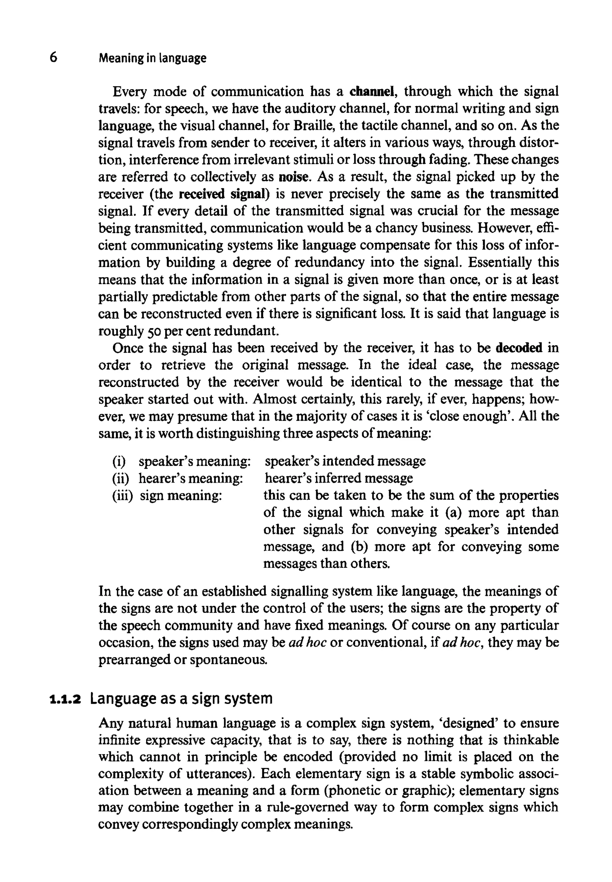 6 Meaning in language
Every mode of communication has a channel, through which the signal
travels: for speech, we have the auditory channel, for normal writingand sign
language, the visual channel, for Braille, the tactile channel, and so on. As the
signal travels from sender to receiver, it alters in various ways, through distor-
tion, interference from irrelevantstimuli or loss through fading.These changes
are referred to collectively as noise. As a result, the signal picked up by the
receiver (the received signal) is never precisely the same as the transmitted
signal. If every detail of the transmitted signal was crucial for the message
being transmitted, communication would be a chancy business. However, effi-
cient communicating systems like language compensate for this loss of infor-
mation by building a degree of redundancy into the signal. Essentially this
means that the information in a signal is given more than once, or is at least
partially predictable from other parts of the signal, so that the entire message
can be reconstructed even if there is significant loss. It is said that language is
roughly 50per cent redundant.
Once the signal has been received by the receiver, it has to be decoded in
order to retrieve the original message. In the ideal case, the message
reconstructed by the receiver would be identical to the message that the
speaker started out with. Almost certainly, this rarely, if ever, happens; how-
ever, we may presume that in the majority of cases it is 'close enough'. All the
same, it isworth distinguishingthree aspects of meaning:
(i) speaker's meaning:
(ii) hearer's meaning:
(iii) sign meaning:
In the case of an established signalling system like language, the meanings of
the signs are not under the control of the users; the signs are the property of
the speech community and have fixed meanings. Of course on any particular
occasion, the signs used may be ad hoc or conventional, if ad hoc, they may be
prearranged or spontaneous.
speaker's intended message
hearer's inferredmessage
this can be taken to be the sum of the properties
of the signal which make it (a) more apt than
other signals for conveying speaker's intended
message, and (b) more apt for conveying some
messages than others.
1.1.2 Language as a sign system
Any natural human language is a complex sign system, 'designed' to ensure
infinite expressive capacity, that is to say, there is nothing that is thinkable
which cannot in principle be encoded (provided no limit is placed on the
complexity of utterances). Each elementary sign is a stable symbolic associ-
ation between a meaning and a form (phonetic or graphic); elementary signs
may combine together in a rule-governed way to form complex signs which
convey correspondingly complex meanings.
 