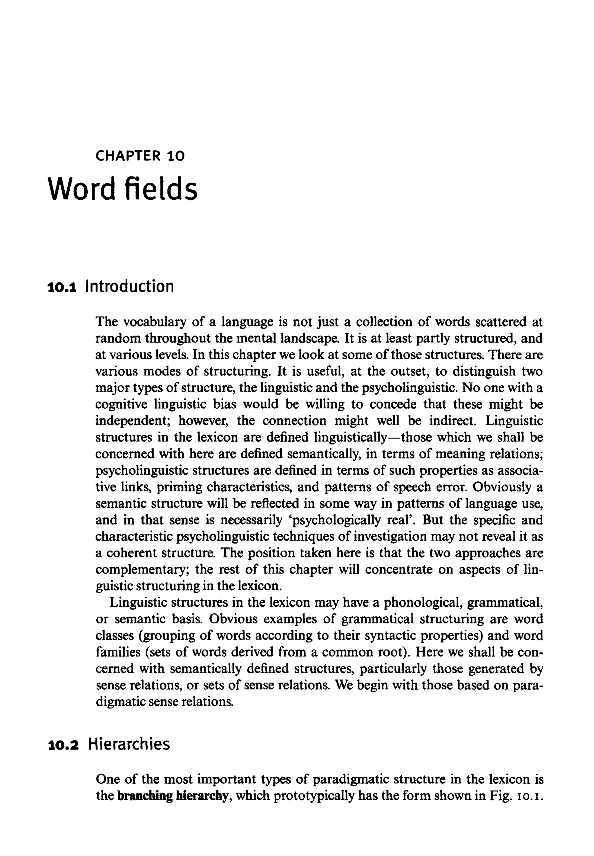 CHAPTER 1O
Word fields
10.1 Introduction
The vocabulary of a language is not just a collection of words scattered at
random throughout the mental landscape. It is at least partly structured, and
at various levels. In this chapter we look at some of those structures. There are
various modes of structuring. It is useful, at the outset, to distinguish two
major types of structure, the linguistic and the psycholinguistic. No one with a
cognitive linguistic bias would be willing to concede that these might be
independent; however, the connection might well be indirect. Linguistic
structures in the lexicon are defined linguistically—those which we shall be
concerned with here are defined semantically, in terms of meaning relations;
psycholinguistic structures are defined in terms of such properties as associa-
tive links, priming characteristics, and patterns of speech error. Obviously a
semantic structure will be reflected in some way in patterns of language use,
and in that sense is necessarily 'psychologically real'. But the specific and
characteristic psycholinguistic techniques of investigation may not reveal it as
a coherent structure. The position taken here is that the two approaches are
complementary; the rest of this chapter will concentrate on aspects of lin-
guistic structuring in the lexicon.
Linguistic structures in the lexicon may have a phonological, grammatical,
or semantic basis. Obvious examples of grammatical structuring are word
classes (grouping of words according to their syntactic properties) and word
families (sets of words derived from a common root). Here we shall be con-
cerned with semantically defined structures, particularly those generated by
sense relations, or sets of sense relations. We begin with those based on para-
digmatic sense relations.
10.2 Hierarchies
One of the most important types of paradigmatic structure in the lexicon is
the branchinghierarchy, which prototypically has the form shown in Fig. 10.I.
 