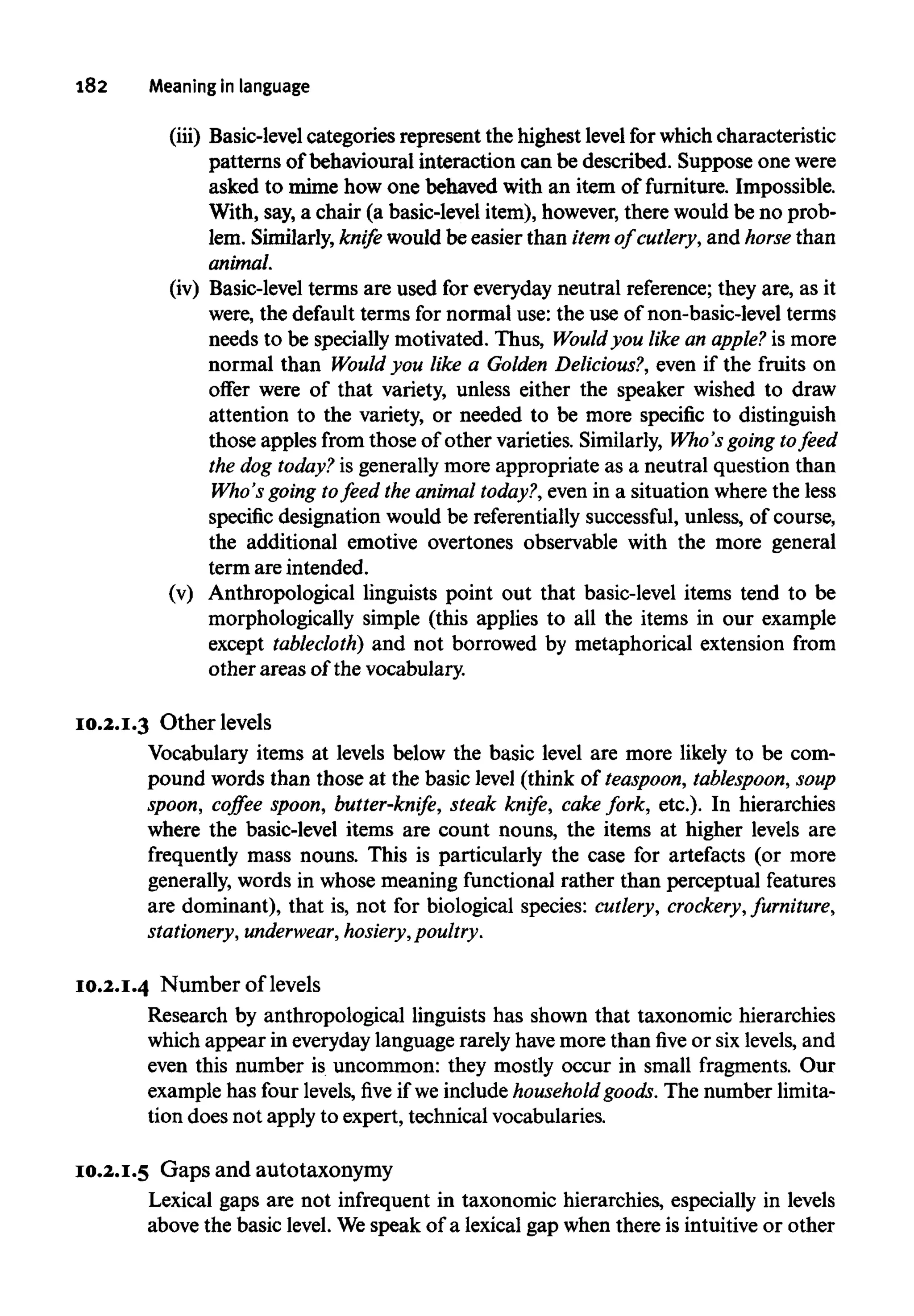182 Meaning inlanguage
(iii) Basic-level categories represent the highest level for which characteristic
patterns of behavioural interaction can be described. Suppose one were
asked to mime how one behaved with an item of furniture. Impossible.
With, say, a chair (a basic-level item), however,there would be no prob-
lem. Similarly, knife would be easier than itemof cutlery, and horse than
animal.
(iv) Basic-level terms are used for everyday neutral reference; they are, as it
were, the default terms for normal use: the use of non-basic-level terms
needs to be specially motivated. Thus, Would you like an apple? is more
normal than Would you like a Golden Delicious?, even if the fruits on
offer were of that variety, unless either the speaker wished to draw
attention to the variety, or needed to be more specific to distinguish
those apples from those of other varieties. Similarly, Who's going to feed
the dog today? is generally more appropriate as a neutral question than
Who's going tofeed the animal today?, even in a situation wherethe less
specific designation would be referentially successful, unless, of course,
the additional emotive overtones observable with the more general
term are intended.
(v) Anthropological linguists point out that basic-level items tend to be
morphologically simple (this applies to all the items in our example
except tablecloth) and not borrowed by metaphorical extension from
other areas of the vocabulary.
10.2.I.3 Otherlevels
Vocabulary items at levels below the basic level are more likely to be com-
pound words than those at the basic level (think of teaspoon, tablespoon, soup
spoon, coffee spoon, butter-knife, steak knife, cake fork, etc.). In hierarchies
where the basic-level items are count nouns, the items at higher levels are
frequently mass nouns. This is particularly the case for artefacts (or more
generally, words in whose meaning functional rather than perceptual features
are dominant), that is, not for biological species: cutlery, crockery, furniture,
stationery, underwear, hosiery,poultry.
10.2.I.4 Number of levels
Research by anthropological linguists has shown that taxonomic hierarchies
which appear in everydaylanguage rarely havemore than five or six levels, and
even this number is uncommon: they mostly occur in small fragments. Our
example has four levels,fiveif we include household goods. The number limita-
tion does not apply to expert, technical vocabularies.
10.2.I.5 Gaps and autotaxonymy
Lexical gaps are not infrequent in taxonomic hierarchies, especially in levels
above the basic level. Wespeak of a lexical gap when there is intuitive or other
 