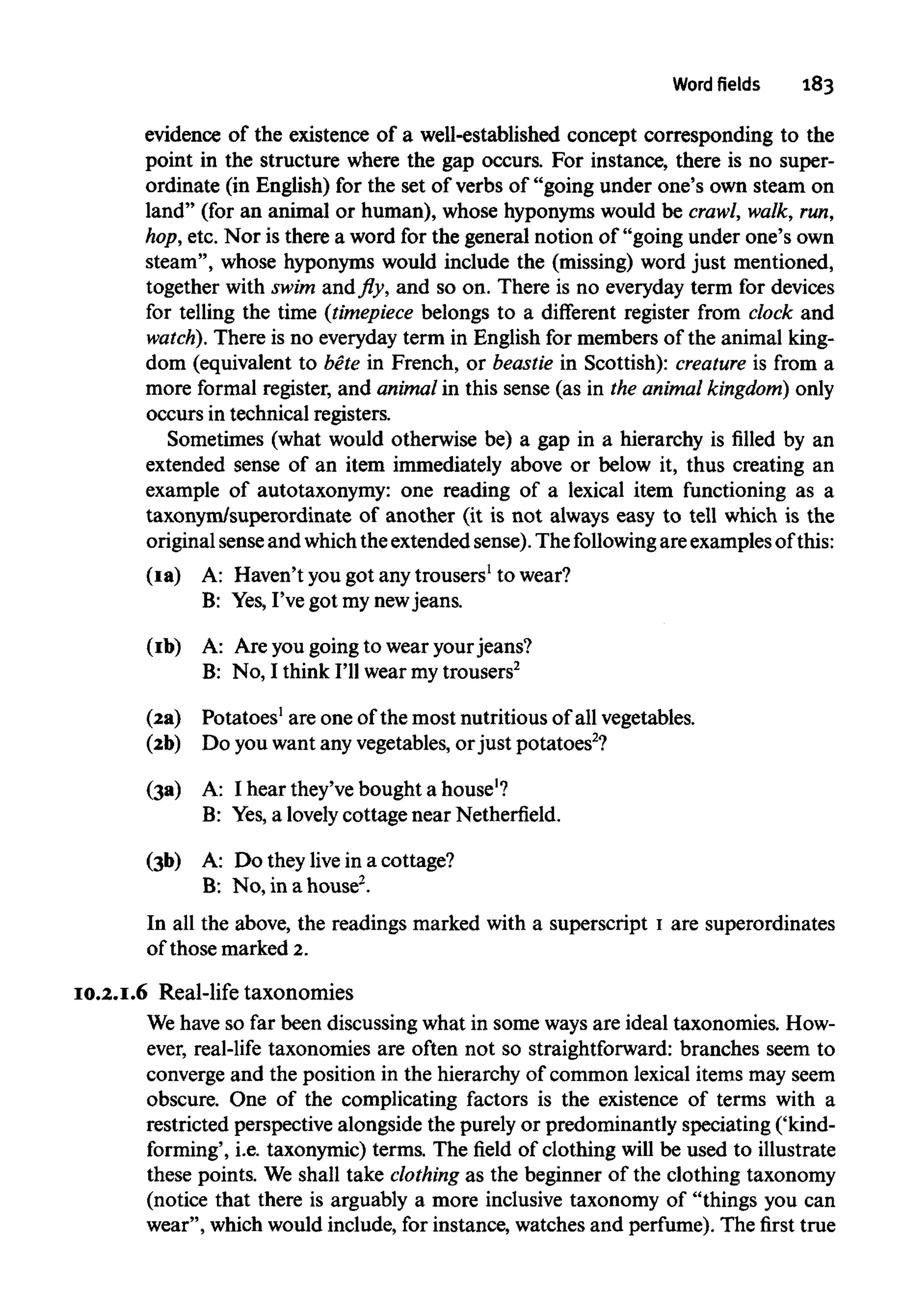 Word fields 183
evidence of the existence of a well-established concept corresponding to the
point in the structure where the gap occurs. For instance, there is no super-
ordinate (in English) for the set of verbs of "going under one's own steam on
land" (for an animal or human), whose hyponymswould be crawl, walk, run,
hop, etc. Nor is there a word for the general notion of "going under one's own
steam", whose hyponyms would include the (missing) word just mentioned,
together with swim and fly, and so on. There is no everyday term for devices
for telling the time (timepiece belongs to a different register from clock and
watch). There is no everydayterm in English for members of the animal king-
dom (equivalent to bete in French, or beastie in Scottish): creature is from a
more formal register, and animal in this sense (as in the animal kingdom) only
occurs in technical registers.
Sometimes (what would otherwise be) a gap in a hierarchy is filled by an
extended sense of an item immediately above or below it, thus creating an
example of autotaxonymy: one reading of a lexical item functioning as a
taxonym/superordinate of another (it is not always easy to tell which is the
original senseand whichthe extended sense). The following are examplesof this:
(Ia) A: Haven't you got any trousers1
to wear?
B: Yes,I've got my newjeans.
(Ib) A: Are yougoing to wear yourjeans?
B: No, I think I'll wear mytrousers2
(2a) Potatoes1
are one of the most nutritious of all vegetables.
(2b) Do you want any vegetables, orjust potatoes2
?
(3a) A: I hear they've bought ahouse1
?
B: Yes,a lovelycottage near Netherfield.
(3b) A: Do they live in a cottage?
B: No, in a house2
.
In all the above, the readings marked with a superscript I are superordinates
of those marked 2.
10.2.I.6 Real-life taxonomies
We have so far been discussing what in some waysare ideal taxonomies. How-
ever, real-life taxonomies are often not so straightforward: branches seem to
converge and the position in the hierarchy of common lexical items may seem
obscure. One of the complicating factors is the existence of terms with a
restricted perspective alongside the purely or predominantly speciating ('kind-
forming', i.e. taxonymic) terms. The field of clothing will be used to illustrate
these points. We shall take clothing as the beginner of the clothing taxonomy
(notice that there is arguably a more inclusive taxonomy of "things you can
wear", which would include, for instance, watches and perfume). The first true
 