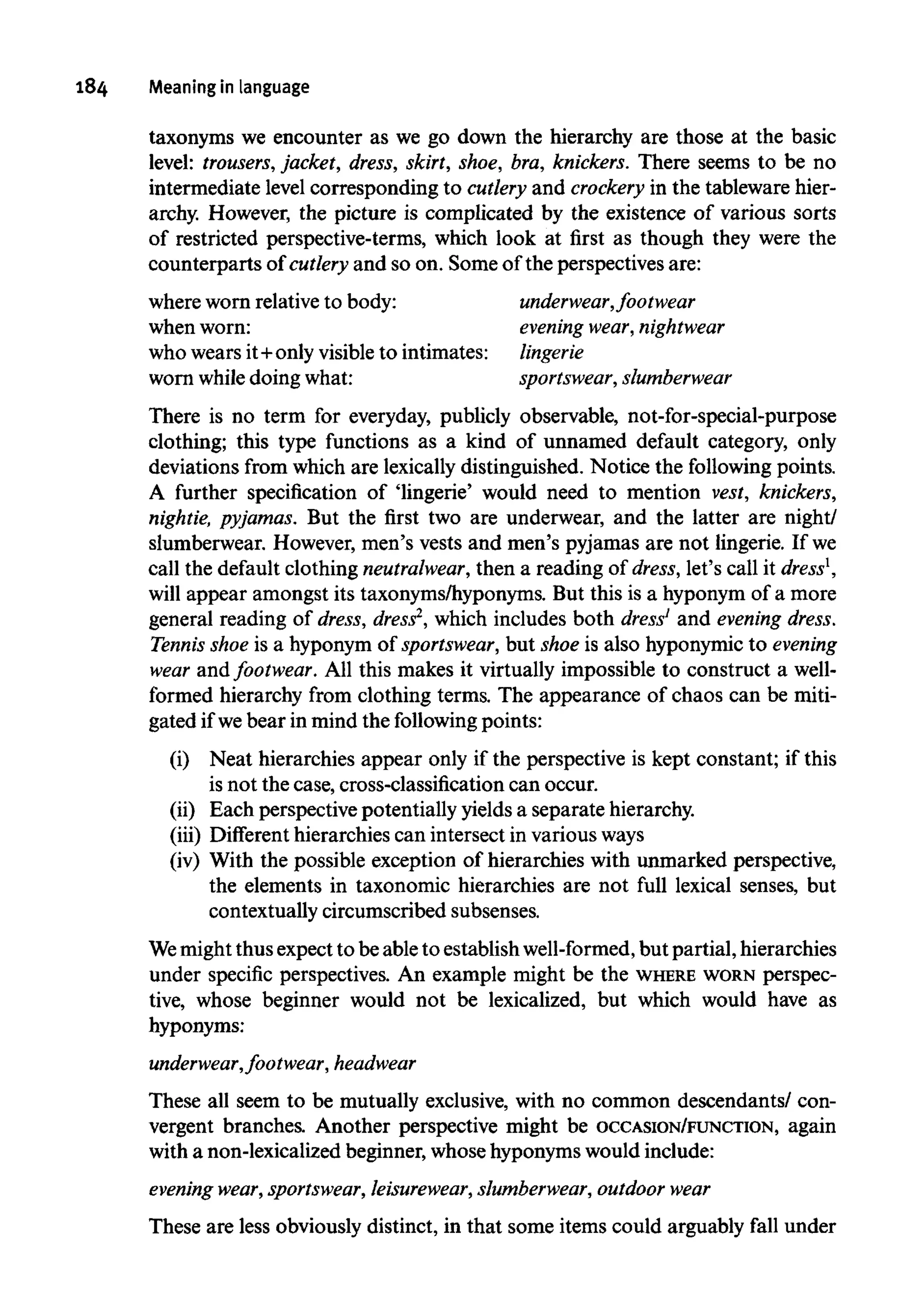 184 Meaning in language
taxonyms we encounter as we go down the hierarchy are those at the basic
level: trousers, jacket, dress, skirt, shoe, bra, knickers. There seems to be no
intermediate level corresponding to cutlery and crockery in the tableware hier-
archy. However, the picture is complicated by the existence of various sorts
of restricted perspective-terms, which look at first as though they were the
counterparts of cutlery and so on. Some of the perspectives are:
where worn relativeto body: underwear, footwear
when worn: evening wear, nightwear
who wears it+only visibleto intimates: lingerie
worn while doing what: sportswear, slumberwear
There is no term for everyday, publicly observable, not-for-special-purpose
clothing; this type functions as a kind of unnamed default category, only
deviations from which are lexicallydistinguished. Notice the following points.
A further specification of 'lingerie' would need to mention vest, knickers,
nightie, pyjamas. But the first two are underwear, and the latter are night/
slumberwear. However, men's vests and men's pyjamas are not lingerie. If we
call the default clothing neutralwear, then a reading of dress, let's call it dress1
,
will appear amongst its taxonyms/hyponyms. But this is a hyponym of a more
general reading of dress, dress2
, which includes both dress1
and evening dress.
Tennis shoe is a hyponym of sportswear, but shoe is also hyponymic to evening
wear and footwear. All this makes it virtually impossible to construct a well-
formed hierarchy from clothing terms. The appearance of chaos can be miti-
gated if webear in mind the following points:
(i) Neat hierarchies appear only if the perspective is kept constant; if this
is not the case, cross-classification can occur.
(ii) Each perspective potentially yields a separate hierarchy,
(iii) Different hierarchies can intersect in variousways
(iv) With the possible exception of hierarchies with unmarked perspective,
the elements in taxonomic hierarchies are not full lexical senses, but
contextually circumscribed subsenses.
Wemight thus expect to beable to establish well-formed, but partial, hierarchies
under specific perspectives. An example might be the WHERE WORN perspec-
tive, whose beginner would not be lexicalized, but which would have as
hyponyms:
underwear,footwear, headwear
These all seem to be mutually exclusive, with no common descendants/ con-
vergent branches. Another perspective might be OCCASION/FUNCTION, again
with a non-lexicalized beginner,whose hyponymswould include:
evening wear,sportswear, leisurewear,slumberwear, outdoor wear
These are less obviously distinct, in that some items could arguably fall under
 