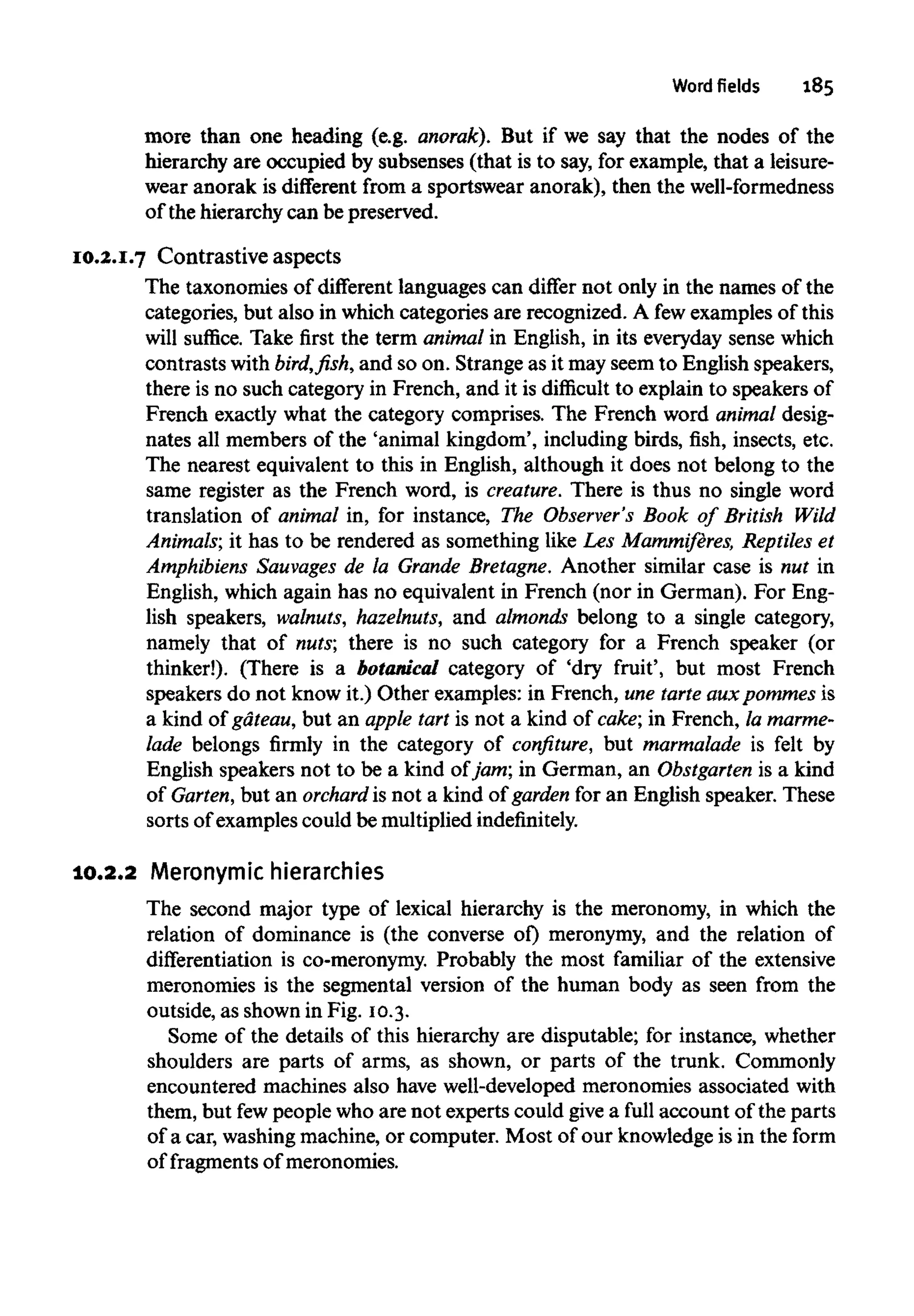 Word fields 185
more than one heading (e.g. anorak). But if we say that the nodes of the
hierarchy are occupied by subsenses (that is to say, for example, that a leisure-
wear anorak is different from a sportswear anorak), then thewell-formedness
of the hierarchy can be preserved.
10.2.I.7 Contrastive aspects
The taxonomies of different languages can differ not only in the names of the
categories, but also in which categories are recognized. A fewexamples of this
will suffice. Take first the term animalin English, in its everyday sense which
contrasts with bird, fish, and so on. Strange as it may seem to English speakers,
there is no such category in French, and it is difficult to explain to speakers of
French exactly what the category comprises. The French word animal desig-
nates all members of the 'animal kingdom', including birds, fish, insects, etc.
The nearest equivalent to this in English, although it does not belong to the
same register as the French word, is creature. There is thus no single word
translation of animal in, for instance, The Observer's Book of British Wild
Animals; it has to be rendered as something like Les Mammiferes, Reptiles et
Amphibiens Sauvages de la Grande Bretagne.Another similar case is nut in
English, which again has no equivalent in French (nor in German). For Eng-
lish speakers, walnuts, hazelnuts, and almonds belong to a single category,
namely that of nuts', there is no such category for a French speaker (or
thinker!). (There is a botanical category of 'dry fruit', but most French
speakers do not know it.) Other examples: in French, une tarteauxpommes is
a kind of gateau,but an apple tart is not a kind of cake; in French, lamarme-
lade belongs firmly in the category of confiture, but marmalade is felt by
English speakers not to be a kind of jam; in German, an Obstgarten is a kind
of Garten, but an orchard is not a kind of garden for an English speaker. These
sorts of examples could be multiplied indefinitely.
10.2.2 Meronymichierarchies
The second major type of lexical hierarchy is the meronomy, in which the
relation of dominance is (the converse of) meronymy, and the relation of
differentiation is co-meronymy. Probably the most familiar of the extensive
meronomies is the segmental version of the human body as seen from the
outside, as shown in Fig. 10.3.
Some of the details of this hierarchy are disputable; for instance, whether
shoulders are parts of arms, as shown, or parts of the trunk. Commonly
encountered machines also have well-developed meronomies associated with
them, but fewpeople who are not experts could give a full account of the parts
of a car, washingmachine, or computer. Most of our knowledge is in the form
of fragments of meronomies.
 