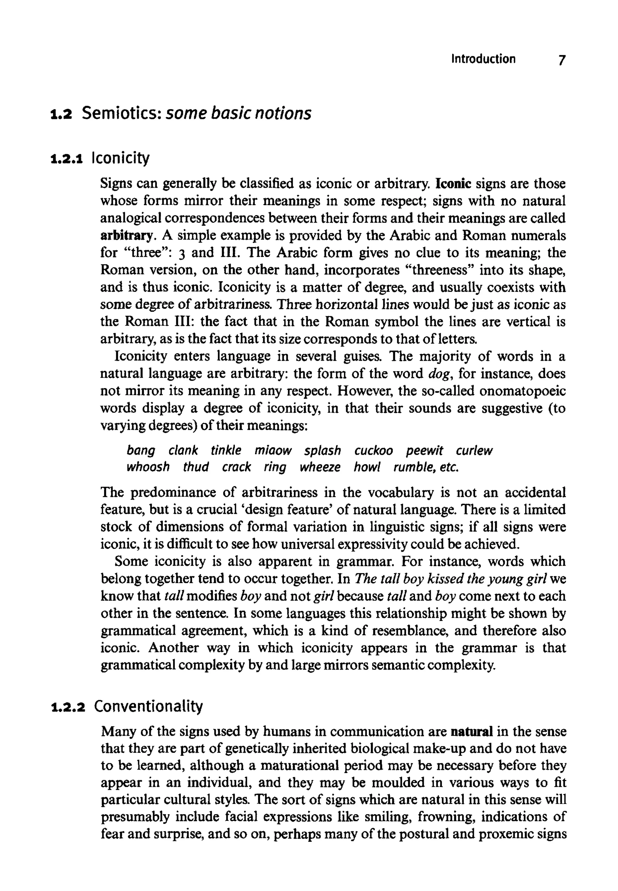 Introduction 7
1.2 Semiotics: some basic notions
1.2.1 Iconicity
Signs can generally be classified as iconic or arbitrary. Iconic signs are those
whose forms mirror their meanings in some respect; signs with no natural
analogical correspondences between their forms and their meanings are called
arbitrary. A simple example is provided by the Arabic and Roman numerals
for "three": 3 and III. The Arabic form gives no clue to its meaning; the
Roman version, on the other hand, incorporates "threeness" into its shape,
and is thus iconic. Iconicity is a matter of degree, and usually coexists with
some degree of arbitrariness. Three horizontal lines would bejust as iconic as
the Roman III: the fact that in the Roman symbol the lines are vertical is
arbitrary, as is the fact that its sizecorresponds to that of letters.
Iconicity enters language in several guises. The majority of words in a
natural language are arbitrary: the form of the word dog, for instance, does
not mirror its meaning in any respect. However, the so-called onomatopoeic
words display a degree of iconicity, in that their sounds are suggestive (to
varying degrees) of their meanings:
bang clank tinkle miaow splash cuckoo peewit curlew
whoosh thud crack ring wheeze howl rumble,etc.
The predominance of arbitrariness in the vocabulary is not an accidental
feature, but is a crucial 'design feature' of natural language. There is a limited
stock of dimensions of formal variation in linguistic signs; if all signs were
iconic, it is difficult to seehow universalexpressivitycould be achieved.
Some iconicity is also apparent in grammar. For instance, words which
belong together tend to occur together. In The tall boy kissed theyoung girl we
know that tall modifies boy and not girl because tall and boy come next to each
other in the sentence. In some languages this relationship might be shown by
grammatical agreement, which is a kind of resemblance, and therefore also
iconic. Another way in which iconicity appears in the grammar is that
grammatical complexity by and large mirrors semanticcomplexity.
1.2.2 Conventionality
Many of the signs used by humans in communication are natural in the sense
that they are part of geneticallyinherited biological make-upand do not have
to be learned, although a maturational period may be necessary before they
appear in an individual, and they may be moulded in various ways to fit
particular cultural styles. The sort of signs which are natural in this sense will
presumably include facial expressions like smiling, frowning, indications of
fear and surprise, and so on, perhaps manyof the postural and proxemicsigns
 