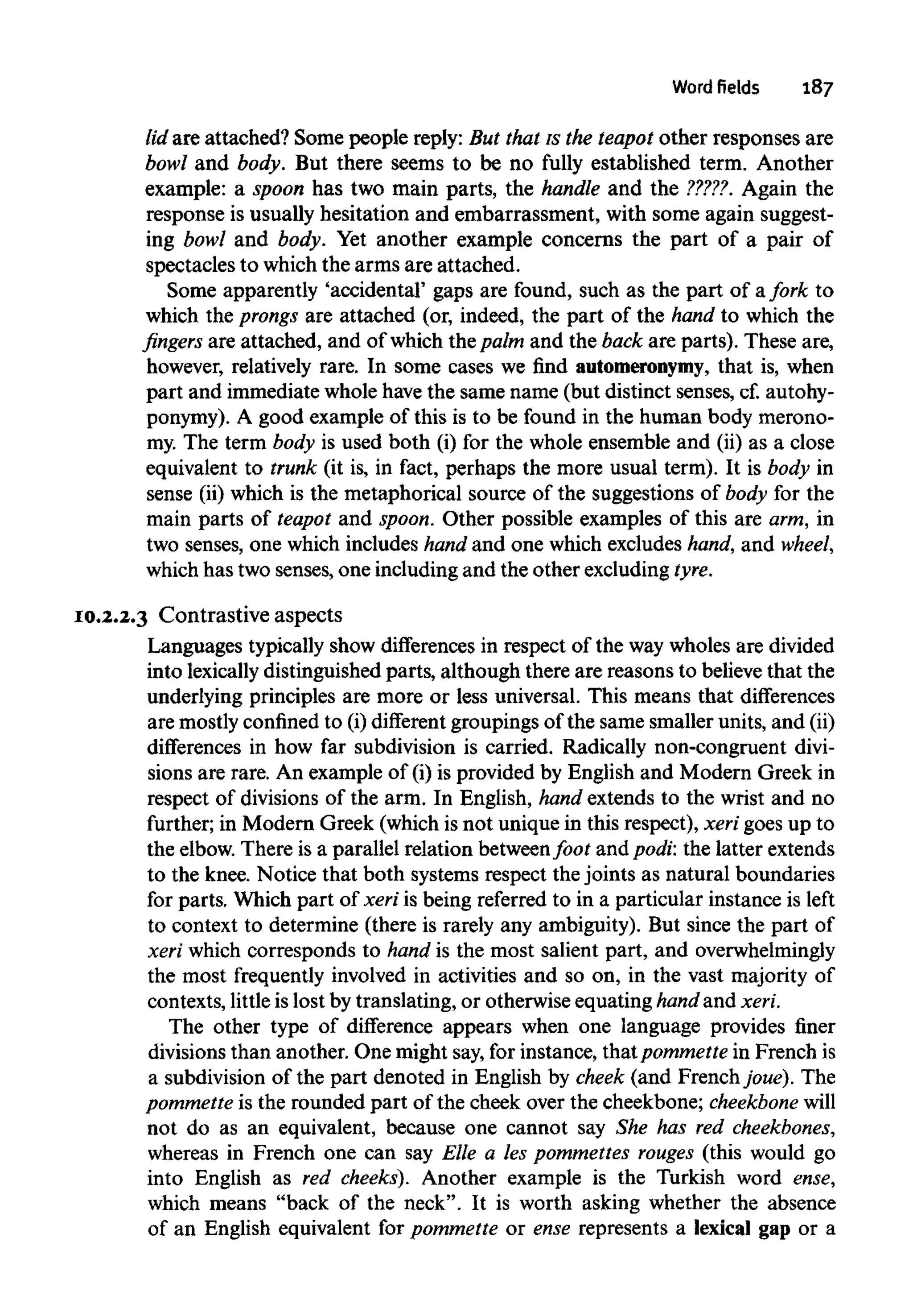 Word fields 187
lid are attached? Some people reply: But that is the teapot other responses are
bowl and body. But there seems to be no fully established term. Another
example: a spoon has two main parts, the handle and the ?????. Again the
response is usually hesitation and embarrassment, with some again suggest-
ing bowl and body. Yet another example concerns the part of a pair of
spectacles to which the arms are attached.
Some apparently 'accidental' gaps are found, such as the part of afork to
which the prongs are attached (or, indeed, the part of the hand to which the
fingers are attached, and of which the palm and the back are parts). These are,
however, relatively rare. In some cases we find automeronymy, that is, when
part and immediate whole havethe same name (but distinct senses, cf.autohy-
ponymy). A good example of this is to be found in the human body merono-
my. The term body is used both (i) for the whole ensemble and (ii) as a close
equivalent to trunk (it is, in fact, perhaps the more usual term). It is body in
sense (ii) which is the metaphorical source of the suggestions of body for the
main parts of teapot and spoon. Other possible examples of this are arm, in
two senses, one which includes hand and one which excludes hand, and wheel,
which has two senses, one including and the other excluding tyre.
10.2.2.3 Contrastive aspects
Languages typically show differences in respect of the way wholes are divided
into lexicallydistinguished parts, although there are reasons to believe that the
underlying principles are more or less universal. This means that differences
are mostlyconfined to (i)different groupings of the same smaller units, and (ii)
differences in how far subdivision is carried. Radically non-congruent divi-
sions are rare. An example of (i) is provided by English and Modern Greek in
respect of divisions of the arm. In English, hand extends to the wrist and no
further; in Modern Greek (which is not unique in this respect), xeri goes up to
the elbow. There is a parallel relation betweenfoot and podi: the latter extends
to the knee. Notice that both systems respect the joints as natural boundaries
for parts. Which part of xeri is being referred to in a particular instance is left
to context to determine (there is rarely any ambiguity). But since the part of
xeri which corresponds to hand is the most salient part, and overwhelmingly
the most frequently involved in activities and so on, in the vast majority of
contexts, littleis lost by translating, or otherwise equating hand and xeri.
The other type of difference appears when one language provides finer
divisions than another. One might say, for instance, thatpommette in French is
a subdivision of the part denoted in English by cheek (and French joue). The
pommette is the rounded part of the cheek over the cheekbone; cheekbone will
not do as an equivalent, because one cannot say She has redcheekbones,
whereas in French one can say Elle a les pommettes rouges (this would go
into English as red cheeks). Another example is the Turkish word ense,
which means "back of the neck". It is worth asking whether the absence
of an English equivalent for pommette or ense represents a lexical gap or a
 