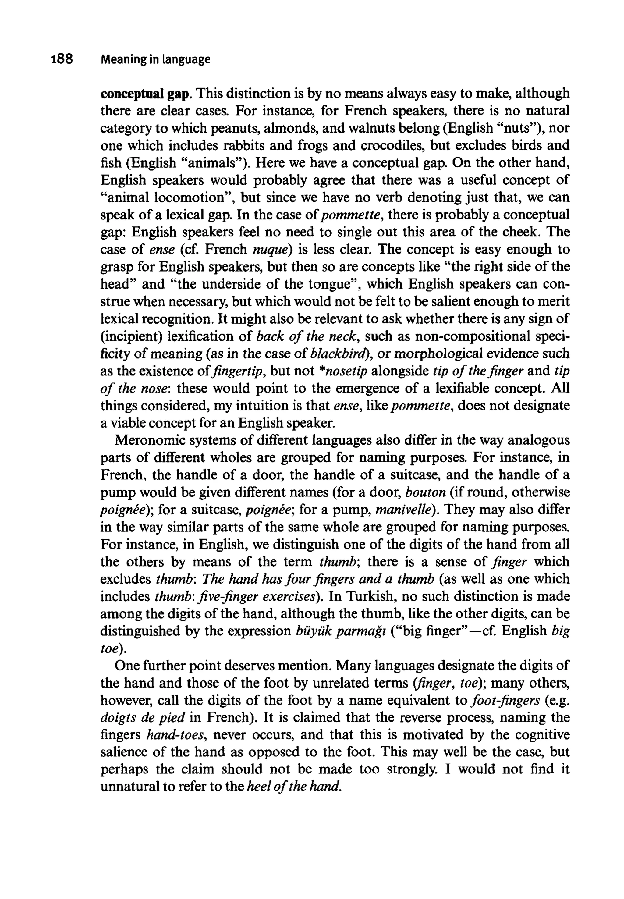188 Meaning in language
conceptual gap.This distinction is by no means alwayseasy to make, although
there are clear cases. For instance, for French speakers, there is no natural
category to whichpeanuts, almonds, and walnutsbelong (English "nuts"), nor
one which includes rabbits and frogs and crocodiles, but excludes birds and
fish (English "animals"). Here we have a conceptual gap. On the other hand,
English speakers would probably agree that there was a useful concept of
"animal locomotion", but since we have no verb denoting just that, we can
speak of a lexical gap. In the case of pommette, there is probably a conceptual
gap: English speakers feel no need to single out this area of the cheek. The
case of ense (cf. French nuque) is less clear. The concept is easy enough to
grasp for English speakers, but then so are concepts like "the right side of the
head" and "the underside of the tongue", which English speakers can con-
strue whennecessary,but whichwould not be felt to be salient enough to merit
lexical recognition. It might also be relevantto ask whether there is any sign of
(incipient) lexification of back of the neck, such as non-compositional speci-
ficity of meaning (as in the case of blackbird), or morphological evidence such
as the existence of fingertip, but not *nosetip alongside tip of the finger and tip
of the nose: these would point to the emergence of a lexifiable concept. All
things considered, my intuition is that ense,likepommette, does not designate
a viableconcept for an English speaker.
Meronomic systems of different languages also differ in the way analogous
parts of different wholes are grouped for naming purposes. For instance, in
French, the handle of a door, the handle of a suitcase, and the handle of a
pump would be given different names (for a door, bouton (if round, otherwise
poignee); for a suitcase, poignee; for a pump, manivelle). They may also differ
in the way similar parts of the same whole are grouped for naming purposes.
For instance, in English, we distinguish one of the digits of the hand from all
the others by means of the term thumb; there is a sense of finger which
excludes thumb: The hand hasfour fingers and a thumb (as well as one which
includes thumb: five-finger exercises). In Turkish, no such distinction is made
among the digits of the hand, although the thumb, like the other digits, can be
distinguished by the expression buyuk parmagi ("big finger"—cf. English big
toe).
One further point deserves mention. Many languagesdesignate the digitsof
the hand and those of the foot by unrelated terms (finger, toe);many others,
however, call the digits of the foot by a name equivalent to foot-fingers (e.g.
doigts de pied in French). It is claimed that the reverse process, naming the
fingers hand-toes, never occurs, and that this is motivated by the cognitive
salience of the hand as opposed to the foot. This may well be the case, but
perhaps the claim should not be made too strongly. I would not find it
unnatural to refer to the heel of the hand.
 