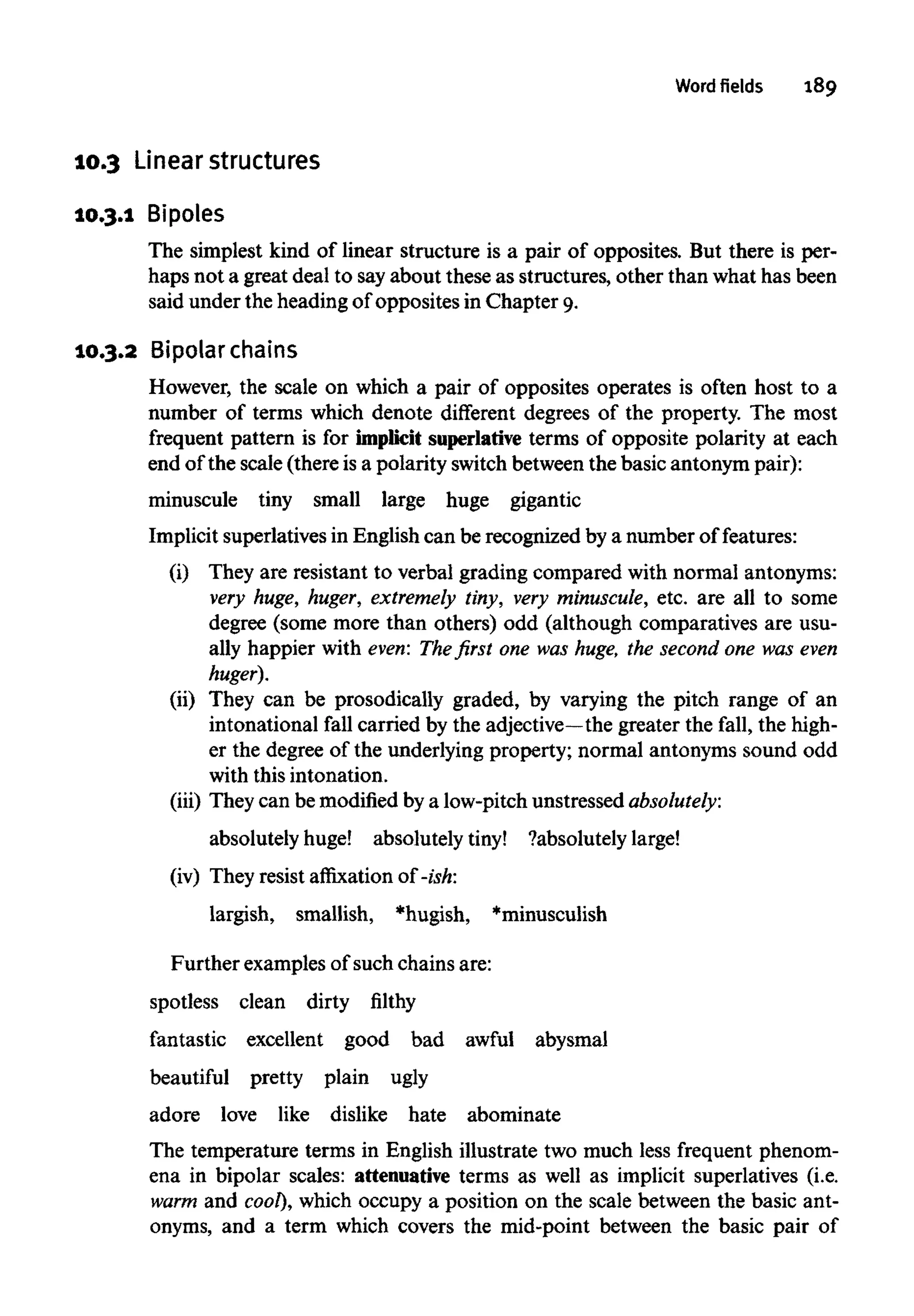 Word fields 189
10.3 Linearstructures
10.3.1 Bipoles
The simplest kind of linear structure is a pair of opposites. But there is per-
haps not a great deal to sayabout these as structures, other than what has been
said under the heading of opposites in Chapter 9.
10.3.2 Bipolarchains
However, the scale on which a pair of opposites operates is often host to a
number of terms which denote different degrees of the property. The most
frequent pattern is for implicit superlativeterms of opposite polarity at each
end of the scale (there is a polarity switch between the basic antonym pair):
minuscule tiny small large huge gigantic
Implicit superlatives in English can be recognized by a number of features:
(i) They are resistant to verbal grading compared with normal antonyms:
very huge, huger, extremely tiny, very minuscule,etc. are all to some
degree (some more than others) odd (although comparatives are usu-
ally happier with even: The first one was huge, the second one was even
huger).
(ii) They can be prosodically graded, by varying the pitch range of an
intonational fall carried by the adjective—the greater the fall, the high-
er the degree of the underlying property; normal antonyms sound odd
with this intonation.
(iii) They can be modified by a low-pitch unstressed absolutely:
absolutely huge! absolutely tiny! ?absolutelylarge!
(iv) They resist affixation of -ish:
largish, smallish, *hugish, *minusculish
Further examples of such chains are:
spotless clean dirty filthy
fantastic excellent good bad awful abysmal
beautiful pretty plain ugly
adore love like dislike hate abominate
The temperature terms in English illustrate two much less frequent phenom-
ena in bipolar scales: attenuative terms as well as implicit superlatives (i.e.
warm and cool), which occupy a position on the scale between the basic ant-
onyms, and a term which covers the mid-point between the basic pair of
 