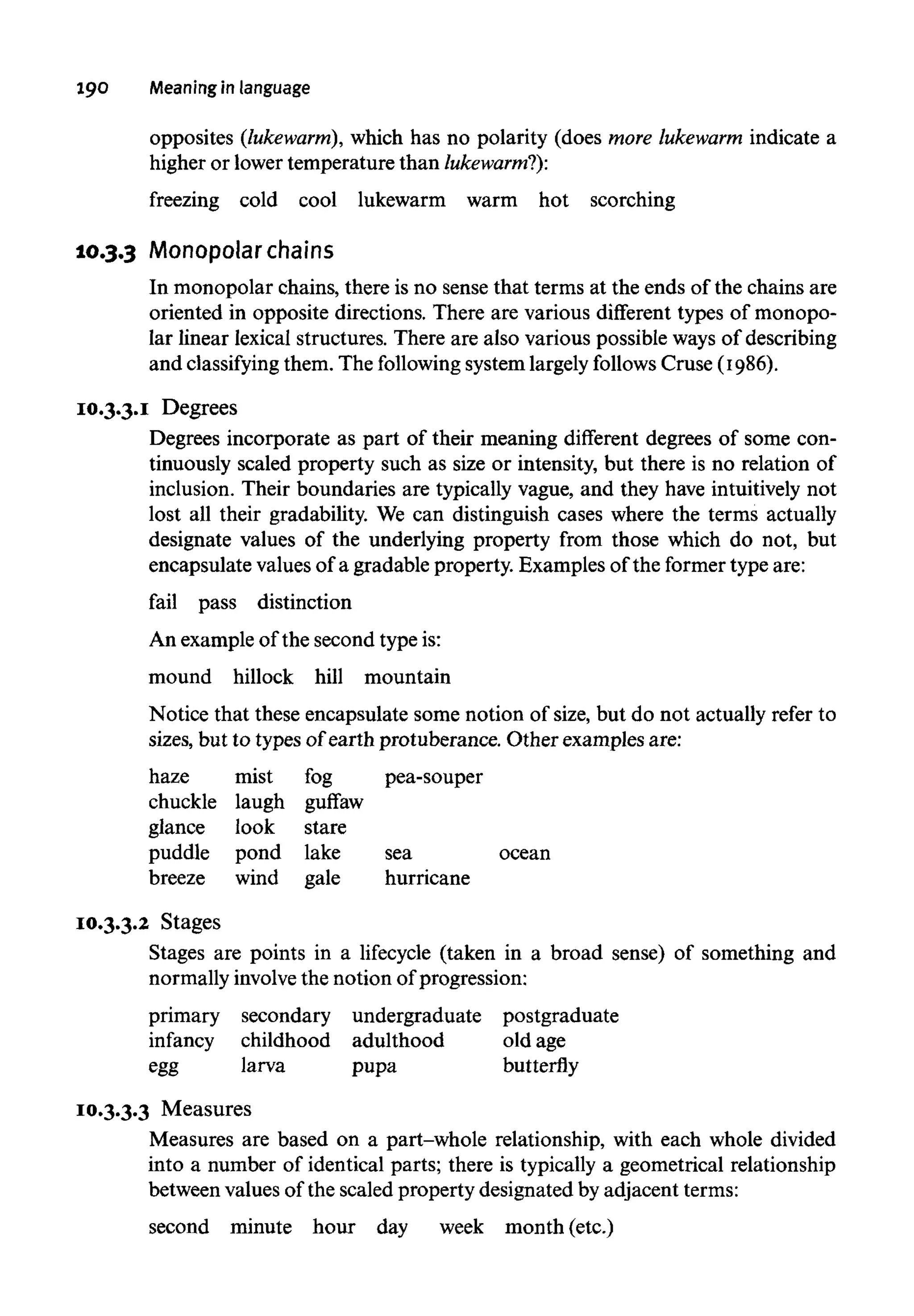 190 Meaningin language
opposites (lukewarm), which has no polarity (does more lukewarm indicate a
higher or lower temperature than lukewarm?):
freezing cold cool lukewarm warm hot scorching
10.3.3 Monopolar chains
In monopolar chains, there is no sense that terms at the ends of the chains are
oriented in opposite directions. There are various different types of monopo-
lar linear lexical structures. There are also various possible ways of describing
and classifying them. The following system largely follows Cruse (1986).
10.3.3.I Degrees
Degrees incorporate as part of their meaning different degrees of some con-
tinuously scaled property such as size or intensity, but there is no relation of
inclusion. Their boundaries are typically vague, and they have intuitively not
lost all their gradability. We can distinguish cases where the terms actually
designate values of the underlying property from those which do not, but
encapsulate valuesof a gradable property. Examples of the former type are:
fail pass distinction
An example of the second typeis:
mound hillock hill mountain
Notice that these encapsulate some notion of size, but do not actually refer to
sizes, but to types of earth protuberance. Other examples are:
haze mist fog pea-souper
chuckle laugh guffaw
glance look stare
puddle pond lake sea ocean
breeze wind gale hurricane
 