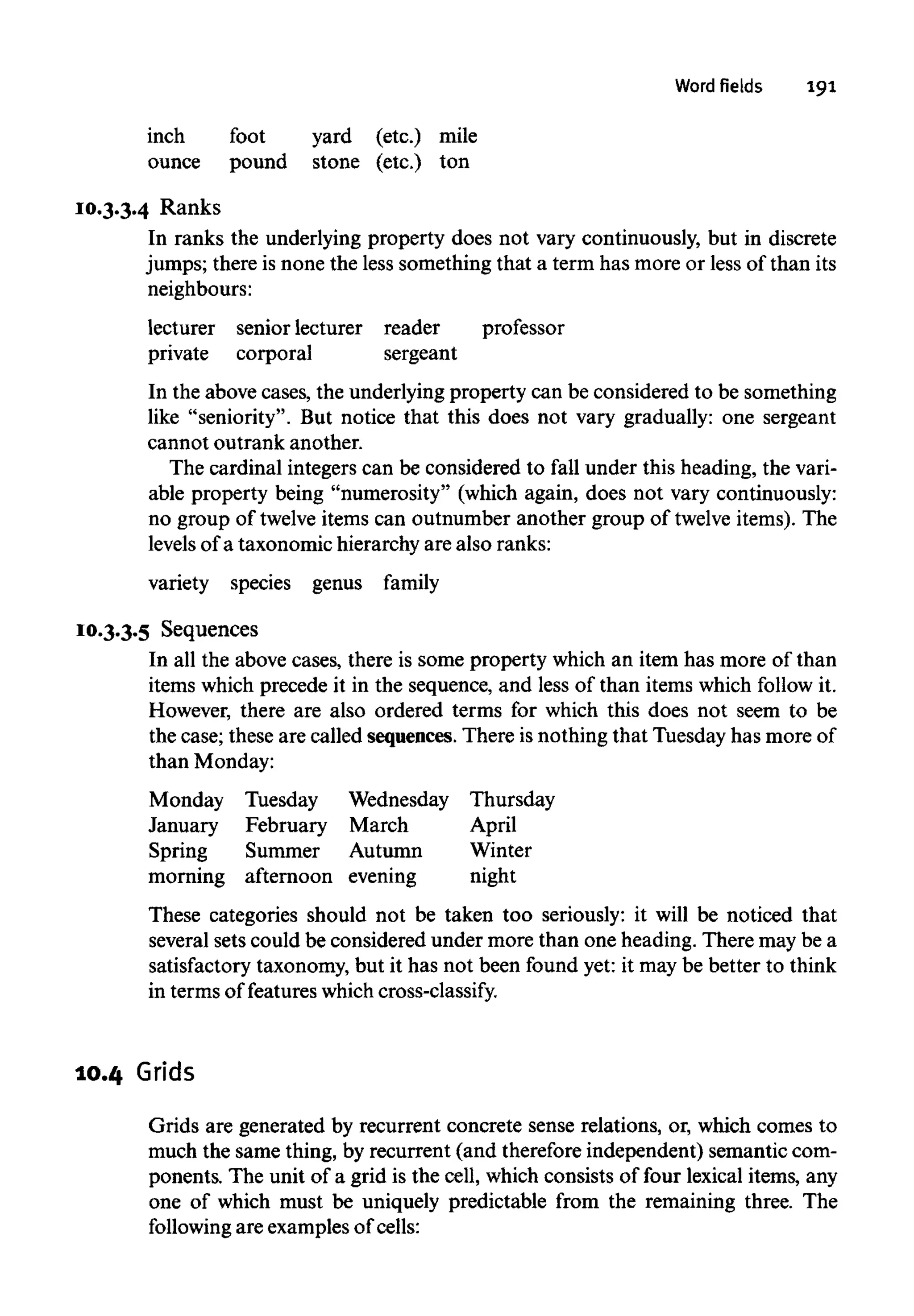 Word fields 191
inch foot yard (etc.) mile
ounce pound stone (etc.) ton
10.3.3.4 Ranks
In ranks the underlying property does not vary continuously, but in discrete
jumps; there is none the less something that a term has more or less of than its
neighbours:
lecturer senior lecturer reader professor
private corporal sergeant
In the above cases, the underlying property can be considered to be something
like "seniority". But notice that this does not vary gradually: one sergeant
cannot outrank another.
The cardinal integers can be considered to fall under this heading, the vari-
able property being "numerosity" (which again, does not vary continuously:
no group of twelve items can outnumber another group of twelve items). The
levels of a taxonomic hierarchy are also ranks:
variety species genus family
10.3.3.5 Sequences
In all the above cases, there is some property which an item has more of than
items which precede it in the sequence, and less of than items which follow it.
However, there are also ordered terms for which this does not seem to be
the case; these are called sequences. There is nothingthat Tuesday has more of
than Monday:
Monday Tuesday Wednesday Thursday
January February March April
Spring Summer Autumn Winter
morning afternoon evening night
These categories should not be taken too seriously: it will be noticed that
several sets could be considered under more than one heading. There may be a
satisfactory taxonomy, but it has not been found yet: it may be better to think
in terms of features which cross-classify.
10.4 Grids
Grids are generated by recurrent concrete sense relations, or, which comes to
much the same thing, by recurrent (and thereforeindependent) semantic com-
ponents. The unit of a grid is the cell, which consists of four lexical items, any
one of which must be uniquely predictable from the remaining three. The
following are examplesof cells:
 