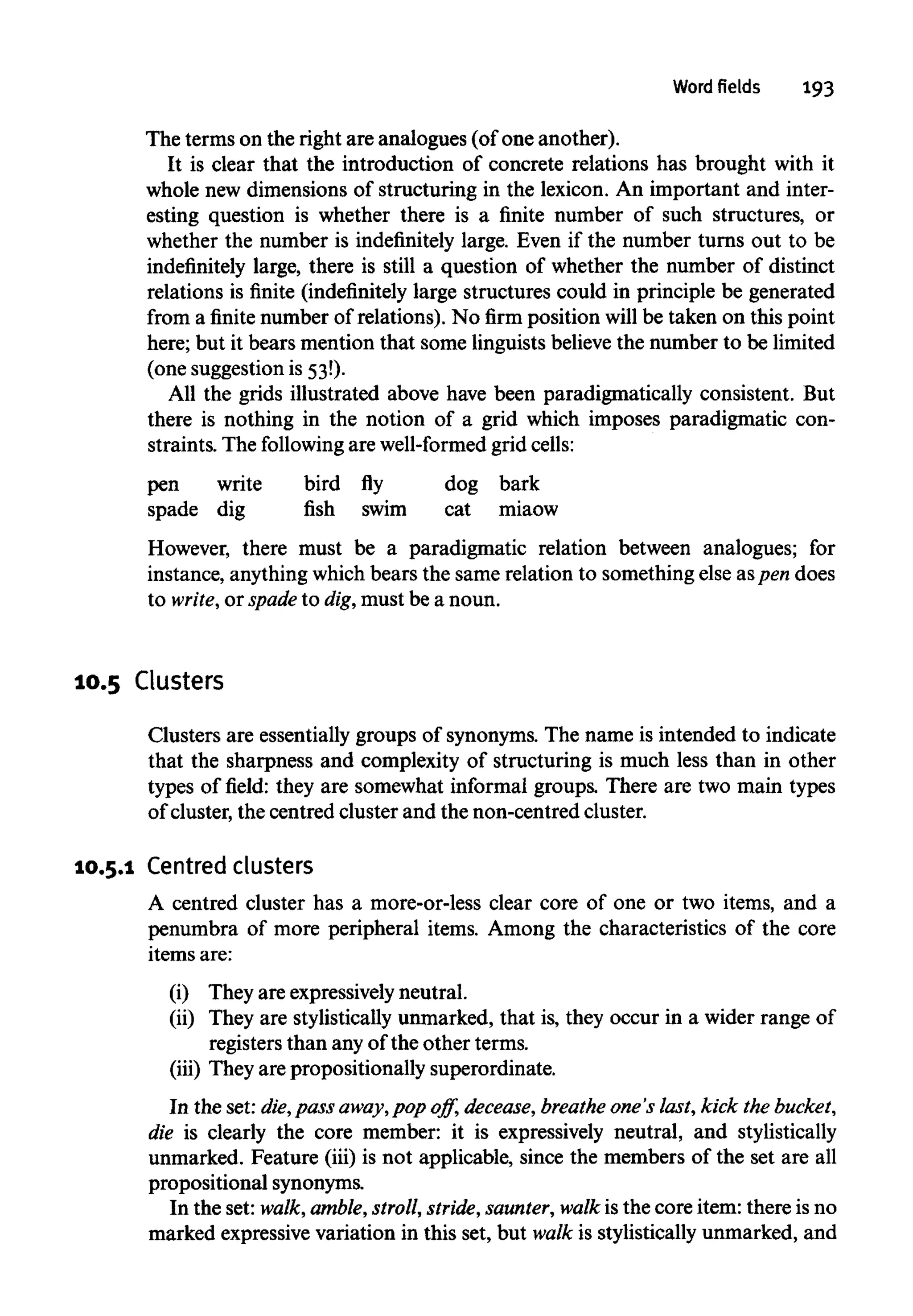 Word fields 193
The terms on the right are analogues (of one another).
It is clear that the introduction of concrete relations has brought with it
whole new dimensions of structuring in the lexicon. An important and inter-
esting question is whether there is a finite number of such structures, or
whether the number is indefinitely large. Even if the number turns out to be
indefinitely large, there is still a question of whether the number of distinct
relations is finite (indefinitely large structures could in principle be generated
from a finite number of relations). No firm position will be taken on this point
here; but it bears mention that some linguistsbelievethe number to be limited
(one suggestion is 53!).
All the grids illustrated above have been paradigmatically consistent. But
there is nothing in the notion of a grid which imposes paradigmatic con-
straints. The following are well-formed grid cells:
pen write bird fly dog bark
spade dig fish swim cat miaow
However, there must be a paradigmatic relation between analogues; for
instance, anythingwhichbears the same relation to something else aspen does
to write, or spade to dig,must be a noun.
10.5 Clusters
Clusters are essentially groups of synonyms. The name is intended to indicate
that the sharpness and complexity of structuring is much less than in other
types of field: they are somewhat informal groups. There are two main types
of cluster, the centred cluster and the non-centred cluster.
10.5.1 Centred clusters
A centred cluster has a more-or-less clear core of one or two items, and a
penumbra of more peripheral items. Among the characteristics of the core
items are:
(i) They are expressively neutral.
(ii) They are stylistically unmarked, that is, they occur in a wider range of
registers than any of the other terms.
(iii) They are propositionally superordinate.
In the set: die, pass away,pop off, decease, breathe one's last,kick thebucket,
die is clearly the core member: it is expressively neutral, and stylistically
unmarked. Feature (iii) is not applicable, since the members of the set are all
propositionalsynonyms.
In the set: walk, amble, stroll,stride,saunter,walk is the core item: there is no
marked expressivevariation in this set, but walk is stylistically unmarked, and
 