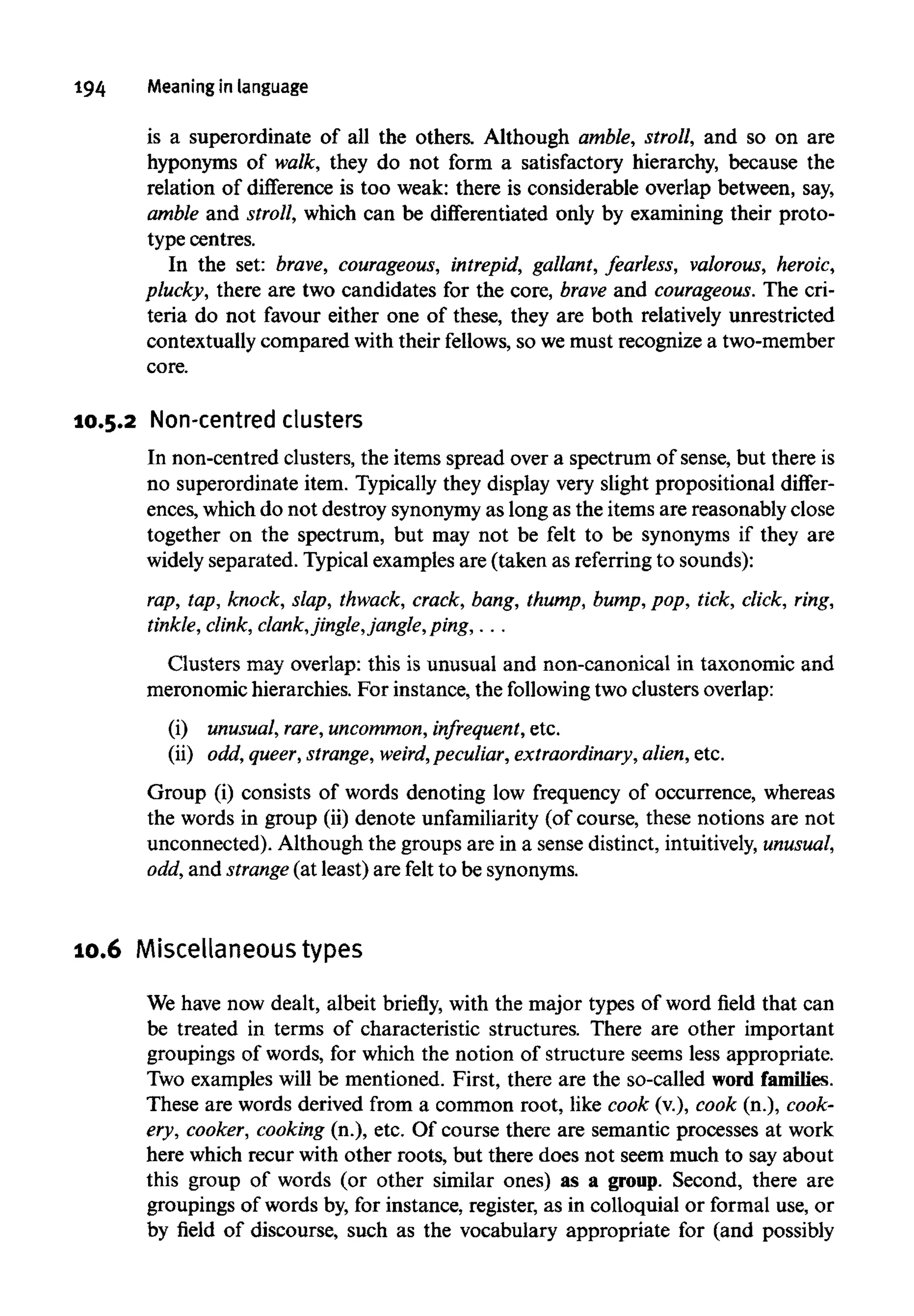 194 Meaning in language
is a superordinate of all the others. Although amble, stroll, and so on are
hyponyms of walk, they do not form a satisfactory hierarchy, because the
relation of difference is too weak: there is considerable overlap between, say,
amble and stroll, which can be differentiated only by examining their proto-
type centres.
In the set: brave, courageous, intrepid, gallant, fearless, valorous, heroic,
plucky, there are two candidates for the core, brave and courageous. The cri-
teria do not favour either one of these, they are both relatively unrestricted
contextually compared with their fellows,so wemust recognize a two-member
core.
10.5.2 Non-centred clusters
In non-centred clusters, the items spread over a spectrum of sense, but there is
no superordinate item. Typically they display very slight propositional differ-
ences, which do not destroy synonymyas long as the items are reasonably close
together on the spectrum, but may not be felt to be synonyms if they are
widely separated. Typical examples are (taken as referringto sounds):
rap, tap, knock, slap, thwack, crack, bang, thump, bump, pop, tick, click, ring,
tinkle, clink, clank,jingle,jangle,ping,.. .
Clusters may overlap: this is unusual and non-canonical in taxonomic and
meronomic hierarchies. For instance, the following two clusters overlap:
(i) unusual, rare, uncommon, infrequent, etc.
(ii) odd, queer, strange, weird,peculiar, extraordinary, alien, etc.
Group (i) consists of words denoting low frequency of occurrence, whereas
the words in group (ii) denote unfamiliarity (of course, these notions are not
unconnected). Although the groups are in a sense distinct, intuitively, unusual,
odd, and strange(at least) are felt to be synonyms.
10.6 Miscellaneous types
We have now dealt, albeit briefly, with the major types of word field that can
be treated in terms of characteristic structures. There are other important
groupings of words, for which the notion of structure seems less appropriate.
Two examples will be mentioned. First, there are the so-called wordfamilies.
These are words derived from a common root, like cook (v.), cook (n.), cook-
ery, cooker, cooking (n.), etc. Of course there are semantic processes at work
here which recur with other roots, but there does not seem much to say about
this group of words (or other similar ones) as a group. Second, there are
groupings of words by, for instance, register, as in colloquial or formal use, or
by field of discourse, such as the vocabulary appropriate for (and possibly
 