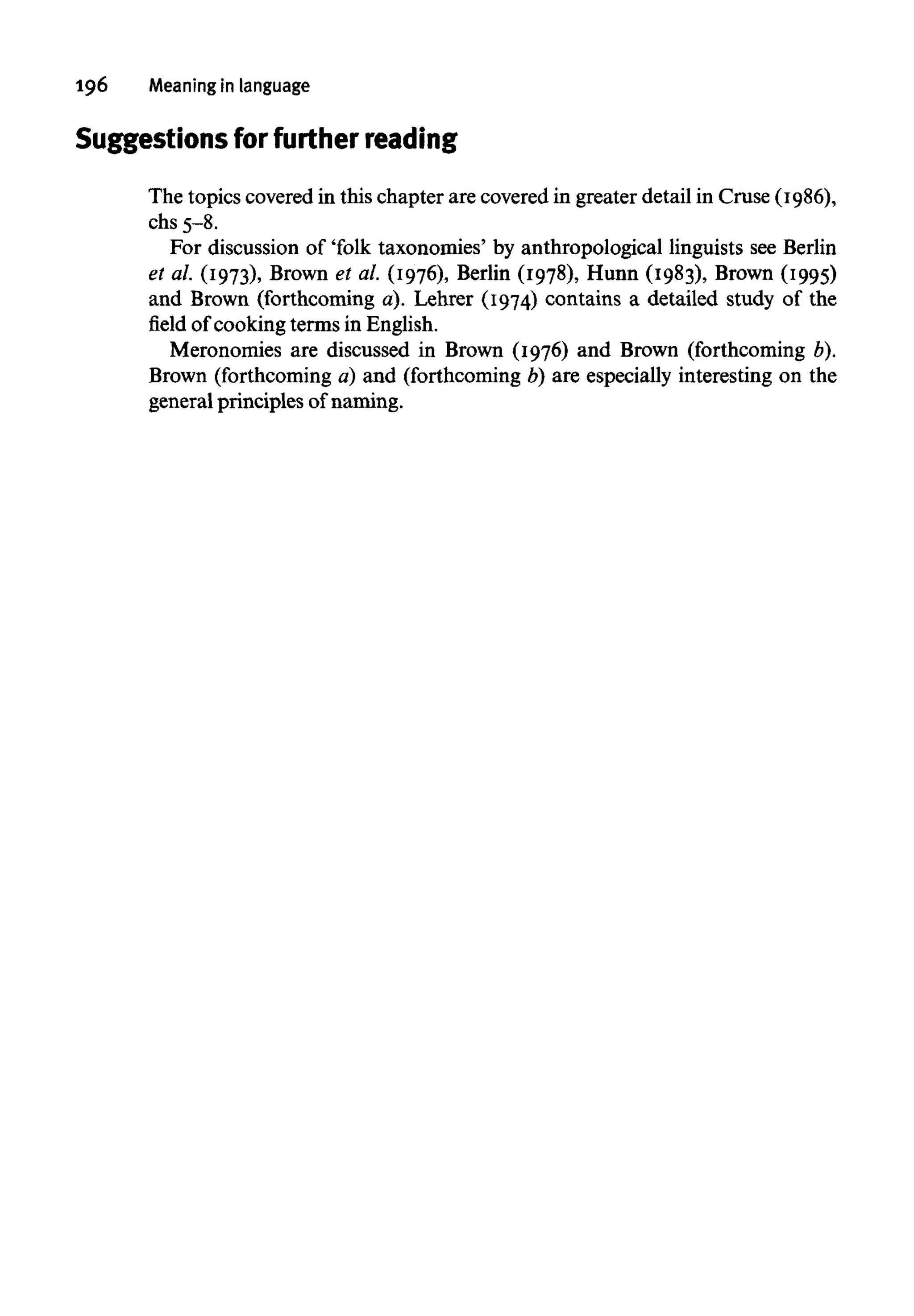 196 Meaning in language
Suggestions for furtherreading
The topics covered in this chapter are covered in greater detail in Cruse (1986),
chs 5-8.
For discussion of 'folk taxonomies' by anthropological linguists seeBerlin
et al. (1973), Brown et al. (1976), Berlin (1978), Hunn (1983), Brown (1995)
and Brown (forthcoming a). Lehrer (1974) contains a detailed study of the
field of cooking terms in English.
Meronomies are discussed in Brown (1976) and Brown (forthcoming b).
Brown (forthcoming a) and (forthcoming b) are especially interesting on the
general principles of naming.
 