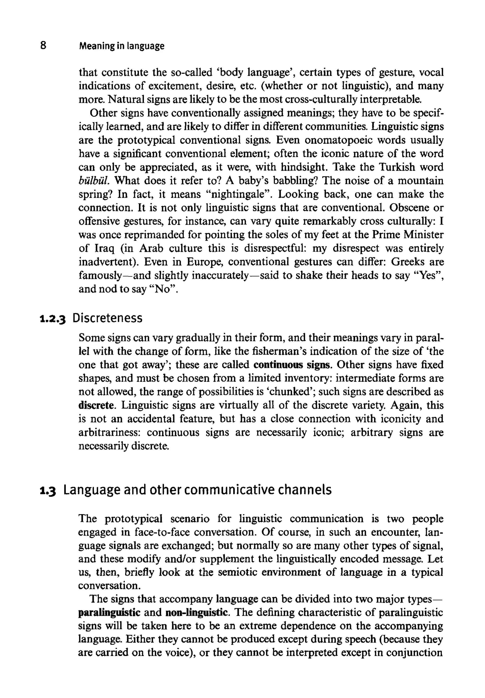 8 Meaning in language
that constitute the so-called 'body language', certain types of gesture, vocal
indications of excitement, desire, etc. (whether or not linguistic), and many
more. Natural signs are likelyto be the most cross-culturally interpretable.
Other signs have conventionally assigned meanings; they have to be specif-
ically learned, and are likely to differ in different communities. Linguistic signs
are the prototypical conventional signs. Even onomatopoeic words usually
have a significant conventional element; often the iconic nature of the word
can only be appreciated, as it were, with hindsight. Take the Turkish word
bulbul. What does it refer to? A baby's babbling? The noise of a mountain
spring? In fact, it means "nightingale". Looking back, one can make the
connection. It is not only linguistic signs that are conventional. Obscene or
offensive gestures, for instance, can vary quite remarkably cross culturally: I
was once reprimanded for pointing the soles of my feet at the Prime Minister
of Iraq (in Arab culture this is disrespectful: my disrespect was entirely
inadvertent). Even in Europe, conventional gestures can differ: Greeks are
famously—and slightly inaccurately—said to shake their heads to say "Yes",
and nod to say "No".
1.2.3 Discreteness
Some signs can vary gradually in their form, and their meanings vary in paral-
lel with the change of form, like the fisherman's indication of the size of 'the
one that got away'; these are called continuous signs. Other signs have fixed
shapes, and must be chosen from a limited inventory: intermediate forms are
not allowed, the range of possibilities is 'chunked'; such signs are described as
discrete. Linguistic signs are virtually all of the discrete variety. Again, this
is not an accidental feature, but has a close connection with iconicity and
arbitrariness: continuous signs are necessarily iconic; arbitrary signs are
necessarily discrete.
1.3 Language and other communicative channels
The prototypical scenario for linguistic communication is two people
engaged in face-to-face conversation. Of course, in such an encounter, lan-
guage signals are exchanged; but normally so are many other types of signal,
and these modify and/or supplement the linguistically encoded message. Let
us, then, briefly look at the semiotic environment of language in a typical
conversation.
The signs that accompany language can be divided into two major types—
paralinguistic and non-linguistic. The defining characteristic of paralinguistic
signs will be taken here to be an extreme dependence on the accompanying
language. Either they cannot be produced except during speech (because they
are carried on the voice), or they cannot be interpreted except in conjunction
 