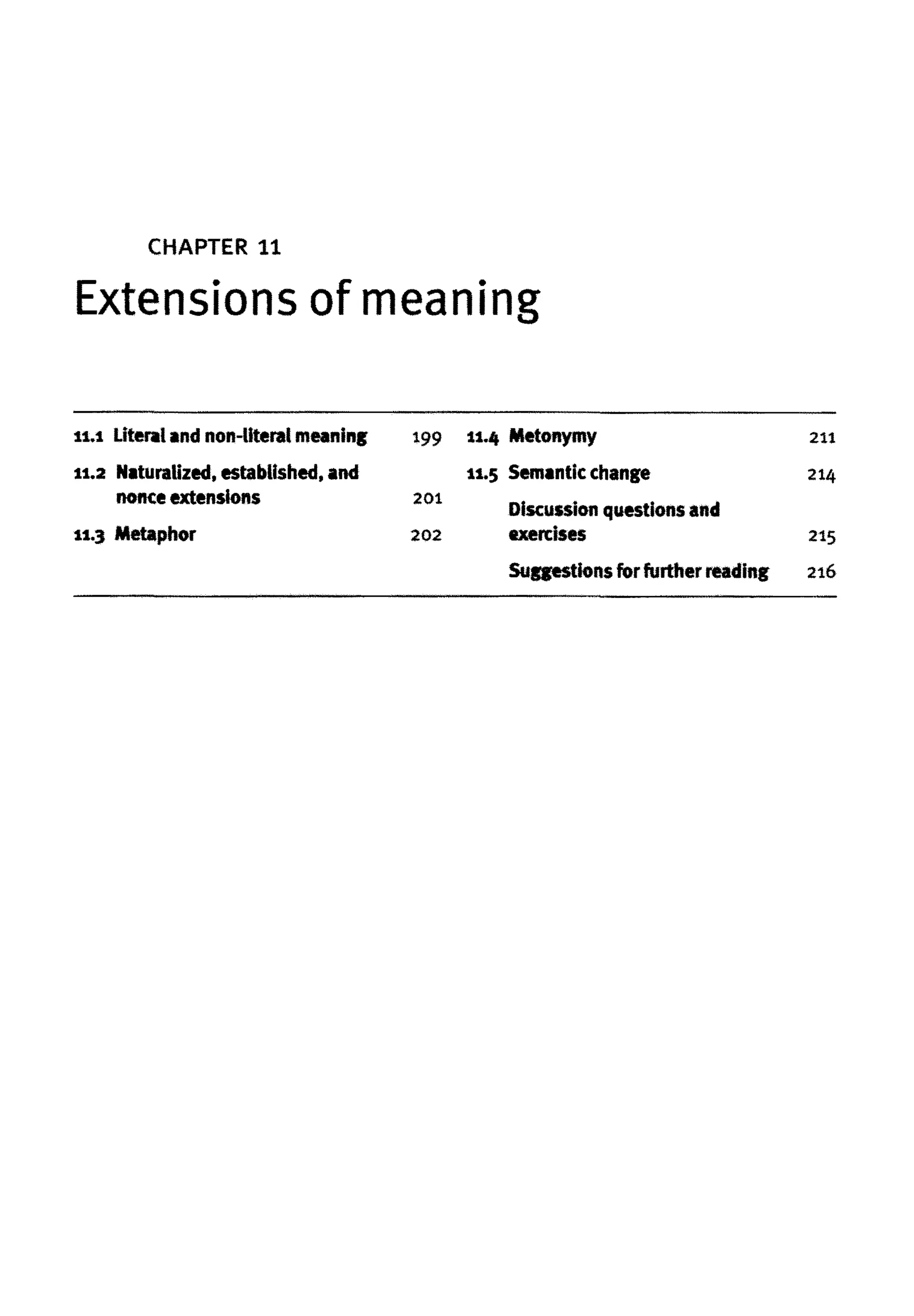 CHAPTER 11
Extensions of meaning
1
1
.
1 Literalandnon-literal meaning
11.2 Naturalized, established, and
nonce extensions
11.3 Metaphor
199
201
202
11.4 Metonymy
11.5 Semantic change
Discussion questions and
exercises
Suggestions for further reading
211
214
215
216
 