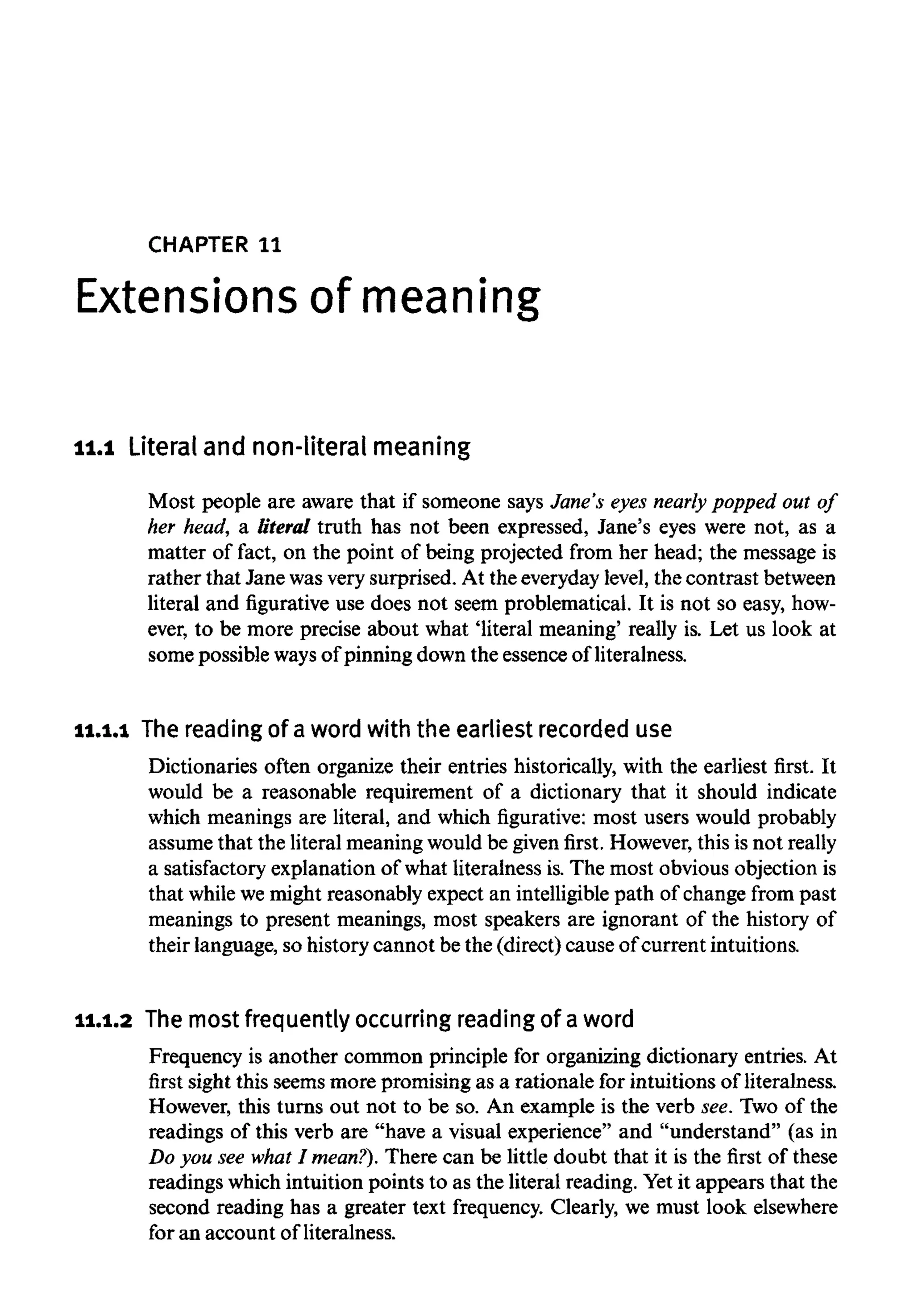 CHAPTER 11
Extensions of meaning
11.1 Literal and non-literal meaning
Most people are aware that if someone says Jane's eyes nearly popped out of
her head, a literal truth has not been expressed, Jane's eyes were not, as a
matter of fact, on the point of being projected from her head; the message is
rather that Jane wasvery surprised. At the everydaylevel, the contrast between
literal and figurative use does not seem problematical. It is not so easy, how-
ever, to be more precise about what 'literal meaning' really is. Let us look at
some possible ways of pinning down the essence of literalness.
11.1.1 The reading of a word with the earliestrecorded use
Dictionaries often organize their entries historically, with the earliest first. It
would be a reasonable requirement of a dictionary that it should indicate
which meanings are literal, and which figurative: most users would probably
assume that the literal meaning would be given first. However, this is not really
a satisfactory explanation of what literalness is.The most obvious objection is
that while we might reasonably expect an intelligible path of change from past
meanings to present meanings, most speakers are ignorant of the history of
their language, so history cannot be the (direct) cause of current intuitions.
11.1.2 The most frequentlyoccurring reading of aword
Frequency is another common principle for organizing dictionary entries. At
first sight this seems more promising as a rationale for intuitions of literalness.
However, this turns out not to be so. An example is the verb see. Two of the
readings of this verb are "have a visual experience" and "understand" (as in
Do you see what I mean?). There can be little doubt that it is the first of these
readings which intuition points to as the literal reading. Yetit appears that the
second reading has a greater text frequency. Clearly, we must look elsewhere
for an account of literalness.
 