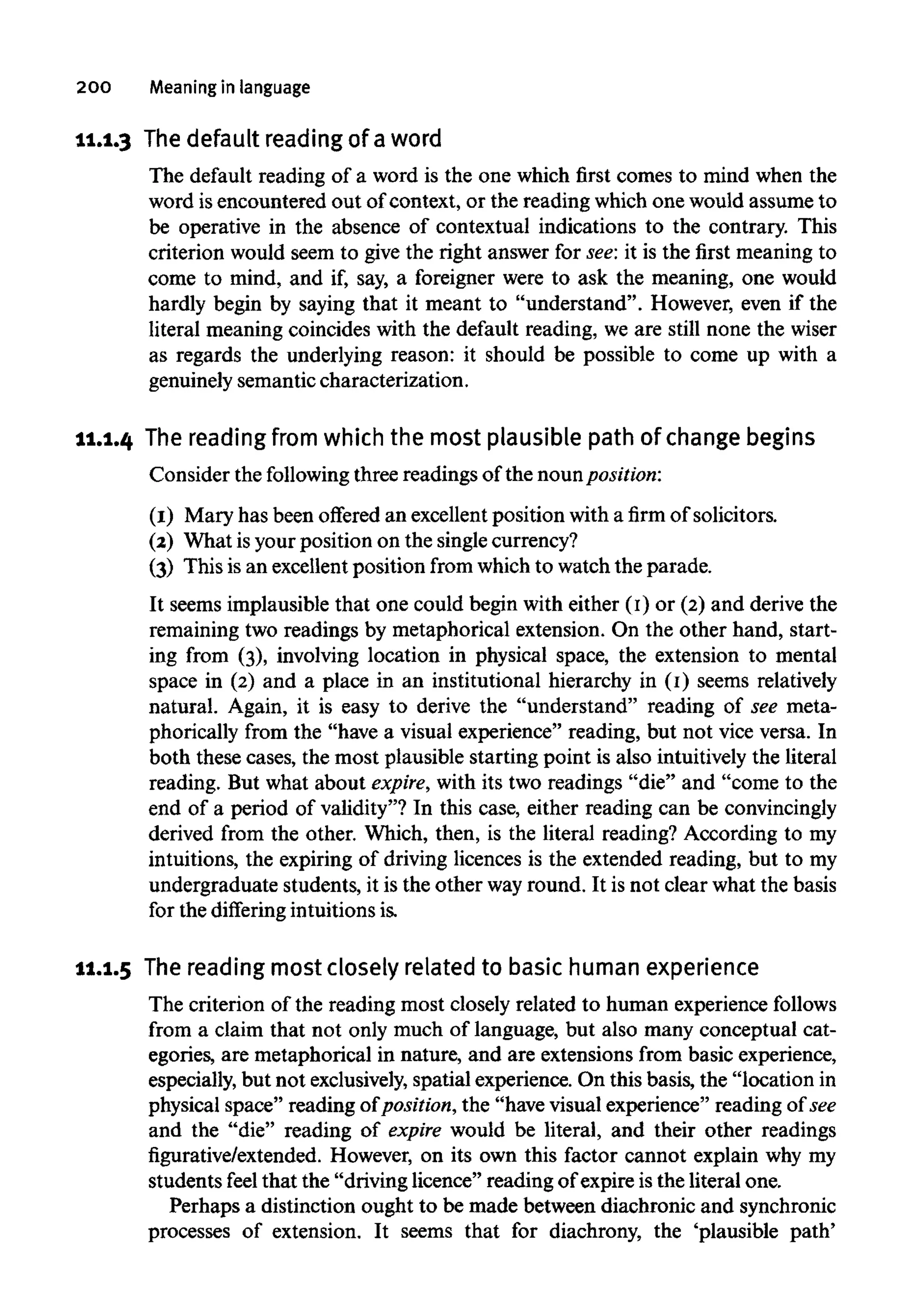 200 Meaninginlanguage
11.1.3 Thedefault readingof aword
The default reading of a word is the one which first comes to mind when the
word isencountered out of context, or the reading which one would assume to
be operative in the absence of contextual indications to the contrary. This
criterion would seem to give the right answer for see:it is the first meaning to
come to mind, and if, say, a foreigner were to ask the meaning, one would
hardly begin by saying that it meant to "understand". However, even if the
literal meaning coincides with the default reading, we are still none the wiser
as regards the underlying reason: it should be possible to come up with a
genuinely semantic characterization.
11.1.4 The readingfromwhichthe most plausible path of change begins
Consider the following three readings of the noun position:
(1) Mary has been offered an excellent position with a firm of solicitors.
(2) What is your position on the singlecurrency?
(3) This is an excellent position from whichto watch the parade.
It seems implausible that one could begin with either (1) or (2) and derive the
remaining two readings by metaphorical extension. On the other hand, start-
ing from (3), involving location in physical space, the extension to mental
space in (2) and a place in an institutional hierarchy in (1) seems relatively
natural. Again, it is easy to derive the "understand" reading of see meta-
phorically from the "have a visual experience" reading, but not vice versa. In
both these cases, the most plausible starting point is also intuitively the literal
reading. But what about expire, with its two readings "die" and "come to the
end of a period of validity"? In this case, either reading can be convincingly
derived from the other. Which, then, is the literal reading? According to my
intuitions, the expiring of driving licences is the extended reading, but to my
undergraduate students, it is the other wayround. It is not clear what the basis
for the differing intuitionsis.
11.1.5 The readingmostclosely relatedto basic human experience
The criterion of the reading most closely related to human experience follows
from a claim that not only much of language, but also many conceptual cat-
egories, are metaphorical in nature, and are extensions from basic experience,
especially, but not exclusively,spatial experience. On this basis, the "location in
physical space" reading of position,the "have visual experience" reading ofsee
and the "die" reading of expire would be literal, and their other readings
figurative/extended. However, on its own this factor cannot explain why my
students feel that the "driving licence" reading of expire isthe literal one.
Perhaps a distinction ought to be made between diachronic and synchronic
processes of extension. It seems that for diachrony, the 'plausible path'
 