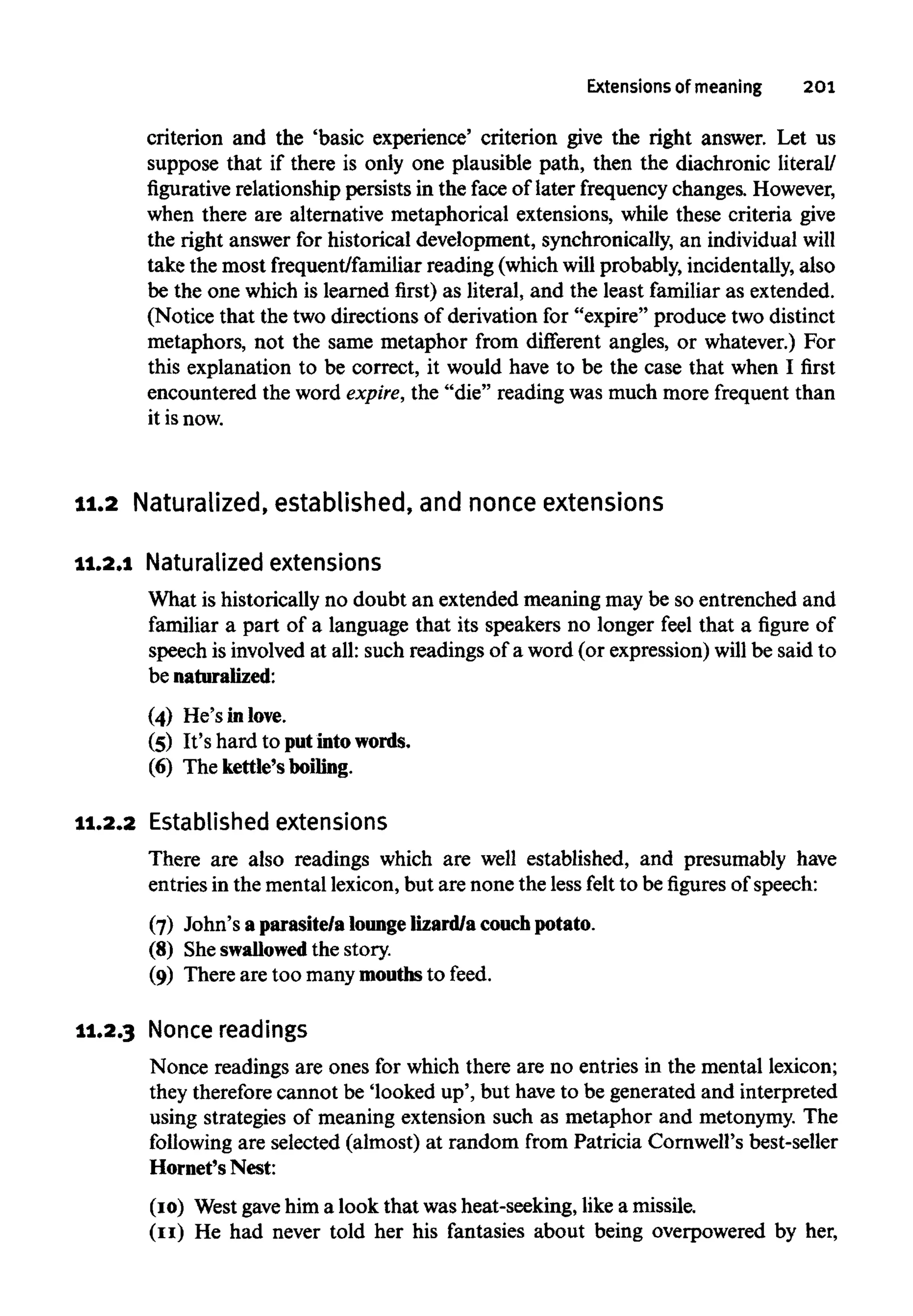 Extensions of meaning 201
criterion and the 'basic experience' criterion give the right answer. Let us
suppose that if there is only one plausible path, then the diachronic literal/
figurative relationship persists in the face of later frequencychanges.However,
when there are alternative metaphorical extensions, while these criteria give
the right answer for historical development, synchronically, an individual will
take the most frequent/familiar reading (whichwillprobably, incidentally, also
be the one which is learned first) as literal, and the least familiar as extended.
(Notice that the two directions of derivation for "expire" produce two distinct
metaphors, not the same metaphor from different angles, or whatever.) For
this explanation to be correct, it would have to be the case that when I first
encountered the word expire, the "die"reading was much more frequent than
it isnow.
11.2 Naturalized, established, and nonceextensions
11.2.1 Naturalized extensions
What is historically no doubt an extended meaning may be so entrenched and
familiar a part of a language that its speakers no longer feel that a figure of
speech is involved at all:such readings of a word (or expression) will be said to
be naturalized:
(4) He'sinlove.
(5) It'shard to putintowords.
(6) The kettle's boiling.
11.2.2 Established extensions
There are also readings which are well established, and presumably have
entries in the mentallexicon, but are none the less felt to be figures of speech:
(7) John's aparasite/a loungelizard/a couchpotato.
(8) She swallowedthe story.
(9) There are too manymouthsto feed.
11.2.3 Nonce readings
Nonce readings are ones for which there are no entries in the mental lexicon;
they therefore cannot be 'looked up',but have to be generated and interpreted
using strategies of meaning extension such as metaphor and metonymy. The
following are selected (almost) at random from Patricia Cornwell's best-seller
Hornet's Nest:
(10) Westgave him a look that was heat-seeking, like a missile.
(11) He had never told her his fantasies about being overpowered byher,
 