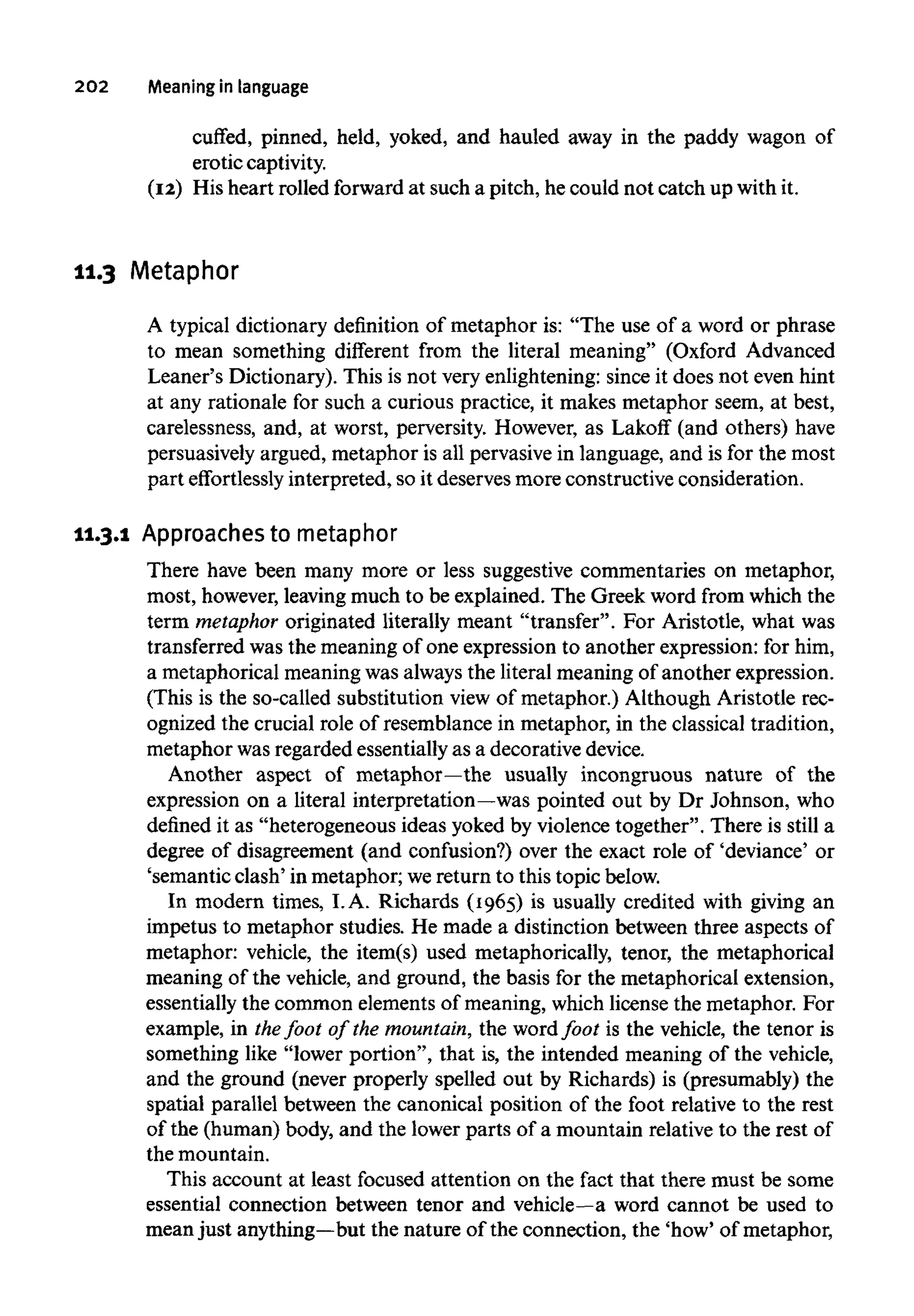 202 Meaning in language
cuffed, pinned, held, yoked, and hauled away in the paddy wagon of
erotic captivity.
(12) His heart rolled forward at such a pitch, he could not catch up with it.
11.3 Metaphor
A typical dictionary definition of metaphor is: "The use of a word or phrase
to mean something different from the literal meaning" (Oxford Advanced
Leaner's Dictionary). This is not very enlightening: since it does not even hint
at any rationale for such a curious practice, it makes metaphor seem, at best,
carelessness, and, at worst, perversity. However, as Lakoff (and others) have
persuasively argued, metaphor is all pervasive in language, and is for the most
part effortlessly interpreted, so it deserves more constructive consideration.
11.3.1 Approaches to metaphor
There have been many more or less suggestive commentaries on metaphor,
most, however, leavingmuch to be explained. The Greek word from which the
term metaphor originated literally meant "transfer". For Aristotle, what was
transferred was the meaning of one expression to another expression: for him,
a metaphorical meaningwas always the literal meaning of another expression.
(This is the so-called substitution view of metaphor.) Although Aristotle rec-
ognized the crucial role of resemblance in metaphor, in the classical tradition,
metaphor wasregarded essentially as a decorative device.
Another aspect of metaphor—the usually incongruous nature of the
expression on a literal interpretation—was pointed out by Dr Johnson, who
defined it as "heterogeneous ideas yoked by violence together". There is still a
degree of disagreement (and confusion?) over the exact role of 'deviance' or
'semantic clash' in metaphor; wereturn to this topic below.
In modern times, I.A. Richards (1965) is usually credited with giving an
impetus to metaphor studies. He made a distinction between three aspects of
metaphor: vehicle, the item(s) used metaphorically, tenor, the metaphorical
meaning of the vehicle, and ground, the basis for the metaphorical extension,
essentially the common elements of meaning, which license the metaphor. For
example, in thefoot of the mountain, the word foot is the vehicle, the tenor is
something like "lower portion", that is, the intended meaning of the vehicle,
and the ground (never properly spelled out by Richards) is (presumably) the
spatial parallel between the canonical position of the foot relative to the rest
of the (human) body, and the lower parts of a mountain relative to the rest of
the mountain.
This account at least focused attention on the fact that there must be some
essential connection between tenor and vehicle—a word cannot be used to
mean just anything—butthe nature of the connection, the 'how' of metaphor,
 