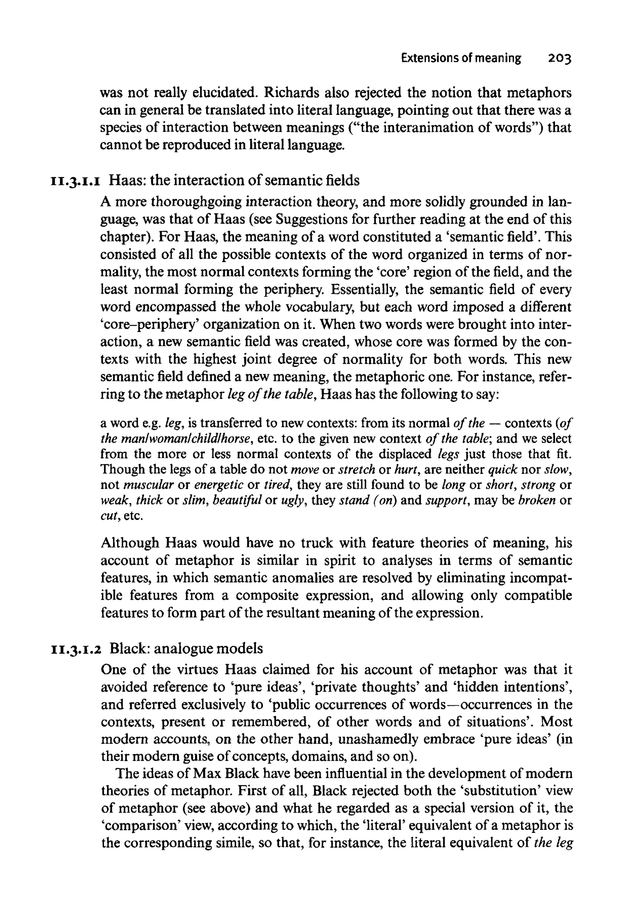 Extensions of meaning 203
was not really elucidated. Richards also rejected the notion that metaphors
can in general be translated into literal language, pointing out that there wasa
species of interaction between meanings ("the interanimation of words") that
cannot be reproduced in literal language.
11.3.1.1 Haas: the interaction of semanticfields
A more thoroughgoing interaction theory, and more solidly grounded in lan-
guage, was that of Haas (see Suggestions for further reading at the end of this
chapter). For Haas, the meaning of a word constituted a 'semantic field'. This
consisted of all the possible contexts of the word organized in terms of nor-
mality, the most normal contexts formingthe 'core' region of the field, and the
least normal forming the periphery. Essentially, the semantic field of every
word encompassed the whole vocabulary, but each word imposed a different
'core-periphery' organization on it. When two words were brought into inter-
action, a new semantic field was created, whose core was formed by the con-
texts with the highest joint degree of normality for both words. This new
semantic field defined a newmeaning, the metaphoric one. For instance, refer-
ring to the metaphor legof the table,Haas has the followingto say:
a word e.g. leg, is transferred to new contexts: from its normal of the — contexts (of
the man/woman/child/horse, etc. to the given new context of the table; and we select
from the more or less normal contexts of the displaced legs just those that fit.
Though the legs of a table do not move or stretch or hurt, are neither quick nor slow,
not muscular or energetic or tired, they are still found to be long or short, strong or
weak, thick or slim, beautiful or ugly, they stand (on) and support, may be broken or
cut, etc.
Although Haas would have no truck with feature theories of meaning, his
account of metaphor is similar in spirit to analyses in terms of semantic
features, in which semantic anomalies are resolved by eliminating incompat-
ible features from a composite expression, and allowing only compatible
features to form part of the resultant meaning of the expression.
11.3.1.2 Black: analogue models
One of the virtues Haas claimed for his account of metaphor was that it
avoided reference to 'pure ideas', 'private thoughts' and 'hidden intentions',
and referred exclusively to 'public occurrences of words—occurrencesin the
contexts, present or remembered, of other words and of situations'. Most
modern accounts, on the other hand, unashamedly embrace 'pure ideas' (in
their modern guise of concepts, domains, and so on).
The ideas of Max Black havebeen influentialin the development of modern
theories of metaphor. First of all, Black rejected both the 'substitution' view
of metaphor (see above) and what he regarded as a special version of it, the
'comparison' view, according to which, the 'literal' equivalent of a metaphor is
the corresponding simile, so that, for instance, the literal equivalent of the leg
 
