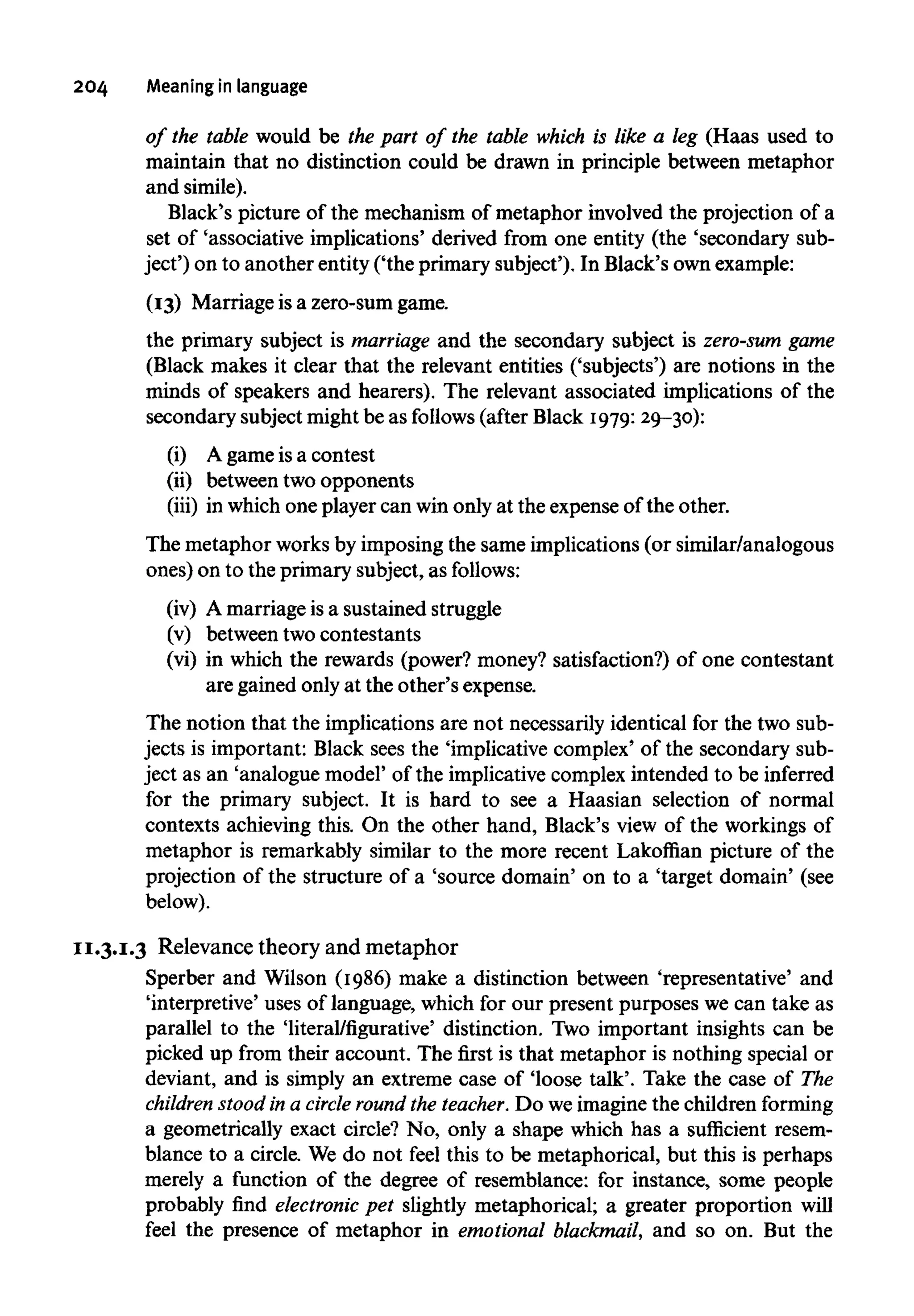 204 Meaning in language
of the table would be the part of the table which is like a leg (Haas used to
maintain that no distinction could be drawn in principle between metaphor
and simile).
Black's picture of the mechanism of metaphor involved the projection of a
set of 'associative implications' derived from one entity (the 'secondary sub-
ject') on to another entity ('the primary subject'). In Black's ownexample:
(13) Marriage is a zero-sum game.
the primary subject is marriage and the secondary subject is zero-sum game
(Black makes it clear that the relevant entities ('subjects') are notions in the
minds of speakers and hearers). The relevant associated implications of the
secondary subject might be as follows (after Black 1979:29-30):
(i) A game is a contest
(ii) between two opponents
(iii) in which one player can win only at the expense of the other.
The metaphor worksby imposing the same implications (or similar/analogous
ones) on to the primary subject, as follows:
(iv) A marriage is a sustained struggle
(v) between two contestants
(vi) in which the rewards (power? money? satisfaction?) of one contestant
are gained onlyat the other's expense.
The notion that the implications are not necessarily identical for the two sub-
jects is important: Black sees the 'implicative complex' of the secondary sub-
ject as an 'analogue model' of the implicative complex intended to be inferred
for the primary subject. It is hard to see a Haasian selection of normal
contexts achieving this. On the other hand, Black's view of the workings of
metaphor is remarkably similar to the more recent Lakoffian picture of the
projection of the structure of a 'source domain' on to a 'target domain' (see
below).
11.3.1.3 Relevance theory and metaphor
Sperber and Wilson (1986) make a distinction between 'representative' and
'interpretive' uses of language, which for our present purposes we can take as
parallel to the 'literal/figurative' distinction. Two important insights can be
picked up from their account. The first is that metaphor is nothing special or
deviant, and is simply an extreme case of 'loose talk'. Take the case of The
children stood in a circle round the teacher. Do we imagine the children forming
a geometrically exact circle? No, only a shape which has a sufficient resem-
blance to a circle. We do not feel this to be metaphorical, but this is perhaps
merely a function of the degree of resemblance: for instance, some people
probably find electronic pet slightly metaphorical; a greater proportion will
feel the presence of metaphor in emotional blackmail, and so on. But the
 