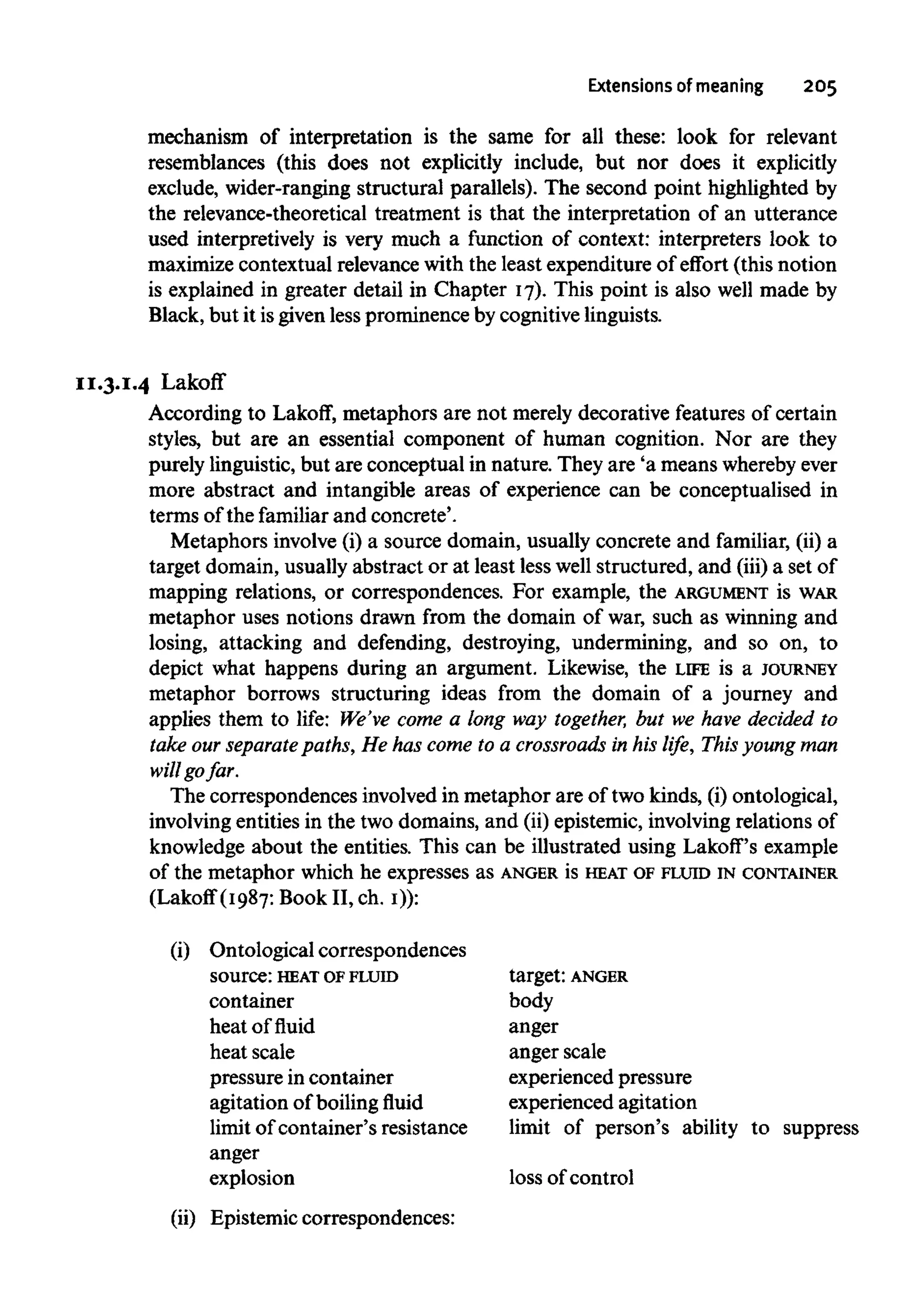 Extensions of meaning 205
mechanism of interpretation is the same for all these: look for relevant
resemblances (this does not explicitly include, but nor does it explicitly
exclude, wider-ranging structural parallels). The second point highlighted by
the relevance-theoretical treatment is that the interpretation of an utterance
used interpretively is very much a function of context: interpreters look to
maximize contextual relevance with the least expenditure of effort (this notion
is explained in greater detail in Chapter 17). This point is also well made by
Black, but it isgiven lessprominence by cognitive linguists.
11.3.1.4 Lakoff
According to Lakoff, metaphors are not merely decorative features of certain
styles, but are an essential component of human cognition. Nor are they
purely linguistic, but are conceptual in nature. They are 'a means wherebyever
more abstract and intangible areas of experience can be conceptualised in
terms of the familiar and concrete'.
Metaphors involve (i) a source domain, usually concrete and familiar, (ii) a
target domain, usually abstract or at least less well structured, and (iii) a set of
mapping relations, or correspondences. For example, the ARGUMENT is WAR
metaphor uses notions drawn from the domain of war, such as winning and
losing, attacking and defending, destroying, undermining, and so on, to
depict what happens during an argument. Likewise, the LIFE is a JOURNEY
metaphor borrows structuring ideas from the domain of a journey and
applies them to life: We've come a long way together, but we have decided to
take our separate paths, He has come to a crossroads in his life, This young man
will go far.
The correspondences involved in metaphor are of two kinds, (i) ontological,
involving entities in the two domains, and (ii) epistemic, involvingrelations of
knowledge about the entities. This can be illustrated using Lakoff's example
of the metaphor which he expresses as ANGER is HEAT OFFLUID IN CONTAINER
(Lakoff (1987: Book II, ch. i)):
(i) Ontological correspondences
source: HEATOF FLUID
container
heat of fluid
heat scale
pressure in container
agitation of boilingfluid
limit of container's resistance
anger
explosion
(ii) Epistemic correspondences:
target: ANGER
body
anger
anger scale
experienced pressure
experienced agitation
limit of person's ability to suppress
loss of control
 