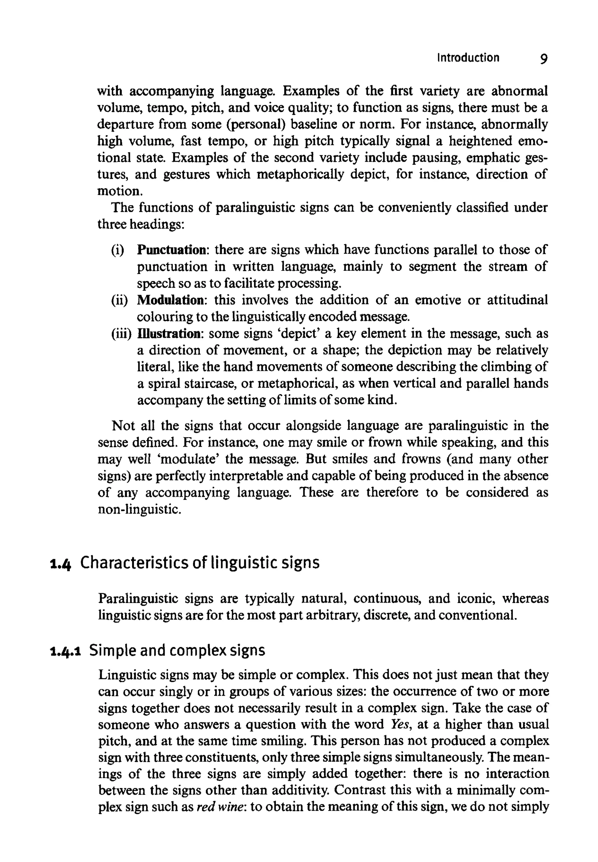 Introduction 9
with accompanying language. Examples of the first variety are abnormal
volume, tempo, pitch, and voice quality; to function as signs, there must be a
departure from some (personal) baseline or norm. For instance, abnormally
high volume, fast tempo, or high pitch typically signal a heightened emo-
tional state. Examples of the second variety include pausing, emphatic ges-
tures, and gestures which metaphorically depict, for instance, direction of
motion.
The functions of paralinguistic signs can be conveniently classified under
three headings:
(i) Punctuation: there are signs which have functions parallel to those of
punctuation in written language, mainly to segment the stream of
speech so as to facilitate processing.
(ii) Modulation: this involves the addition of an emotive or attitudinal
colouring to the linguistically encoded message.
(iii) Illustration:some signs 'depict' a key element in the message, such as
a direction of movement, or a shape; the depiction may be relatively
literal, like the hand movements of someone describing the climbingof
a spiral staircase, or metaphorical, as when vertical and parallel hands
accompany the setting of limitsof some kind.
Not all the signs that occur alongside language are paralinguistic in the
sense defined. For instance, one may smile or frown while speaking, and this
may well 'modulate' the message. But smiles and frowns (and many other
signs) are perfectly interpretable and capable of being produced in the absence
of any accompanying language. These are therefore to be considered as
non-linguistic.
1.4 Characteristics of linguistic signs
Paralinguistic signs are typically natural, continuous, and iconic, whereas
linguistic signs are for the most part arbitrary, discrete, and conventional.
1.4.1 Simple and complex signs
Linguistic signs may be simple or complex. This does not just mean that they
can occur singly or in groups of various sizes: the occurrence of two or more
signs together does not necessarily result in a complex sign. Take the case of
someone who answers a question with the word Yes,at a higher than usual
pitch, and at the same time smiling. This person has not produced a complex
sign with three constituents, only three simple signs simultaneously. The mean-
ings of the three signs are simply added together: there is no interaction
between the signs other than additivity. Contrast this with a minimally com-
plex sign such as red wine: to obtain the meaning of this sign, we do not simply
 