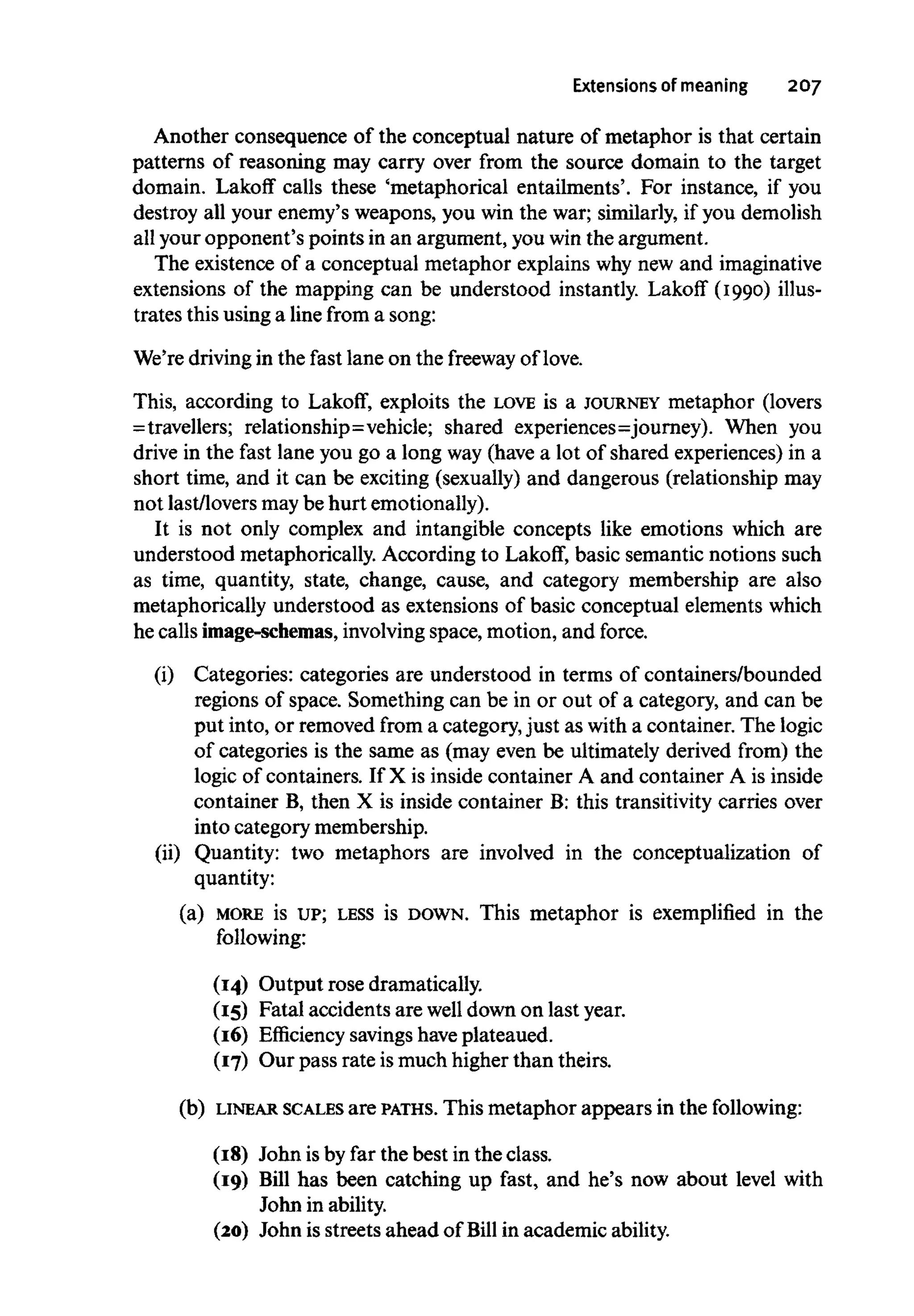 Extensions of meaning 207
Another consequence of the conceptual nature of metaphor is that certain
patterns of reasoning may carry over from the source domain to the target
domain. Lakoff calls these 'metaphorical entailments'. For instance, if you
destroy all your enemy's weapons, you win the war; similarly, if you demolish
all your opponent's points in an argument, you win the argument.
The existence of a conceptual metaphor explains why new and imaginative
extensions of the mapping can be understood instantly. Lakoff (1990) illus-
trates this using a line from a song:
We're driving in the fast lane on the freeway oflove.
This, according to Lakoff, exploits the LOVE is a JOURNEY metaphor (lovers
=travellers; relationship=vehicle; shared experiences=journey). When you
drive in the fast lane you go a long way (have a lot of shared experiences) in a
short time, and it can be exciting (sexually) and dangerous (relationship may
not last/loversmaybe hurt emotionally).
It is not only complex and intangible concepts like emotions which are
understood metaphorically. According to Lakoff, basic semantic notions such
as time, quantity, state, change, cause, and category membership are also
metaphorically understood as extensions of basic conceptual elementswhich
he calls image-schemas, involvingspace, motion, and force.
(i) Categories: categories are understood in terms of containers/bounded
regions of space. Something can be in or out of a category, and can be
put into, or removed from a category,just as with a container. The logic
of categories is the same as (may even be ultimately derived from) the
logic of containers. If X is inside container A and container A is inside
container B, then X is inside container B: this transitivity carries over
into category membership.
(ii) Quantity: two metaphors are involved in the conceptualization of
quantity:
(a) MORE is UP; LESS is DOWN. This metaphor is exemplified in the
following:
(14) Output rose dramatically.
(15) Fatal accidents are well down on last year.
(16) Efficiency savingshave plateaued.
(17) Our pass rate ismuch higher than theirs.
(b) LINEAR SCALES are PATHS. This metaphor appears in the following:
(18) John isby far the best in the class.
(19) Bill has been catching up fast, and he's now about level with
John in ability.
(20) John is streets ahead of Bill in academic ability.
 