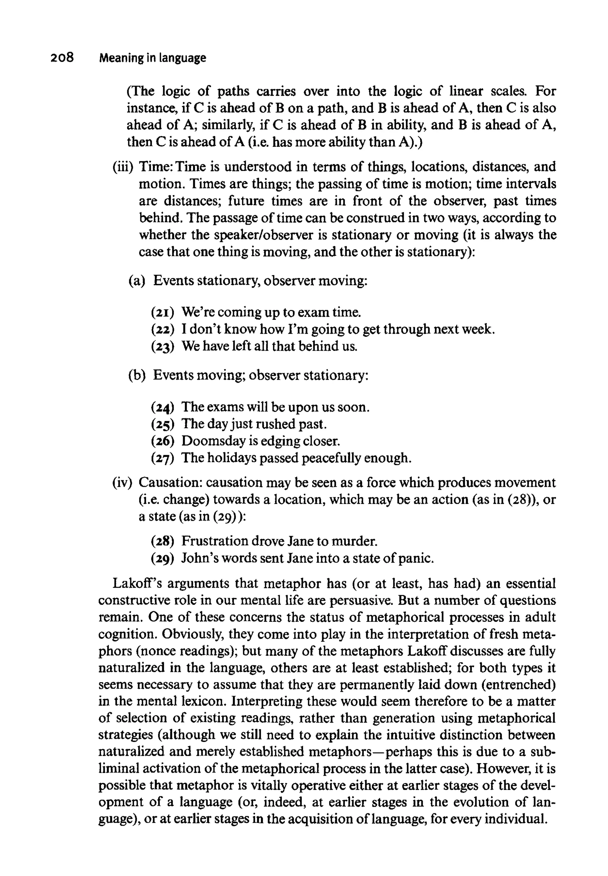 208 Meaning in language
(The logic of paths carries over into the logic of linear scales. For
instance, if C is ahead of B on a path, and B is ahead of A, then C is also
ahead of A; similarly, if C is ahead of B in ability, and B is ahead of A,
then C isahead of A (i.e. has more ability than A).)
(iii) Time:Time is understood in terms of things, locations, distances, and
motion. Times are things; the passing of time is motion; time intervals
are distances; future times are in front of the observer, past times
behind. The passage of time can be construed in two ways, according to
whether the speaker/observer is stationary or moving (it is always the
case that one thingis moving, and the other is stationary):
(a) Events stationary, observer moving:
(21) We'recomingup to exam time.
(22) I don't knowhow I'm going to get through nextweek.
(23) Wehave left all that behind us.
(b) Events moving; observer stationary:
(24) The examswill be upon us soon.
(25) The dayjust rushed past.
(26) Doomsday is edging closer.
(27) The holidayspassed peacefully enough.
(iv) Causation: causation may be seen as a force which producesmovement
(i.e. change) towards a location, which may be an action (as in (28)), or
a state (as in (29)):
(28) Frustration drove Jane to murder.
(29) John's words sent Jane into a state of panic.
Lakoff's arguments that metaphor has (or at least, has had) an essential
constructive role in our mental life are persuasive. But a number of questions
remain. One of these concerns the status of metaphorical processes in adult
cognition. Obviously, they come into play in the interpretation of fresh meta-
phors (nonce readings); but many of the metaphors Lakoff discusses are fully
naturalized in the language, others are at least established; for both types it
seems necessary to assume that they are permanently laid down (entrenched)
in the mental lexicon. Interpreting these would seem therefore to be a matter
of selection of existing readings, rather than generation using metaphorical
strategies (although we still need to explain the intuitive distinction between
naturalized and merely established metaphors—perhaps this is due to a sub-
liminal activation of the metaphorical process in the latter case). However, it is
possible that metaphor is vitally operative either at earlier stages of the devel-
opment of a language (or, indeed, at earlier stages in the evolution of lan-
guage), or at earlier stages in the acquisition of language, for everyindividual.
 