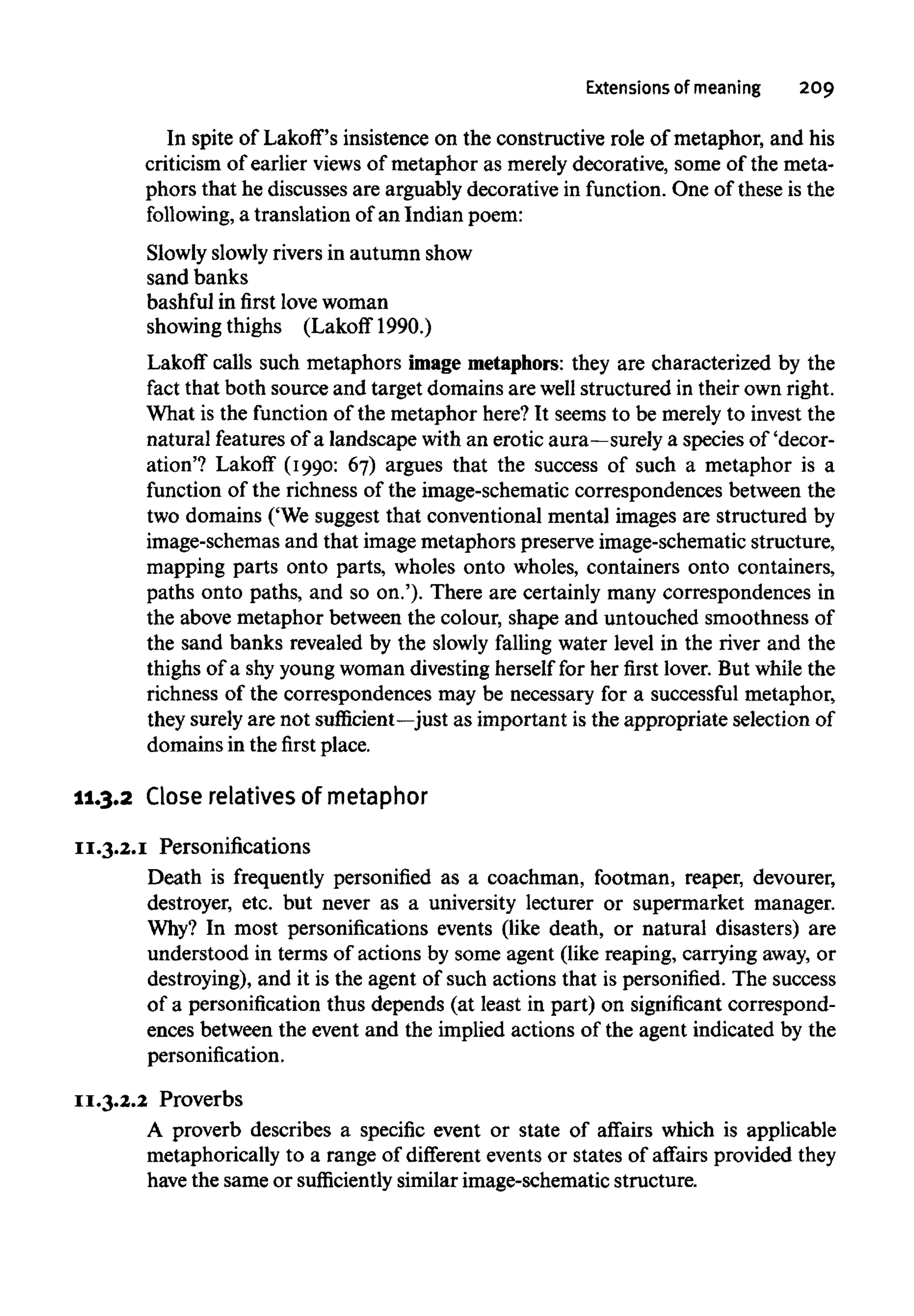 Extensions of meaning 209
In spite of Lakoff's insistence on the constructive role of metaphor, and his
criticism of earlier views of metaphor as merely decorative, some of the meta-
phors that he discusses are arguably decorative in function. One of these is the
following, a translation of an Indian poem:
Slowly slowlyrivers in autumn show
sand banks
bashful in first love woman
showing thighs (Lakoff 1990.)
Lakoff calls such metaphors image metaphors:they are characterized by the
fact that both source and target domains are well structured in their own right.
What is the function of the metaphor here? It seems to be merely to invest the
natural features of a landscape with an erotic aura—surely a species of 'decor-
ation'? Lakof (1990: 67) argues that the success of such a metaphor is a
function of the richness of the image-schematic correspondences between the
two domains ('We suggest that conventional mental images are structured by
image-schemas and that image metaphors preserve image-schematic structure,
mapping parts onto parts, wholes onto wholes, containers onto containers,
paths onto paths, and so on.'). There are certainly many correspondences in
the above metaphor between the colour, shape and untouched smoothness of
the sand banks revealed by the slowly falling water level in the river and the
thighs of a shy youngwoman divesting herself for her first lover. But while the
richness of the correspondences may be necessary for a successful metaphor,
they surely are not sufficient—just as important is the appropriate selection of
domains in the first place.
11.3.2 Close relatives ofmetaphor
11.3.2.1 Personifications
Death is frequently personified as a coachman, footman, reaper, devourer,
destroyer, etc. but never as a university lecturer or supermarket manager.
Why? In most personifications events (like death, or natural disasters) are
understood in terms of actions by some agent (like reaping, carrying away, or
destroying), and it is the agent of such actions that is personified. The success
of a personification thus depends (at least in part) on significant correspond-
ences between the event and the implied actions of the agent indicated by the
personification.
11.3.2.2 Proverbs
A proverb describes a specific event or state of affairs which is applicable
metaphorically to a range of different events or states of affairs provided they
have the same or sufficiently similar image-schematic structure.
 