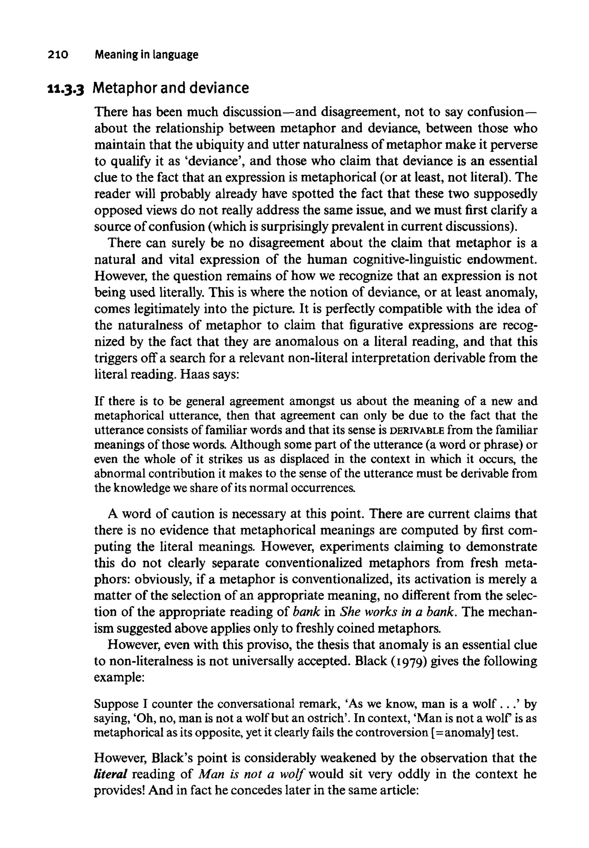 210 Meaningin language
11.3.3 Metaphor and deviance
There has been much discussion—anddisagreement, not to say confusion—
about the relationship between metaphor and deviance, between those who
maintain that the ubiquity and utter naturalness of metaphor make it perverse
to qualify it as 'deviance', and those who claim that deviance is an essential
clue to the fact that an expression is metaphorical (or at least, not literal). The
reader will probably already have spotted the fact that these two supposedly
opposed viewsdo not really address the same issue, and wemust first clarify a
source of confusion (which is surprisingly prevalent in current discussions).
There can surely be no disagreement about the claim that metaphor is a
natural and vital expression of the human cognitive-linguistic endowment.
However, the question remains of how we recognize that an expression is not
being used literally. This is where the notion of deviance, or at least anomaly,
comes legitimately into the picture. It is perfectly compatible with the idea of
the naturalness of metaphor to claim that figurative expressions are recog-
nized by the fact that they are anomalous on a literal reading, and that this
triggers off a search for a relevant non-literal interpretation derivable from the
literal reading. Haas says:
If there is to be general agreement amongst us about the meaning of a new and
metaphorical utterance, then that agreement can only be due to the fact that the
utterance consistsof familiar words and that its senseis DERIVABLE from the familiar
meanings of those words. Although some part of the utterance (a word or phrase)or
even the whole of it strikes us as displaced in the context in which it occurs, the
abnormal contribution it makes to the sense of the utterance must be derivable from
the knowledge weshare of its normal occurrences.
A word of caution is necessary at this point. There are current claims that
there is no evidence that metaphorical meanings are computed by first com-
puting the literal meanings. However, experiments claiming to demonstrate
this do not clearly separate conventionalized metaphors from fresh meta-
phors: obviously, if a metaphor is conventionalized, its activation is merely a
matter of the selection of an appropriate meaning, no different from the selec-
tion of the appropriate reading of bank in She works in a bank. The mechan-
ism suggested above applies onlyto freshly coined metaphors.
However, even with this proviso, the thesis that anomaly is an essential clue
to non-literalness is not universally accepted. Black (1979) gives the following
example:
Suppose I counter the conversational remark, 'As we know, man is a wolf . . .' by
saying, 'Oh,no, man is not a wolf but an ostrich'.In context, 'Manisnot a wolf isas
metaphorical as its opposite,yetit clearly fails the controversion [=anomaly] test.
However, Black's point is considerably weakened by the observation that the
literal reading of Man is not a wolf would sit very oddly in the context he
provides! And in fact he concedes later in the same article:
 