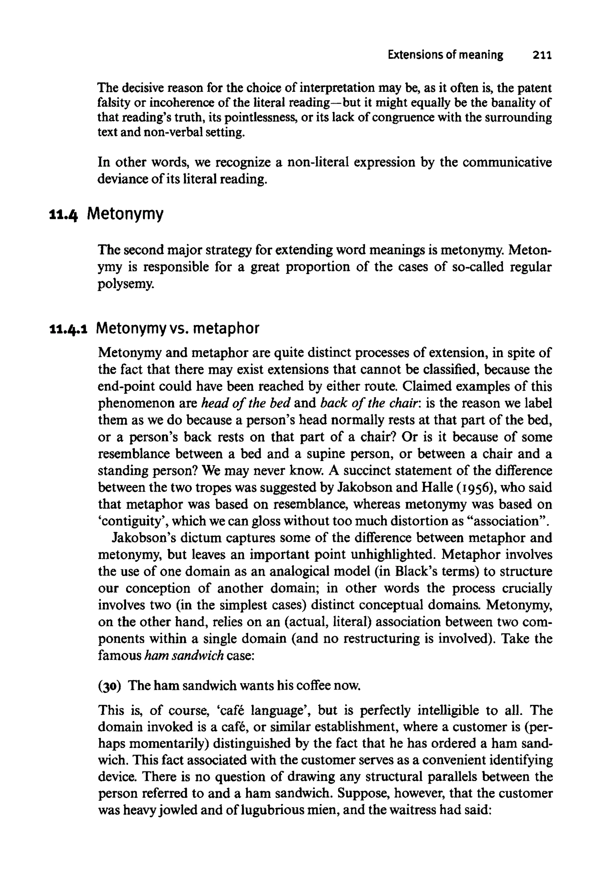 Extensions of meaning 211
The decisive reason for the choice of interpretation may be, as it often is, the patent
falsity or incoherence of the literal reading—but it might equally be the banality of
that reading's truth, its pointlessness, or its lack of congruence with the surrounding
text and non-verbal setting.
In other words, we recognize a non-literal expression by the communicative
deviance of its literal reading.
11.4 Metonymy
The second major strategy for extending word meanings is metonymy. Meton-
ymy is responsible for a great proportion of the cases of so-called regular
polysemy.
11.4.1 Metonymy vs. metaphor
Metonymy and metaphor are quite distinct processes of extension, in spite of
the fact that there may exist extensions that cannot be classified, because the
end-point could have been reached by either route. Claimed examples of this
phenomenon are head of the bed and back of the chair: is the reason we label
them as wedo because a person's head normally rests at that part of the bed,
or a person's back rests on that part of a chair? Or is it because of some
resemblance between a bed and a supine person, or between a chair and a
standing person? We may never know. A succinct statement of the difference
between the two tropes was suggested by Jakobson and Halle (1956), who said
that metaphor was based on resemblance, whereas metonymy was based on
'contiguity', which wecan gloss without too much distortion as "association".
Jakobson's dictum captures some of the difference between metaphor and
metonymy, but leaves an important point unhighlighted. Metaphor involves
the use of one domain as an analogical model (in Black's terms) to structure
our conception of another domain; in other words the process crucially
involves two (in the simplest cases) distinct conceptual domains. Metonymy,
on the other hand, relies on an (actual, literal) association between two com-
ponents within a single domain (and no restructuring is involved). Take the
famous ham sandwich case:
(30) The ham sandwich wants his coffee now.
This is, of course, 'cafe language', but is perfectly intelligible to all. The
domain invoked is a cafe, or similar establishment, where a customer is (per-
haps momentarily) distinguished by the fact that he has ordered a ham sand-
wich. This fact associated with the customer serves as a convenient identifying
device. There is no question of drawing any structural parallels between the
person referred to and a ham sandwich. Suppose, however, that the customer
was heavyjowled and of lugubrious mien, and the waitress had said:
 