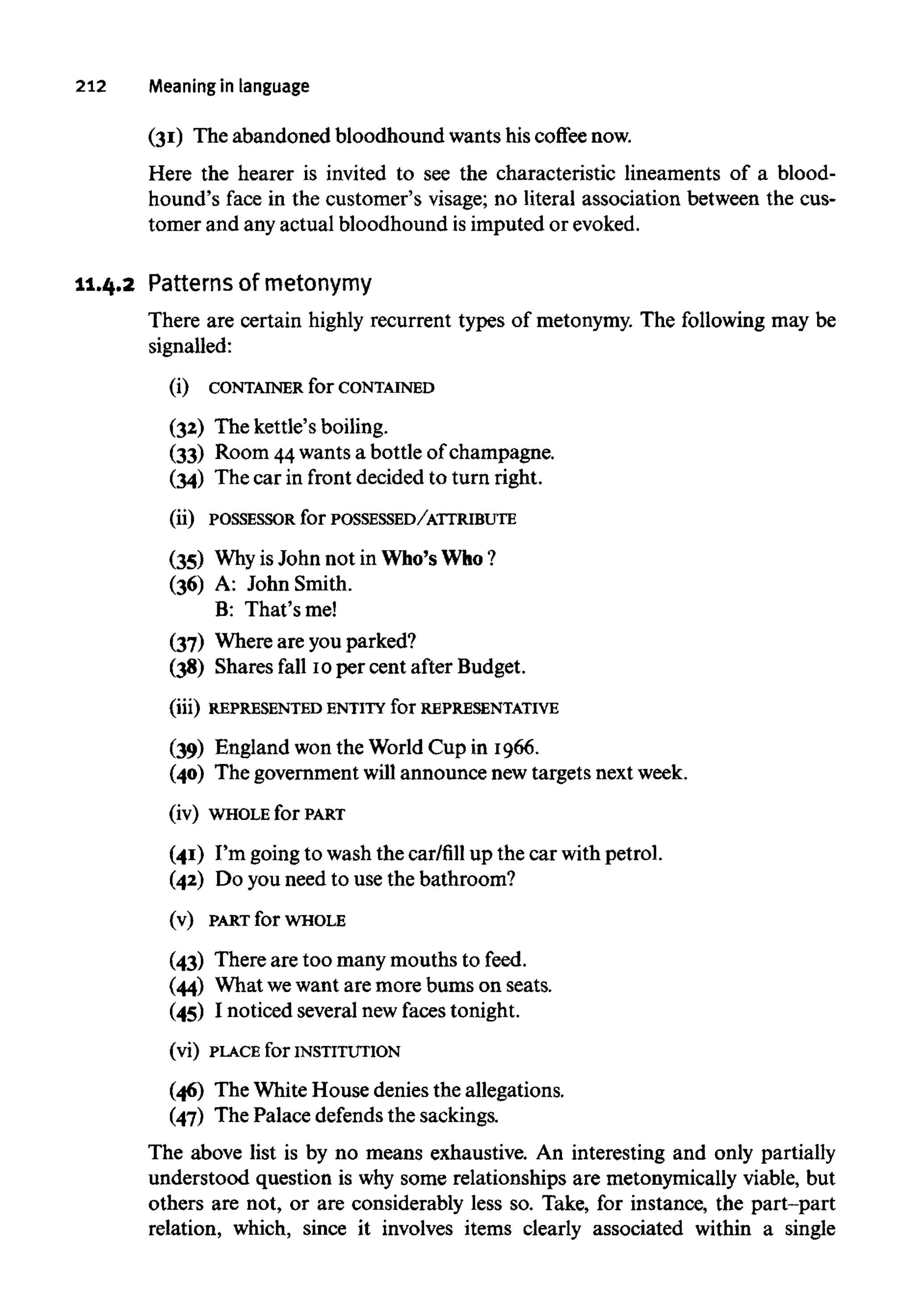 212 Meaning in language
(31) The abandoned bloodhound wants his coffee now.
Here the hearer is invited to see the characteristic lineaments of a blood-
hound's face in the customer's visage; no literal association between the cus-
tomer and any actual bloodhound is imputed or evoked.
11.4.2 Patterns ofmetonymy
There are certain highly recurrent types of metonymy. The following may be
signalled:
(i) CONTAINER for CONTAINED
(32) The kettle's boiling.
(33) Room 44wantsa bottle of champagne.
(34) The car in front decided to turn right.
(ii) POSSESSORfor POSSESSED/ATTRIBUTE
(35) WhyisJohn not in Who's Who?
(36) A: John Smith.
B: That'sme!
(37) Where are you parked?
(38) Shares fall 10per cent after Budget.
(iii) REPRESENTED ENTITYforREPRESENTATIVE
(39) England won the World Cup in 1966.
(40) The government will announce new targets next week.
(iv) WHOLEfor PART
(41) I'm going to wash the car/fill up the car with petrol.
(42) Do you need to use the bathroom?
(v) PART for WHOLE
(43) There are too many mouths to feed.
(44) What wewant are more bums on seats.
(45) I noticed several new faces tonight.
(vi) PLACE for INSTITUTION
(46) The White House denies the allegations.
(47) The Palace defends the sackings.
The above list is by no means exhaustive. An interesting and only partially
understood question is why some relationships are metonymically viable, but
others are not, or are considerably less so. Take, for instance, the part-part
relation, which, since it involves items clearly associated within a single
 