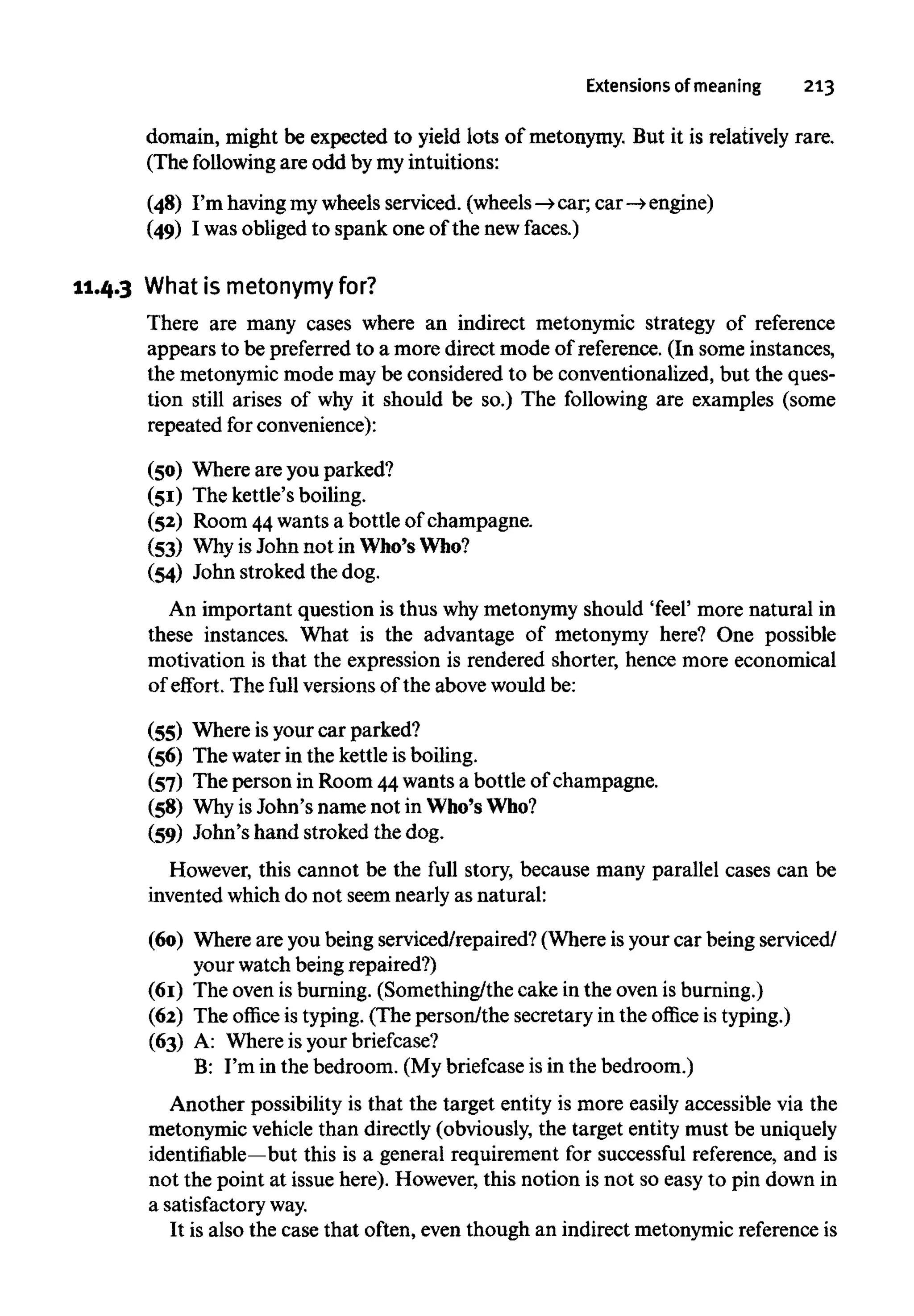 Extensions of meaning 213
domain, might be expected to yield lots of metonymy. But it is relatively rare.
(The following are odd by my intuitions:
(48) I'm havingmywheels serviced. (wheels-» car; car -» engine)
(49) I was obliged to spank one of the newfaces.)
11.4.3 What is metonymy for?
There are many cases where an indirect metonymic strategy of reference
appears to be preferred to a more direct mode of reference. (In some instances,
the metonymicmode may be considered to be conventionalized, but the ques-
tion still arises of why it should be so.) The following are examples (some
repeated for convenience):
(50) Where are you parked?
(51) The kettle's boiling.
(52) Room 44wants a bottle of champagne.
(53) Whyis John not in Who'sWho?
(54) John stroked the dog.
An important question is thus whymetonymy should 'feel' more natural in
these instances. What is the advantage of metonymy here? One possible
motivation is that the expression is rendered shorter, hence more economical
of effort. The full versions of the above would be:
(55) Where isyour car parked?
(56) The water in the kettle is boiling.
(57) The person in Room 44wants a bottle of champagne.
(58) Whyis John's name not in Who'sWho?
(59) John's hand stroked the dog.
However, this cannot be the full story, because many parallel cases can be
invented which do not seem nearly as natural:
(60) Where are you being serviced/repaired? (Where is your car being serviced/
your watch being repaired?)
(61) The oven is burning. (Something/the cake in the oven isburning.)
(62) The office is typing. (The person/the secretary in the office is typing.)
(63) A: Where is yourbriefcase?
B: I'm in the bedroom. (My briefcase is in the bedroom.)
Another possibility is that the target entity is more easily accessible via the
metonymic vehiclethan directly (obviously, the target entity must be uniquely
identifiable—but this is a general requirement for successful reference, and is
not the point at issue here). However, this notion is not so easy to pin down in
a satisfactoryway.
It is also the case that often, even though an indirect metonymic referenceis
 