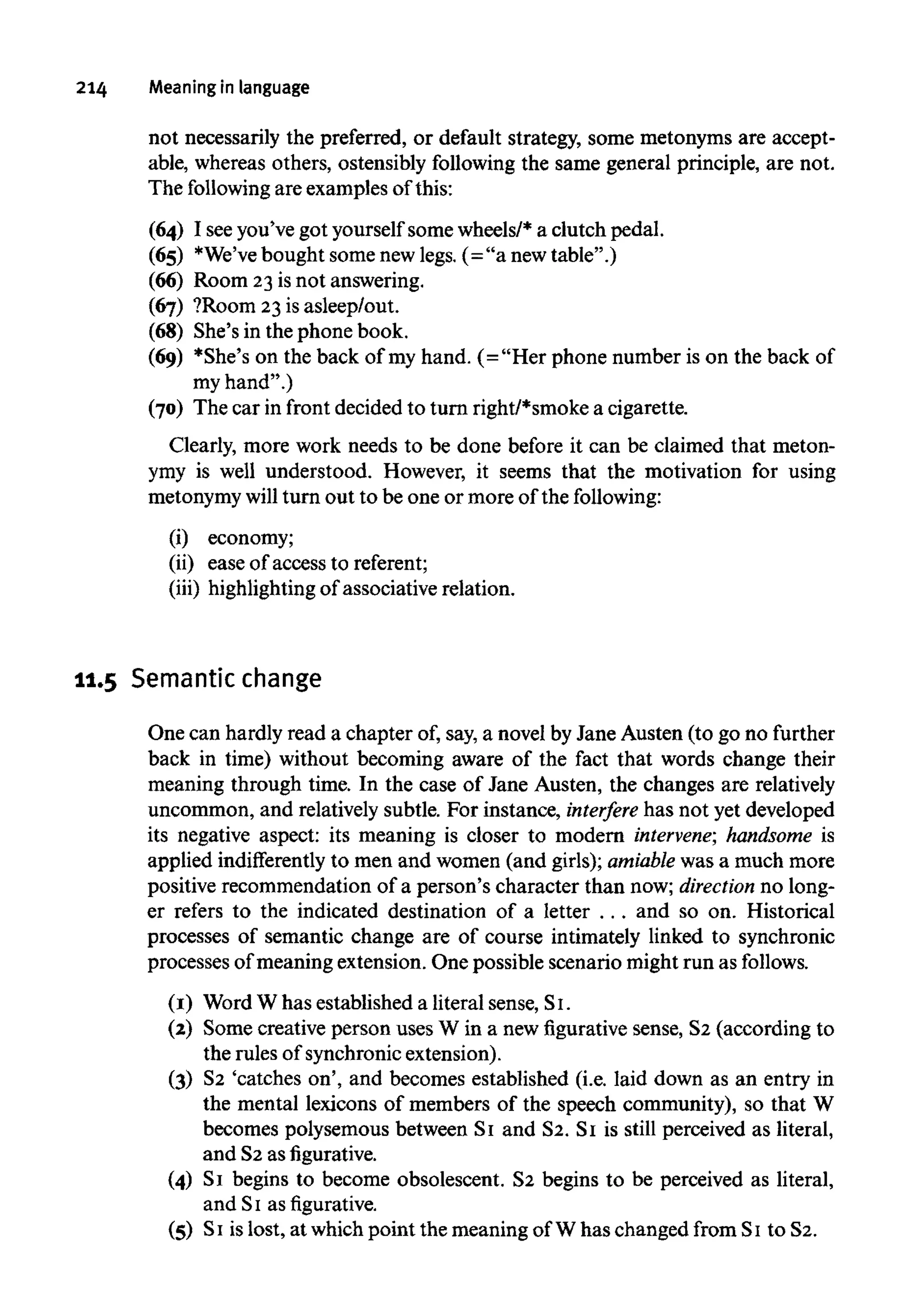 214 Meaning in language
not necessarily the preferred, or default strategy, some metonyms are accept-
able, whereas others, ostensibly following the same general principle, are not.
The following are examples of this:
(64) I seeyou've got yourself some wheels/* a clutch pedal.
(65) *We'vebought some new legs. (="a new table".)
(66) Room 23 is not answering.
(67) ?Room 23is asleep/out.
(68) She's in the phone book.
(69) *She's on the back of my hand. (="Her phone number is on the back of
my hand".)
(70) The car in front decided to turn right/*smoke a cigarette.
Clearly, more work needs to be done before it can be claimed that meton-
ymy is well understood. However, it seems that the motivation for using
metonymy will turn out to be one or more of the following:
(i) economy;
(ii) ease of access to referent;
(iii) highlighting of associative relation.
11.5 Semantic change
One can hardly read a chapter of, say, a novel by Jane Austen (to go no further
back in time) without becoming aware of the fact that words change their
meaning through time. In the case of Jane Austen, the changes are relatively
uncommon, and relatively subtle. For instance, interfere has not yet developed
its negative aspect: its meaning is closer to modern intervene; handsome is
applied indifferently to men and women (and girls); amiable was a much more
positive recommendation of a person's character than now; direction no long-
er refers to the indicated destination of a letter . . . and so on. Historical
processes of semantic change are of course intimately linked to synchronic
processes of meaning extension. One possible scenario might run as follows.
(1) Word W has established a literal sense, Si.
(2) Some creative person uses W in a new figurative sense, S2 (according to
the rules of synchronicextension).
(3) S2 'catches on', and becomes established (i.e. laid down as an entry in
the mental lexicons of members of the speech community), so that W
becomes polysemous between S1 and S2. S1 is still perceived as literal,
and S2 asfigurative.
(4) S1 begins to become obsolescent. S2 begins to be perceived as literal,
and S1 as figurative.
(5) S1 islost, at which point the meaning of W has changed from S1 to S2.
 