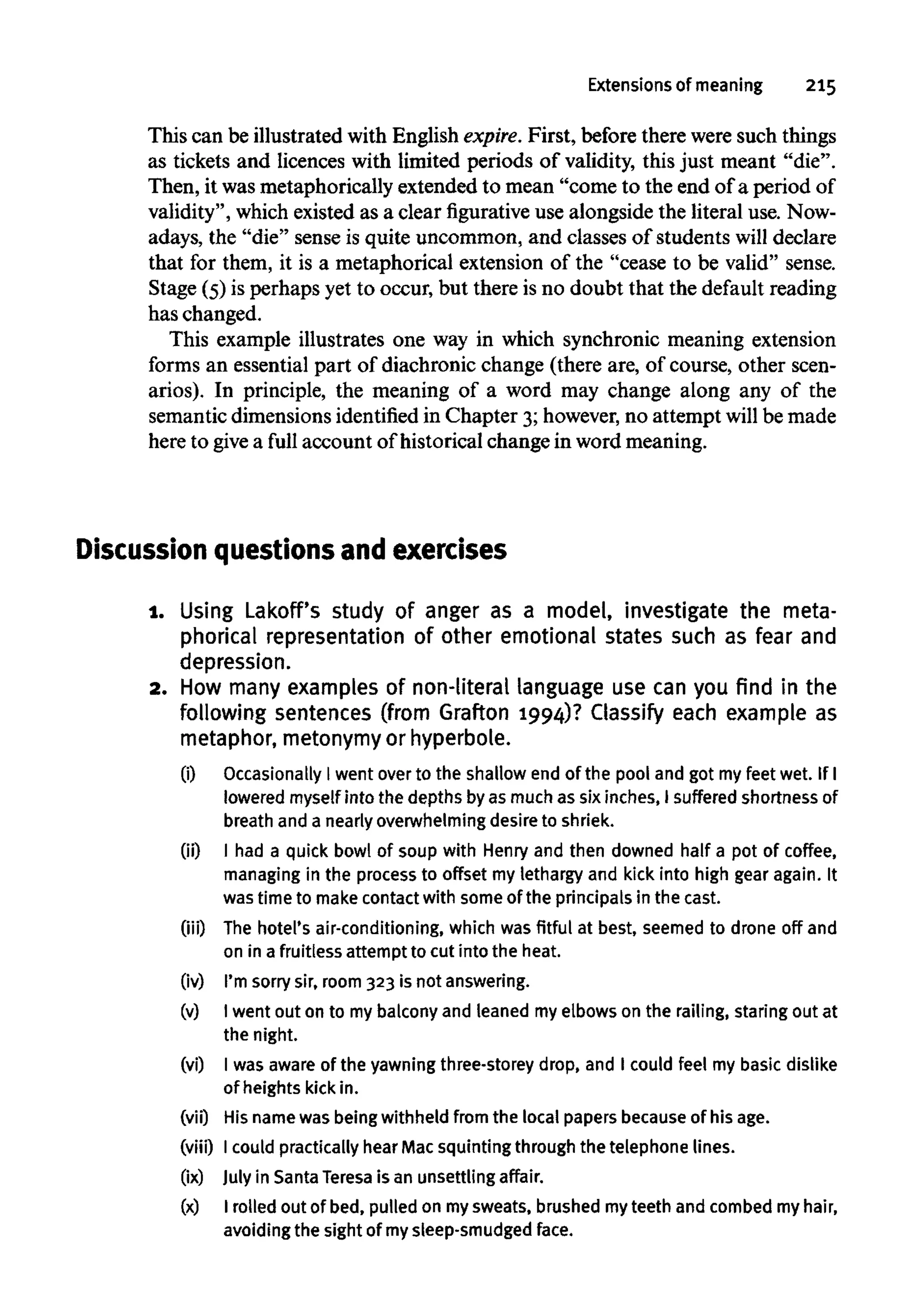 Extensions of meaning 215
This can be illustrated with English expire. First, before there were such things
as tickets and licences with limited periods of validity, this just meant "die".
Then, it wasmetaphorically extended to mean "come to the end of a period of
validity", which existed as a clear figurative use alongside the literal use. Now-
adays, the "die" sense is quite uncommon, and classes of students will declare
that for them, it is a metaphorical extension of the "cease to be valid" sense.
Stage (5) is perhaps yet to occur, but there is no doubt that the default reading
has changed.
This example illustrates one way in which synchronic meaning extension
forms an essential part of diachronic change (there are, of course, other scen-
arios). In principle, the meaning of a word may change along any of the
semantic dimensions identifiedin Chapter 3;however,no attempt will be made
here to give a full account of historical change in word meaning.
Discussion questions and exercises
1. Using Lakoff's study of anger as a model, investigate the meta-
phorical representation of other emotional states such as fear and
depression.
2. How many examples of non-literal language use can you find in the
following sentences (from Grafton 1994)? Classify each example as
metaphor, metonymy or hyperbole.
(i) Occasionally I went over to the shallow end of the pool and got myfeet wet. If I
lowered myself into the depths byasmuch assix inches, I suffered shortness of
breath and a nearly overwhelming desire to shriek.
00 I had a quick bowl of soup with Henry and then downed half a pot of coffee,
managing in the processto offset my lethargy and kick into high gear again. It
was time to make contact with some of the principals in the cast.
(iii) The hotel's air-conditioning, which was fitful at best, seemed to drone off and
on in a fruitless attempt to cut into the heat.
(iv) I'm sorry sir, room 323 is not answering.
(v) I went out on to my balcony and leaned my elbows on the railing, staring out at
the night.
(vi) I was aware of the yawning three-storey drop, and I could feel my basic dislike
of heights kick in.
(vii) His name was being withheld from the local papers becauseof his age.
(viii) Icould practically hear Macsquinting through the telephone lines.
(ix) July in SantaTeresa is an unsettling affair.
(x) I rolled out of bed, pulled on mysweats, brushed myteeth and combed my hair,
avoiding the sight of mysleep-smudged face.
 