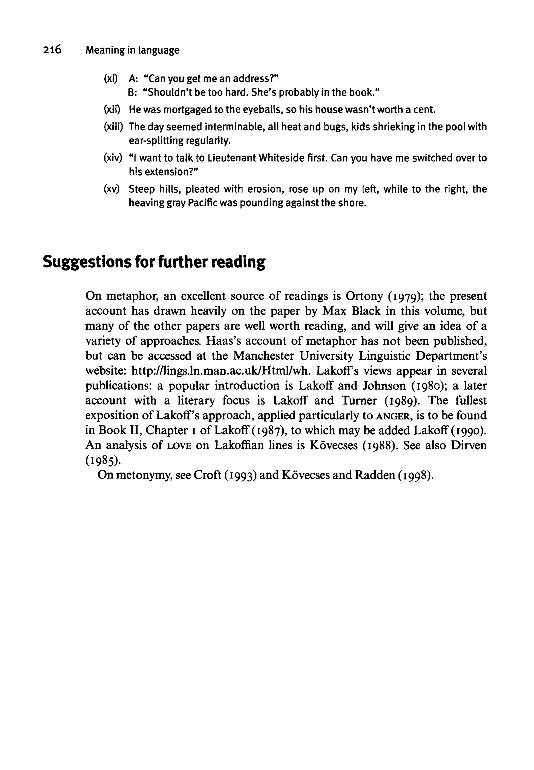 216 Meaning in language
(xi) A: "Can you get me an address?"
B: "Shouldn't betoo hard. She's probably in the book."
(xii) He was mortgaged to the eyeballs, so his house wasn't worth a cent.
(xiii) Thedayseemed interminable, all heat and bugs, kids shrieking in the pool with
ear-splitting regularity.
(xiv) "I want to talk to Lieutenant Whiteside first. Canyou have me switched over to
his extension?"
(xv) Steep hills, pleated with erosion, rose up on my left, while to the right, the
heaving gray Pacific was pounding against the shore.
Suggestions forfurther reading
On metaphor, an excellent source of readings is Ortony (1979); the present
account has drawn heavily on the paper by Max Black in this volume, but
many of the other papers are well worth reading, and will give an idea of a
variety of approaches. Haas's account of metaphor has not been published,
but can be accessed at the Manchester University Linguistic Department's
website: http://lings.ln.man.ac.uk/Html/wh. Lakoff's views appear in several
publications: a popular introduction is Lakoff and Johnson (1980); a later
account with a literary focus is Lakoff and Turner (1989). The fullest
exposition of Lakoff's approach, applied particularly to ANGER, is to be found
in Book II, Chapter I of Lakoff (1987), to which may be added Lakoff (1990).
An analysis of LOVE on Lakoffian lines is Kovecses (1988). See also Dirven
(1985).
On metonymy,seeCroft (1993) and Kovecses and Radden (1998).
 