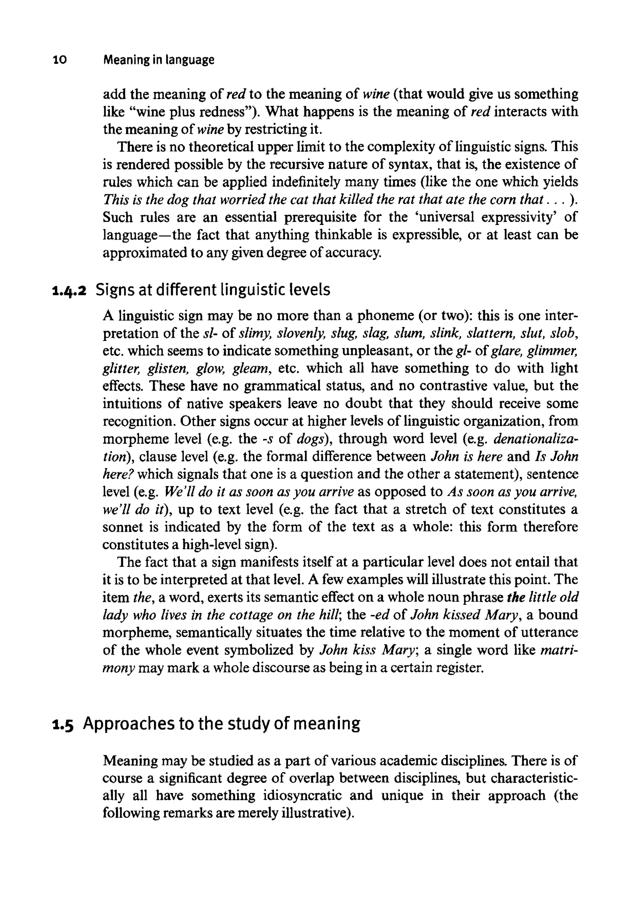 10 Meaning in language
add the meaning of red to the meaning of wine (that would give us something
like "wine plus redness"). What happens is the meaning of red interacts with
the meaning of wine by restricting it.
There is no theoretical upper limit to the complexity of linguistic signs. This
is rendered possible by the recursive nature of syntax, that is, the existence of
rules which can be applied indefinitely many times (like the one which yields
This is the dog that worried the cat that killed the rat that ate the com that . . .).
Such rules are an essential prerequisite for the 'universal expressivity' of
language—the fact that anything thinkable is expressible, or at least can be
approximated to any given degree of accuracy.
1.4.2 Signs at different linguistic levels
A linguistic sign may be no more than a phoneme (or two): this is one inter-
pretation of the sl- of slimy, slovenly, slug, slag, slum, slink, slattern, slut, slob,
etc. which seems to indicate something unpleasant, or the gl- of glare, glimmer,
glitter, glisten, glow, gleam, etc. which all have something to do with light
effects. These have no grammatical status, and no contrastive value, but the
intuitions of native speakers leave no doubt that they should receive some
recognition. Other signs occur at higher levels of linguistic organization, from
morpheme level (e.g. the -s of dogs), through word level (e.g. denationaliza-
tion), clause level (e.g. the formal difference between John is here and Is John
here? which signals that one is a question and the other a statement), sentence
level (e.g. We'll do it as soon as you arrive as opposed to As soon as you arrive,
we'll do it), up to text level (e.g. the fact that a stretch of text constitutes a
sonnet is indicated by the form of the text as a whole: this form therefore
constitutes a high-levelsign).
The fact that a sign manifests itself at a particular level does not entail that
it is to be interpreted at that level. A fewexampleswill illustrate this point. The
item the, a word, exerts its semantic effect on a whole noun phrase the littleold
lady who lives in the cottage on the hill; the -ed of John kissed Mary, a bound
morpheme, semantically situates the time relative to the moment of utterance
of the whole event symbolized by John kiss Mary; a single word like matri-
mony maymark a whole discourse as being in a certain register.
1.5 Approaches to the study of meaning
Meaning may be studied as a part of various academic disciplines. There is of
course a significant degree of overlap between disciplines, but characteristic-
ally all have something idiosyncratic and unique in their approach (the
following remarks are merely illustrative).
 