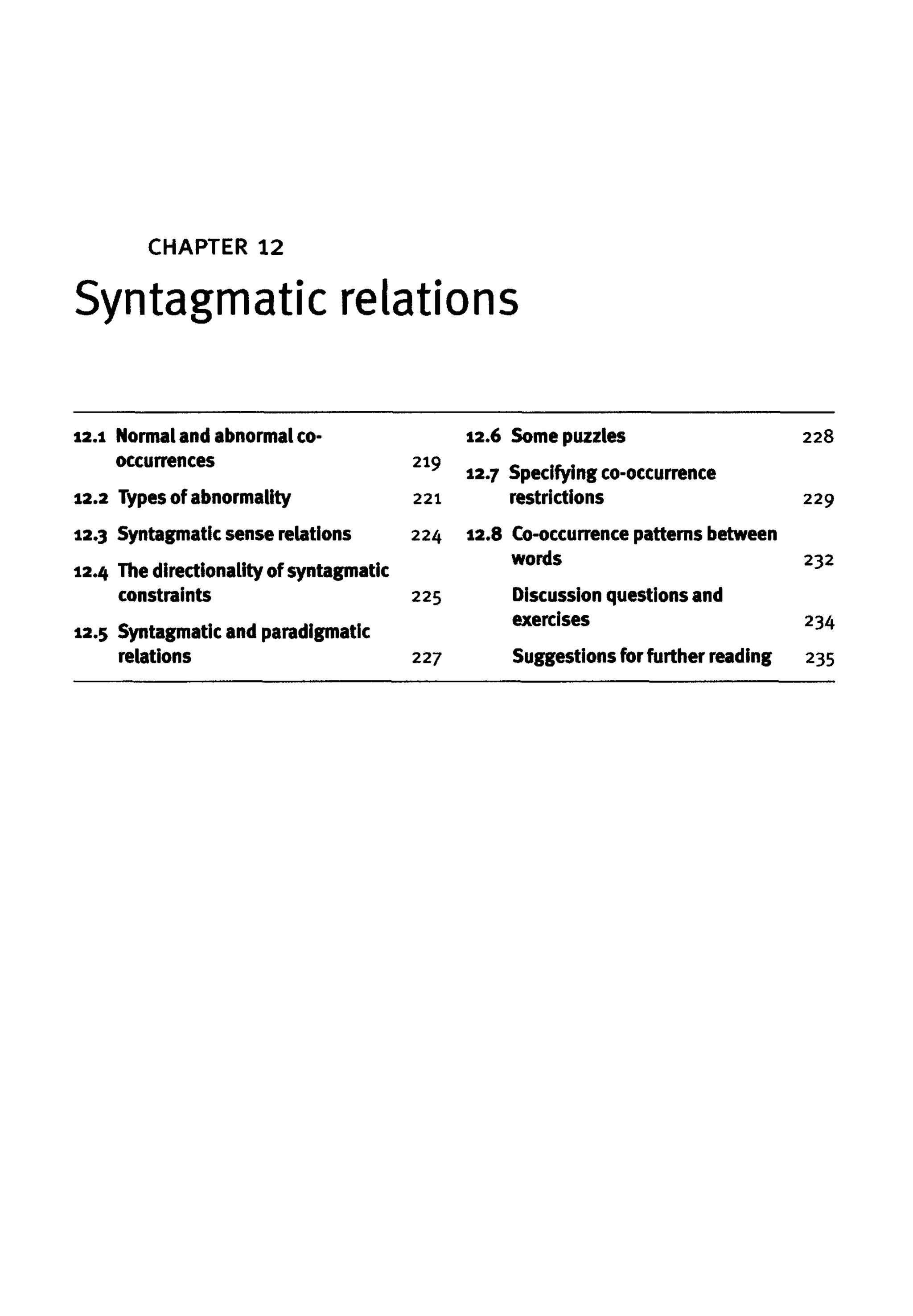 CHAPTER 12
Syntagmatic relations
12.1 Normal and abnormalco-
occurrences
12.2 Types of abnormality
12.3 Syntagmatic sense relations
12.4 Thedirectionality ofSyntagmatic
constraints
12.5 Syntagmatic and paradigmatic
relations
219
221
224
225
227
12.6 Some puzzles
12.7 Specifying co-occurrence
restrictions
12.8 Co-occurrence patterns between
words
Discussion questions and
exercises
Suggestions forfurther reading
228
229
232
234
235
 
