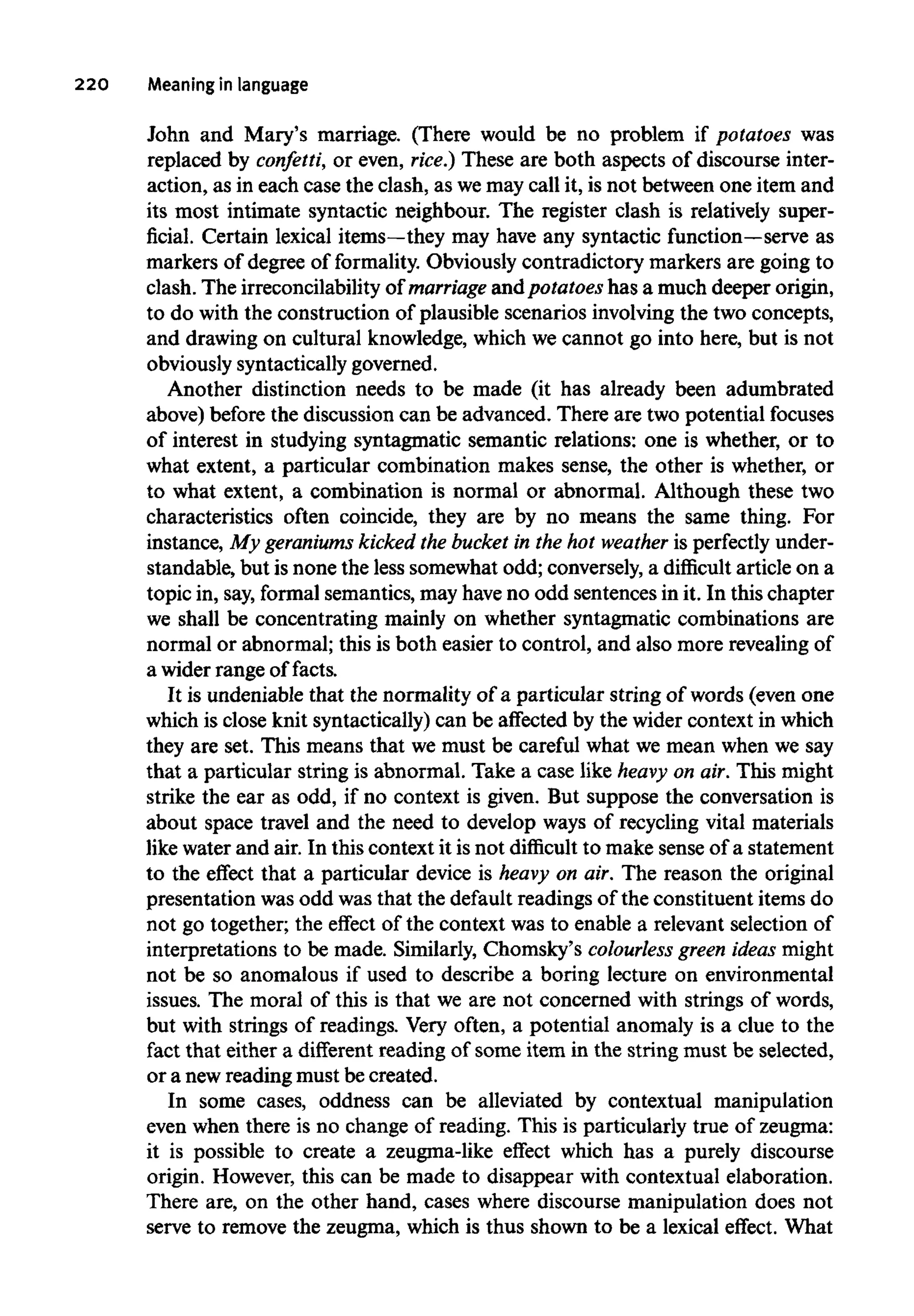 220 Meaning inlanguage
John and Mary's marriage. (There would be no problem if potatoes was
replaced by confetti, or even, rice.) These are both aspects of discourse inter-
action, as in each case the clash, as wemay call it, is not between one item and
its most intimate syntactic neighbour. The register clash is relatively super-
ficial. Certain lexical items—theymay have any syntactic function—serve as
markers of degree of formality. Obviously contradictory markers are going to
clash. The irreconcilability of marriage and potatoeshas a much deeper origin,
to do with the construction of plausible scenarios involving the two concepts,
and drawing on cultural knowledge, which we cannot go into here, but is not
obviously syntacticallygoverned.
Another distinction needs to be made (it has already been adumbrated
above) before the discussion can be advanced. There are two potential focuses
of interest in studying syntagmatic semantic relations: one is whether, or to
what extent, a particular combination makes sense, the other is whether, or
to what extent, a combination is normal or abnormal. Although these two
characteristics often coincide, they are by no means the same thing. For
instance, My geraniums kicked the bucket in the hot weather is perfectly under-
standable, but is none the less somewhat odd; conversely,a difficult article on a
topic in, say,formal semantics, may have no odd sentences in it. In this chapter
we shall be concentrating mainly on whether syntagmatic combinations are
normal or abnormal; this is both easier to control, and also more revealingof
a wider range of facts.
It is undeniable that the normality of a particular string of words (even one
which is close knit syntactically) can be affected by the wider context in which
they are set. This means that we must be careful what we mean when we say
that a particular string is abnormal. Take a case like heavy on air. This might
strike the ear as odd, if no context is given. But suppose the conversation is
about space travel and the need to develop ways of recycling vital materials
like water and air. In this context it is not difficult to make sense of a statement
to the effect that a particular device is heavy on air. The reason the original
presentation was odd was that the default readings of the constituent items do
not go together; the effect of the context was to enable a relevant selection of
interpretations to be made. Similarly, Chomsky's colourless green ideas might
not be so anomalous if used to describe a boring lecture on environmental
issues. The moral of this is that we are not concerned with strings of words,
but with strings of readings. Very often, a potential anomaly is a clue to the
fact that either a different reading of some item in the string must be selected,
or a newreading must be created.
In some cases, oddness can be alleviated by contextual manipulation
even when there is no change of reading. This is particularly true of zeugma:
it is possible to create a zeugma-like effect which has a purely discourse
origin. However, this can be made to disappear with contextual elaboration.
There are, on the other hand, cases where discourse manipulation does not
serve to remove the zeugma, which is thus shown to be a lexical effect. What
 