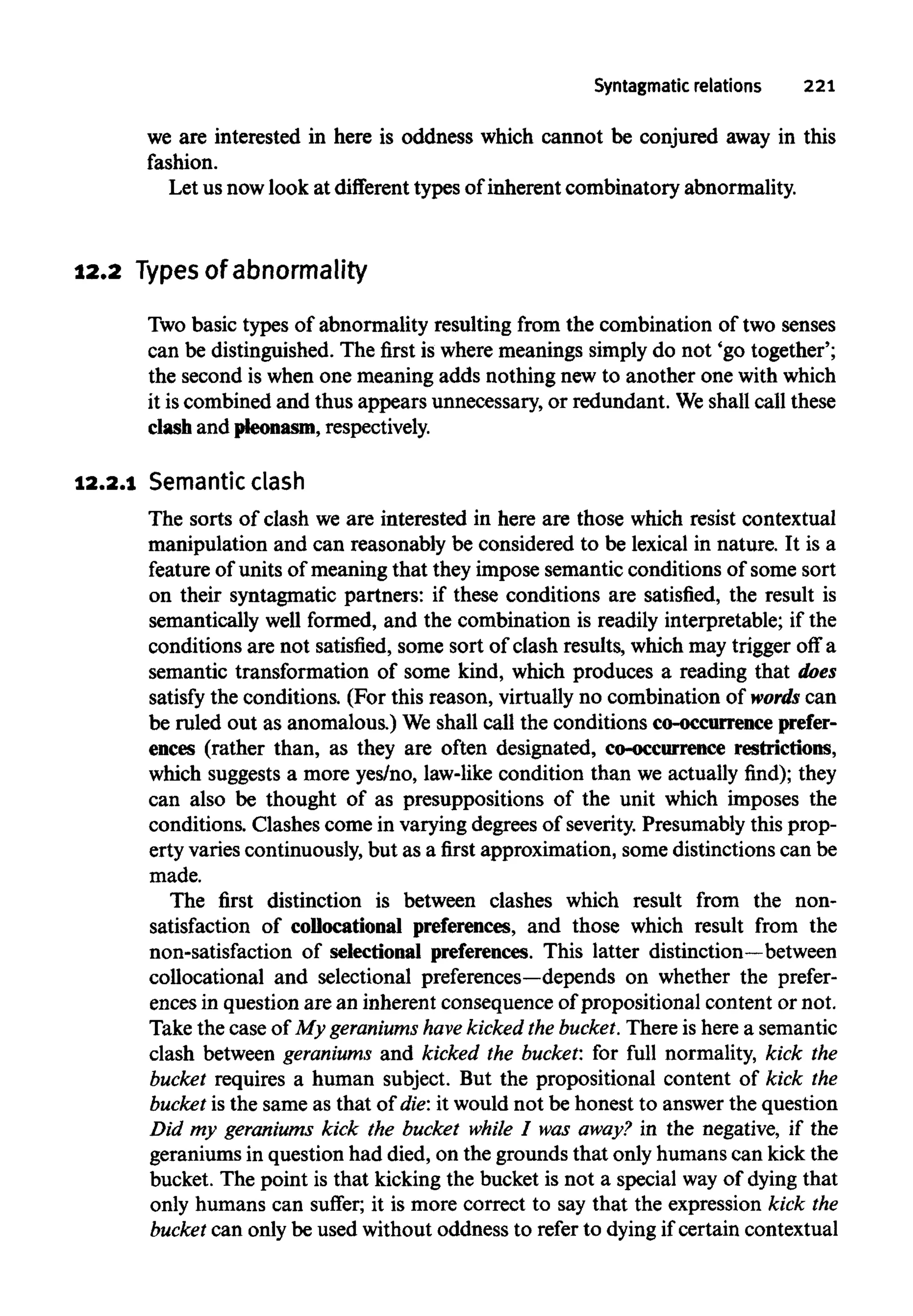 Syntagmatic relations 221
we are interested in here is oddness which cannot be conjured away in this
fashion.
Let us nowlook at different types of inherent combinatory abnormality.
12.2 Typesof abnormality
Two basic types of abnormality resulting from the combination of two senses
can be distinguished. The first is where meanings simply do not 'go together';
the second is when one meaning adds nothing new to another one withwhich
it iscombined and thus appears unnecessary, or redundant. Weshall call these
clash and pleonasm, respectively.
12.2.1 Semantic clash
The sorts of clash we are interested in here are those which resist contextual
manipulation and can reasonably be considered to be lexical in nature. It is a
feature of units of meaning that they impose semantic conditions of some sort
on their syntagmatic partners: if these conditions are satisfied, the result is
semantically well formed, and the combination is readily interpretable; if the
conditions are not satisfied, some sort of clash results, which may trigger off a
semantic transformation of some kind, which produces a reading that does
satisfy the conditions. (Forthis reason, virtually no combination of words can
be ruled out as anomalous.) We shall call the conditions co-occurrence prefer-
ences (rather than, as they are often designated, co-occurrence restrictions,
which suggests a more yes/no, law-like condition than we actually find); they
can also be thought of as presuppositions of the unit which imposes the
conditions. Clashes come in varying degrees of severity.Presumably this prop-
erty varies continuously,but as a first approximation, some distinctions can be
made.
The first distinction is between clashes which result from the non-
satisfaction of collocational preferences, and those which result from the
non-satisfaction of selectional preferences. This latter distinction—between
collocational and selectional preferences—depends on whether the prefer-
ences in question are an inherent consequence of propositional content ornot.
Take the case of My geraniums have kickedthe bucket.There is here a semantic
clash between geraniums and kicked the bucket: for full normality, kick the
bucket requires a human subject. But the propositional content of kick the
bucket is the same as that of die: it would not be honest to answer the question
Did my geraniums kick the bucket while I was away? in the negative, if the
geraniums in question had died, on the grounds that only humans can kick the
bucket. The point is that kicking the bucket is not a special way of dying that
only humans can suffer; it is more correct to say that the expression kick the
bucket can only be used without oddness to refer to dyingif certain contextual
 