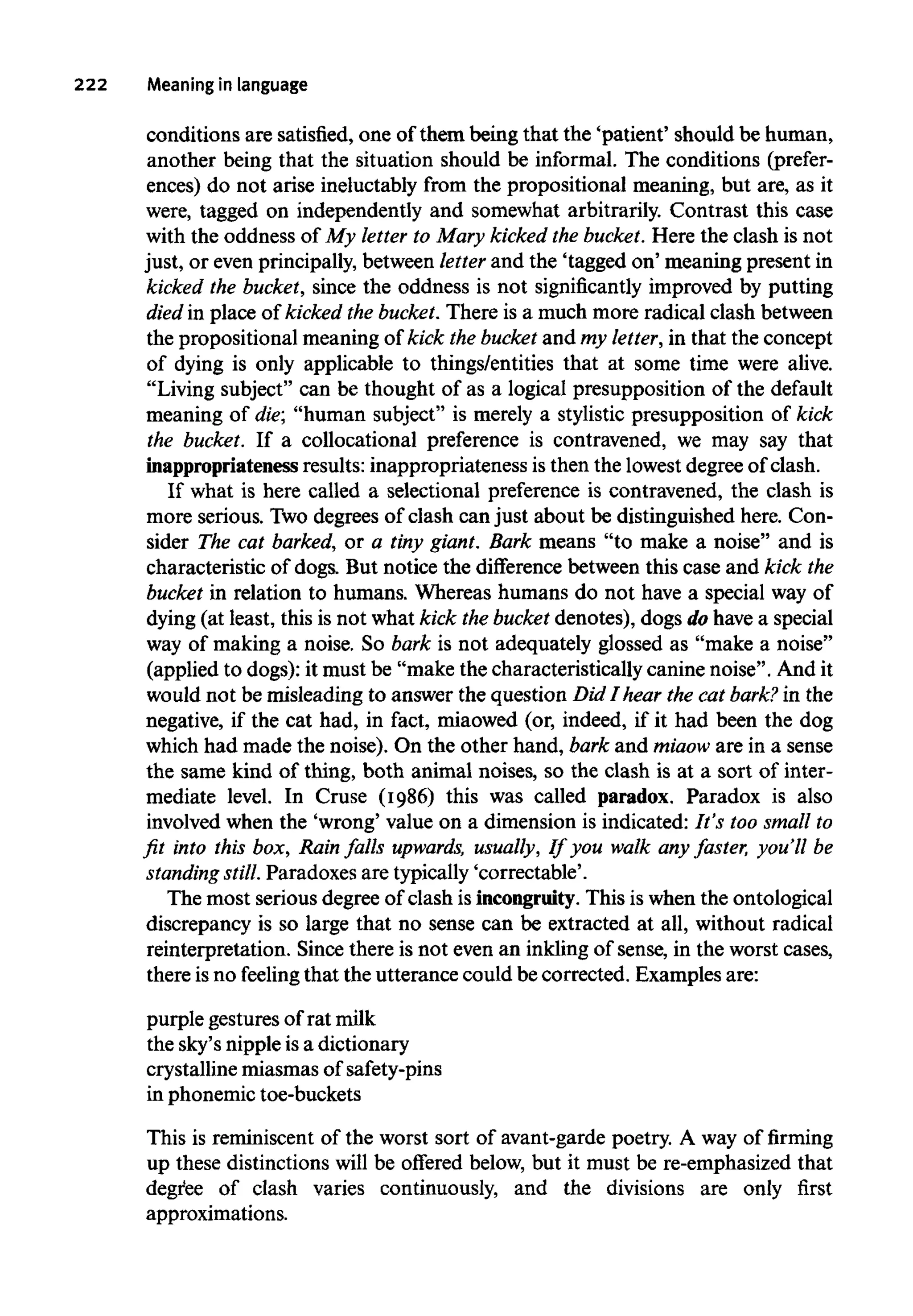 222 Meaning in language
conditions are satisfied, one of them being that the 'patient' should be human,
another being that the situation should be informal. The conditions (prefer-
ences) do not arise ineluctablyfrom the propositional meaning, but are, as it
were, tagged on independently and somewhat arbitrarily. Contrast this case
with the oddness of My letter to Mary kicked the bucket.Here the clash is not
just, or even principally, between letterand the 'tagged on' meaning present in
kicked the bucket, since the oddness is not significantly improved by putting
died in place of kicked the bucket.There is a much more radical clash between
the propositional meaning of kick the bucket and my letter,in that the concept
of dying is only applicable to things/entities that at some time were alive.
"Living subject" can be thought of as a logical presupposition of the default
meaning of die; "human subject" is merely a stylistic presupposition of kick
the bucket. If a collocational preference is contravened, we may say that
inappropriateness results: inappropriateness is then the lowestdegree of clash.
If what is here called a selectional preference is contravened, the clash is
more serious. Twodegrees of clash can just about be distinguished here. Con-
sider The cat barked, or a tiny giant. Bark means "to make a noise" and is
characteristic of dogs. But notice the difference between this case and kick the
bucket in relation to humans. Whereas humans do not have a special way of
dying (at least, this is not what kick the bucket denotes), dogs do have a special
way of making a noise. So bark is not adequately glossed as "make a noise"
(applied to dogs): it must be "make the characteristically canine noise". And it
would not be misleading to answer the question Did I hear the cat bark? in the
negative, if the cat had, in fact, miaowed (or, indeed, if it had been the dog
which had made the noise). On the other hand, bark and miaow are in a sense
the same kind of thing, both animal noises, so the clash is at a sort of inter-
mediate level. In Cruse (1986) this was called paradox. Paradox is also
involved when the 'wrong' value on a dimension is indicated: It's too smallto
fit into this box, Rainfalls upwards, usually, If you walk any faster, you'll be
standing still.Paradoxes are typically 'correctable'.
The most serious degree of clash is incongruity. This is when the ontological
discrepancy is so large that no sense can be extracted at all, without radical
reinterpretation. Since there is not even an inkling of sense, in the worst cases,
there isno feeling that the utterance could becorrected. Examples are:
purple gestures of rat milk
the sky's nipple isa dictionary
crystalline miasmas of safety-pins
in phonemic toe-buckets
This is reminiscent of the worst sort of avant-garde poetry. A way of firming
up these distinctionswill be offered below, but it must be re-emphasized that
degree of clash varies continuously, and the divisions are only first
approximations.
 