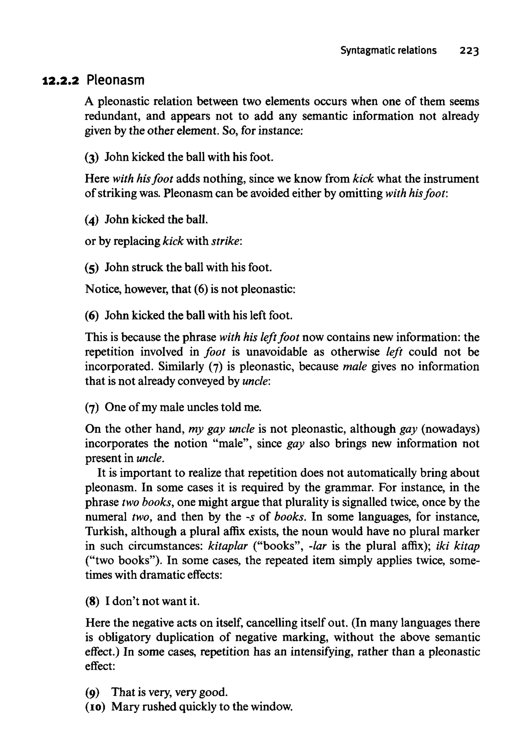 Syntagmatic relations 223
12.2.2 Pleonasm
A pleonastic relation between two elements occurs when one of them seems
redundant, and appears not to add any semantic information not already
given by the other element. So,for instance:
(3) John kicked the ball with his foot.
Here with hisfoot adds nothing, since we know from kick what the instrument
of striking was. Pleonasm can be avoided either by omitting with his foot:
(4) John kicked the ball.
or by replacing kick with strike:
(5) John struck the ball with his foot.
Notice, however,that (6)isnot pleonastic:
(6) John kicked the ball with his left foot.
This is because the phrase with his left foot now contains new information: the
repetition involved in foot is unavoidable as otherwise left could not be
incorporated. Similarly (7) is pleonastic, because male gives no information
that is not already conveyedby uncle:
(7) One of my male uncles told me.
On the other hand, my gay uncle is not pleonastic, although gay (nowadays)
incorporates the notion "male", since gay also brings new information not
present in uncle.
It is important to realize that repetition does not automatically bring about
pleonasm. In some cases it is required by the grammar. For instance, in the
phrase twobooks,one might argue that plurality is signalled twice, once by the
numeral two, and then by the -5 of books. In some languages, for instance,
Turkish, although a plural affix exists, the noun would have no plural marker
in such circumstances: kitaplar ("books", -lar is the plural affix); iki kitap
("two books"). In some cases, the repeated item simply applies twice, some-
times withdramatic effects:
(8) I don't not want it.
Here the negative acts on itself, cancelling itself out. (In many languages there
is obligatory duplication of negative marking, without the above semantic
effect.) In some cases, repetition has an intensifying, rather than a pleonastic
effect:
(9) That is very, very good.
(10) Mary rushed quickly to the window.
 