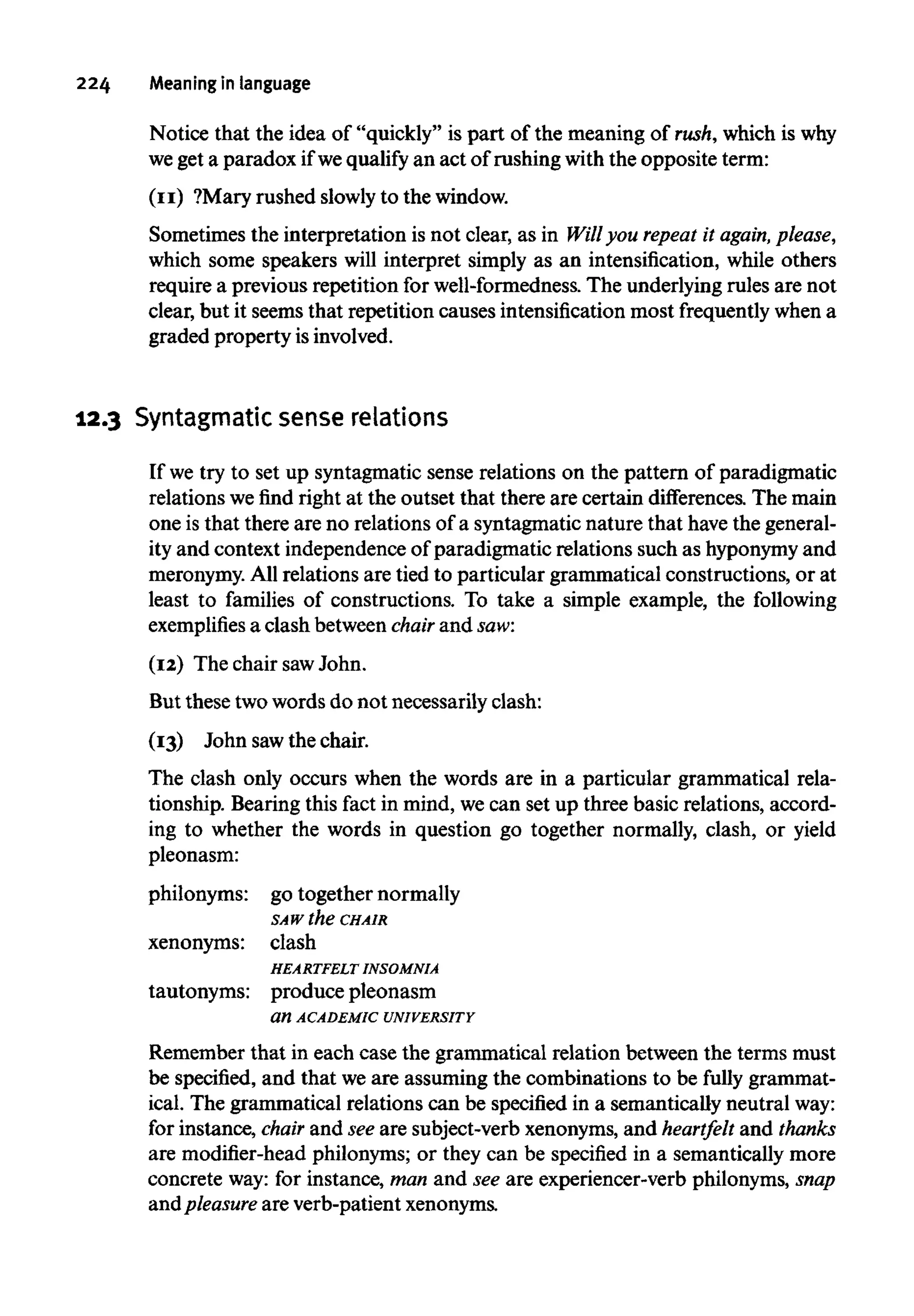 224 Meaning in language
Notice that the idea of "quickly" is part of the meaning of rush,which iswhy
we get a paradox ifwequalify an act of rushingwiththe opposite term:
(11) ?Mary rushed slowlyto thewindow.
Sometimes the interpretation is not clear, as in Will you repeat it again,please,
which some speakers will interpret simply as an intensification, while others
require a previous repetition for well-formedness. The underlying rules are not
clear, but it seems that repetition causes intensificationmost frequentlywhena
graded property isinvolved.
12.3 Syntagmatic sense relations
If we try to set up syntagmatic sense relations on the pattern of paradigmatic
relations we find right at the outset that there are certain differences. The main
one is that there are no relations of a syntagmatic nature that havethe general-
ity and context independence of paradigmatic relations such as hyponymyand
meronymy. All relations are tied to particular grammatical constructions, or at
least to families of constructions. To take a simple example, the following
exemplifies a clash between chair and saw:
(12) The chair sawJohn.
But these twowords do not necessarily clash:
(13) John sawthe chair.
The clash only occurs when the words are in a particular grammatical rela-
tionship. Bearing this fact in mind, we can set up three basic relations, accord-
ing to whether the words in question go together normally, clash, or yield
pleonasm:
philonyms: go together normally
SAW the CHAIR
xenonyms: clash
HEARTFELT INSOMNIA
tautonyms: produce pleonasm
an ACADEMIC UNIVERSITY
Remember that in each case the grammatical relation between the terms must
be specified, and that weare assuming the combinations to be fully grammat-
ical. The grammatical relations can be specified in a semantically neutralway:
for instance, chair and see are subject-verb xenonyms,and heartfelt and thanks
are modifier-head philonyms; or they can be specified in a semantically more
concrete way:for instance, man and see are experiencer-verb philonyms, snap
and pleasure are verb-patientxenonyms.
 