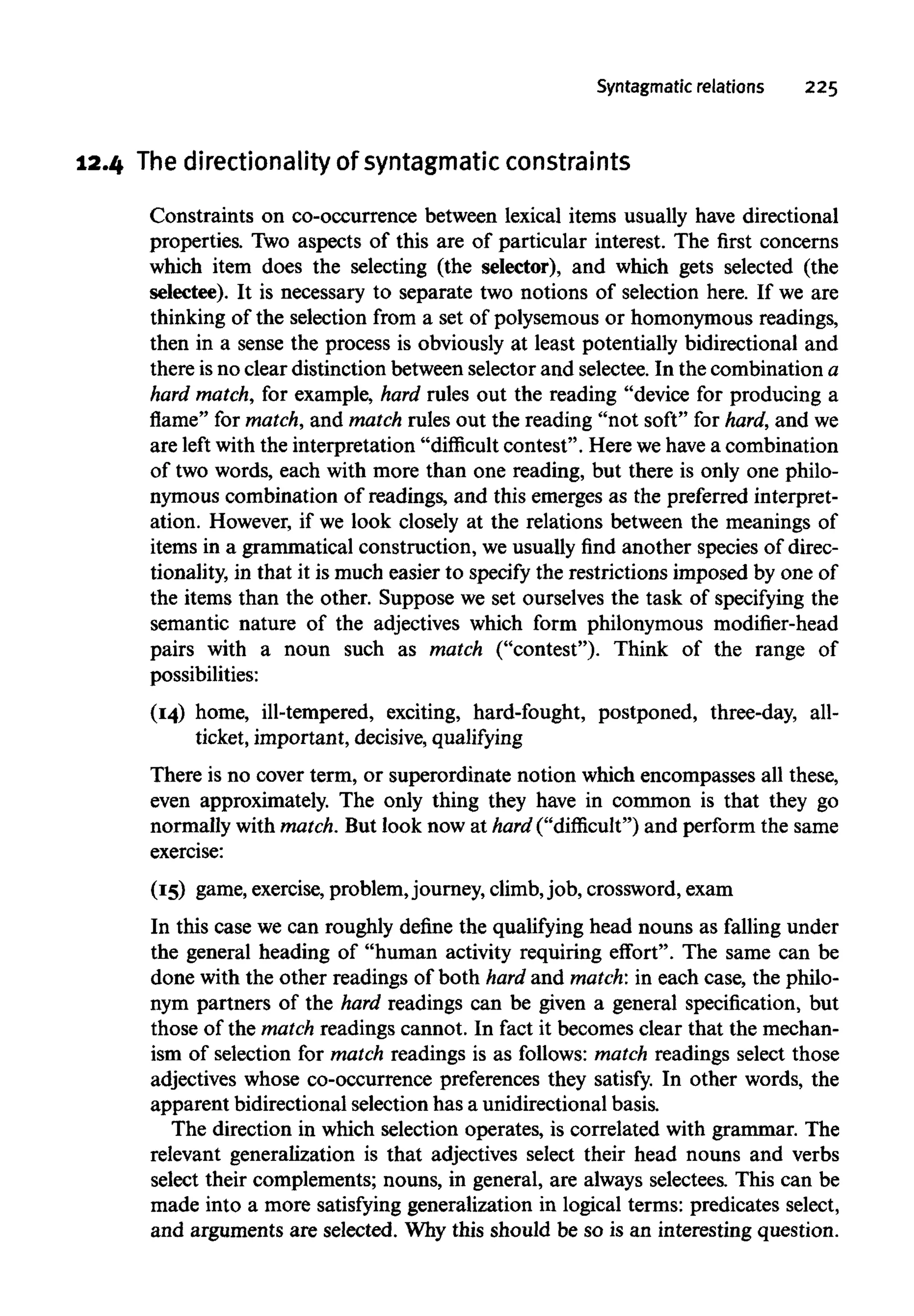 Syntagmatic relations 225
12.4 Thedirectionality of syntagmatic constraints
Constraints on co-occurrence between lexical items usually have directional
properties. Two aspects of this are of particular interest. The first concerns
which item does the selecting (the selector), and which gets selected (the
selectee). It is necessary to separate two notions of selection here. If we are
thinking of the selection from a set of polysemous or homonymous readings,
then in a sense the process is obviously at least potentially bidirectional and
there isno clear distinction between selector and selectee. In the combination a
hard match, for example, hard rules out the reading "device for producing a
flame" for match, and match rules out the reading "not soft" for hard, and we
are left with the interpretation "difficult contest". Here wehave a combination
of two words, each with more than one reading, but there is only one philo-
nymous combination of readings, and this emerges as the preferred interpret-
ation. However, if we look closely at the relations between the meanings of
items in a grammatical construction, we usually find another species of direc-
tionality, in that it is much easier to specify the restrictions imposed by one of
the items than the other. Suppose we set ourselves the task of specifying the
semantic nature of the adjectives which form philonymous modifier-head
pairs with a noun such as match ("contest"). Think of the range of
possibilities:
(14) home, ill-tempered, exciting, hard-fought, postponed, three-day, all-
ticket, important, decisive, qualifying
There is no cover term, or superordinate notion which encompasses all these,
even approximately. The only thing they have in common is that they go
normally with match.But look now at hard ("difficult") and perform the same
exercise:
(15) game,exercise, problem,journey, climb,job, crossword,exam
In this case we can roughly define the qualifying head nouns as falling under
the general heading of "human activity requiring effort". The same can be
done with the other readings of both hard and match: in each case, the philo-
nym partners of the hard readings can be given a general specification, but
those of the match readings cannot. In fact it becomes clear that the mechan-
ism of selection for match readings is as follows: match readings select those
adjectives whose co-occurrence preferences they satisfy. In other words, the
apparent bidirectional selection has a unidirectional basis.
The direction in which selection operates, is correlated with grammar. The
relevant generalization is that adjectives select their head nouns and verbs
select their complements; nouns, in general, are always selectees. This can be
made into a more satisfying generalization in logical terms: predicates select,
and arguments are selected. Whythis should be so is an interesting question.
 