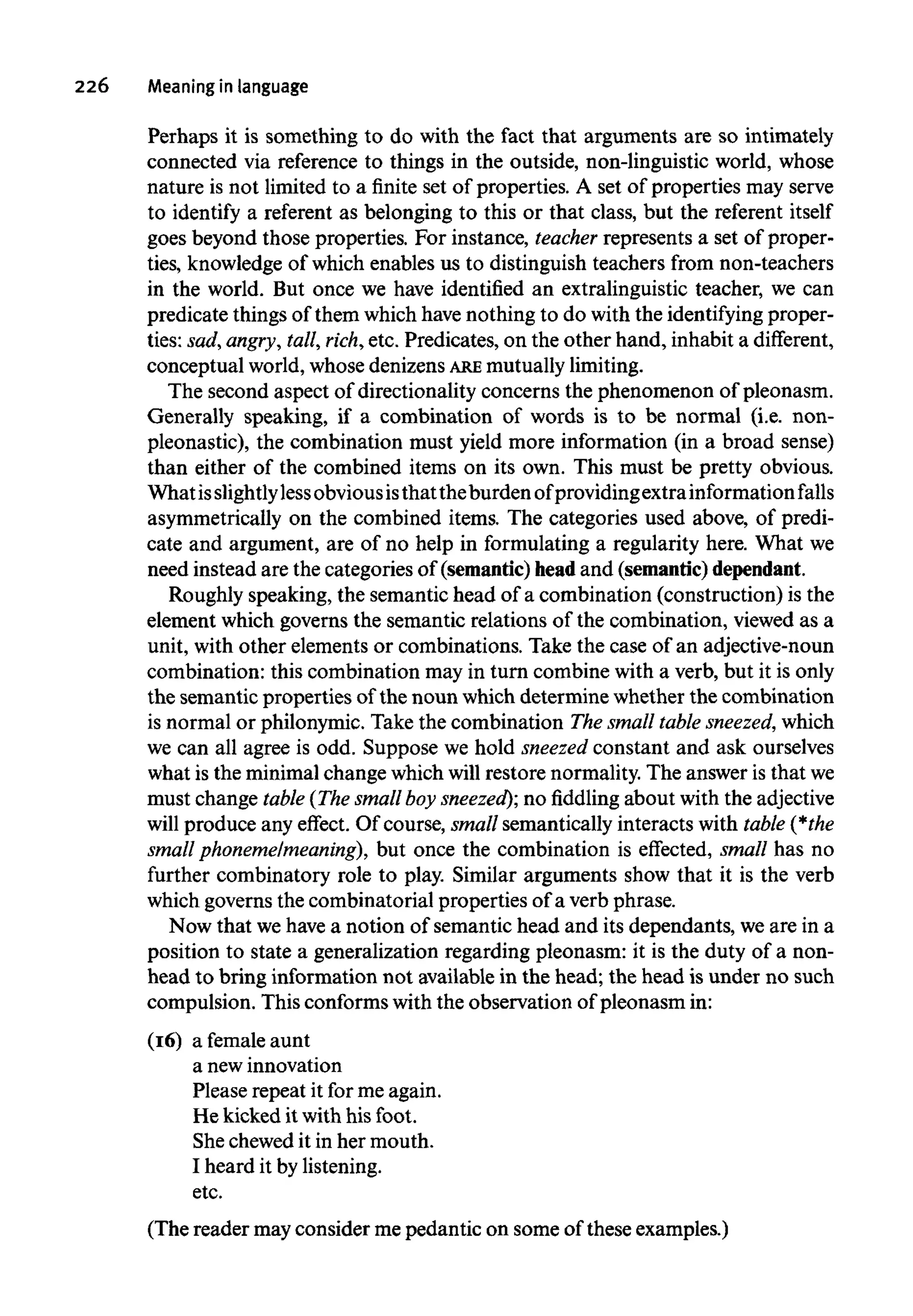 226 Meaningin language
Perhaps it is something to do with the fact that arguments are so intimately
connected via reference to things in the outside, non-linguistic world, whose
nature is not limited to a finite set of properties. A set of properties may serve
to identify a referent as belonging to this or that class, but the referent itself
goes beyond those properties. For instance, teacher represents a set of proper-
ties, knowledge of which enables us to distinguish teachers from non-teachers
in the world. But once we have identified an extralinguistic teacher, we can
predicate things of them which have nothing to do with the identifying proper-
ties: sad,angry, tall, rich,etc. Predicates, on the other hand, inhabit a different,
conceptual world, whose denizens ARE mutuallylimiting.
The second aspect of directionality concerns the phenomenon of pleonasm.
Generally speaking, if a combination of words is to be normal (i.e. non-
pleonastic), the combination must yield more information (in a broad sense)
than either of the combined items on its own. This must be pretty obvious.
Whatisslightlylessobviousisthattheburden ofprovidingextra information falls
asymmetrically on the combined items. The categories used above, of predi-
cate and argument, are of no help in formulating a regularity here. What we
need instead are the categories of (semantic) head and (semantic)dependant.
Roughly speaking, the semantic head of a combination (construction) is the
element which governs the semantic relations of the combination, viewed as a
unit, with other elements or combinations. Take the case of an adjective-noun
combination: this combination may in turn combine with a verb, but it is only
the semantic properties of the noun which determine whether the combination
is normal or philonymic. Take the combination The small table sneezed, which
we can all agree is odd. Suppose we hold sneezed constant and ask ourselves
what is the minimal change which will restore normality. The answer is thatwe
must change table (The smallboy sneezed); no fiddling about with the adjective
will produce any effect. Of course, small semantically interacts with table (*the
small phoneme/meaning), but once the combination is effected, small has no
further combinatory role to play. Similar arguments show that it is the verb
which governs the combinatorial properties of a verb phrase.
Now that wehave a notion of semantic head and its dependants, we are in a
position to state a generalization regarding pleonasm: it is the duty of a non-
head to bring information not available in the head; the head is under no such
compulsion. This conforms with the observation of pleonasm in:
(16) a female aunt
a newinnovation
Please repeat it for me again.
He kicked it with his foot.
She chewed it in her mouth.
I heard it bylistening,
etc.
(The reader may consider me pedantic on some of these examples.)
 