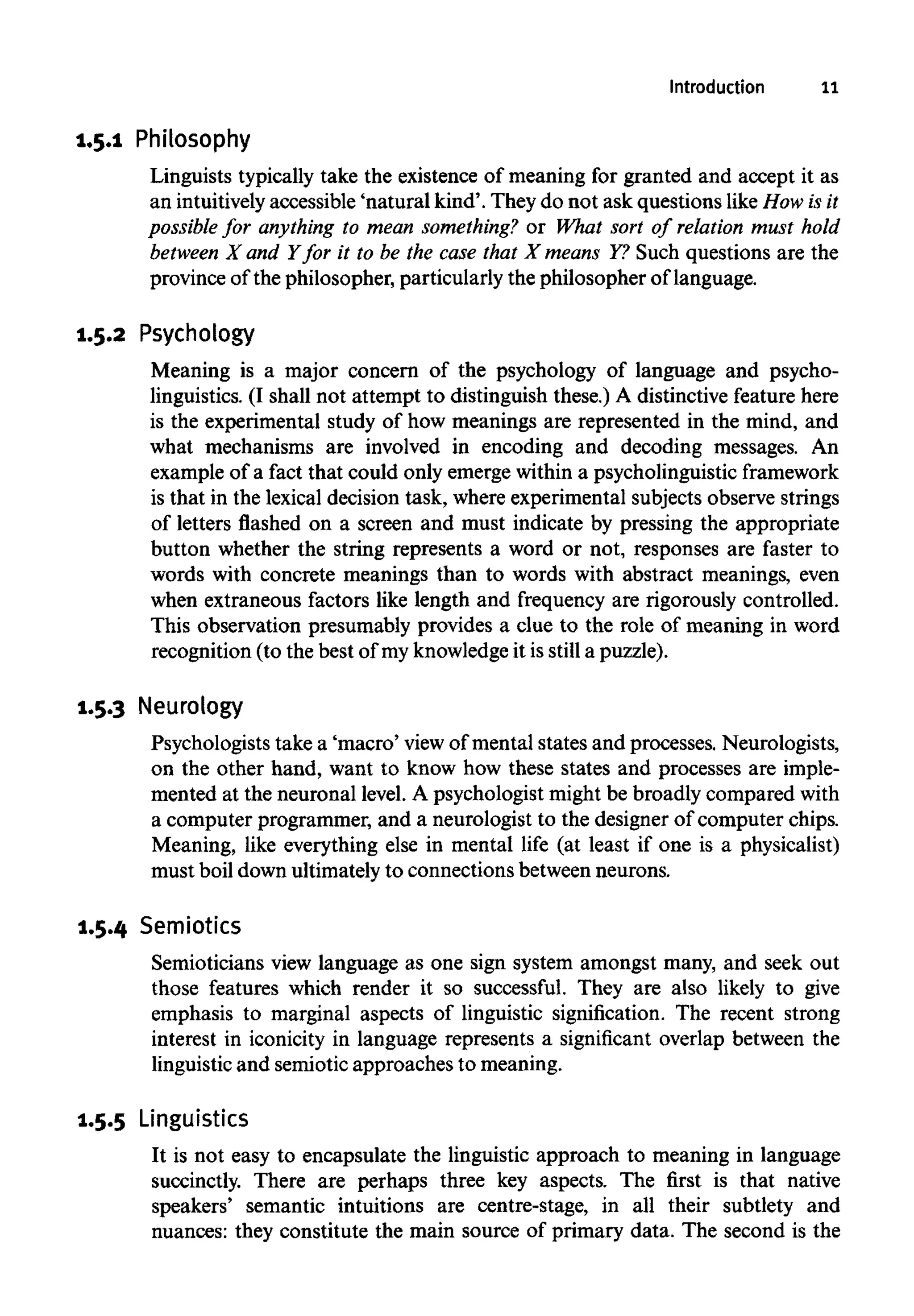 Introduction 11
1.5.1 Philosophy
Linguists typically take the existence of meaning for granted and accept it as
an intuitively accessible 'natural kind'. They do not ask questions like How isit
possible for anything to mean something? or What sort of relation must hold
between X and Yfor it to be the case that X means Y? Such questions are the
province of the philosopher, particularly the philosopher of language.
1.5.2 Psychology
Meaning is a major concern of the psychology of language and psycho-
linguistics. (I shall not attempt to distinguish these.) A distinctive feature here
is the experimental study of how meanings are represented in the mind, and
what mechanisms are involved in encoding and decoding messages. An
example of a fact that could only emerge within a psycholinguistic framework
is that in the lexical decision task, where experimental subjects observe strings
of letters flashed on a screen and must indicate by pressing the appropriate
button whether the string represents a word or not, responses are faster to
words with concrete meanings than to words with abstract meanings, even
when extraneous factors like length and frequency are rigorously controlled.
This observation presumably provides a clue to the role of meaning in word
recognition (to the best of myknowledgeit is still a puzzle).
1.5.3 Neurology
Psychologists take a 'macro' view of mental states and processes. Neurologists,
on the other hand, want to know how these states and processes are imple-
mented at the neuronal level. A psychologist might be broadly compared with
a computer programmer, and a neurologist to the designer of computer chips.
Meaning, like everything else in mental life (at least if one is a physicalist)
must boil down ultimatelyto connections between neurons.
1.5.4 Semiotics
Semioticians view language as one sign system amongst many, and seek out
those features which render it so successful. They are also likely to give
emphasis to marginal aspects of linguistic signification. The recent strong
interest in iconicity in language represents a significant overlap between the
linguistic and semiotic approaches to meaning.
1.5.5 Linguistics
It is not easy to encapsulate the linguistic approach to meaning in language
succinctly. There are perhaps three key aspects. The first is that native
speakers' semantic intuitions are centre-stage, in all their subtlety and
nuances: they constitute the main source of primary data. The second is the
 